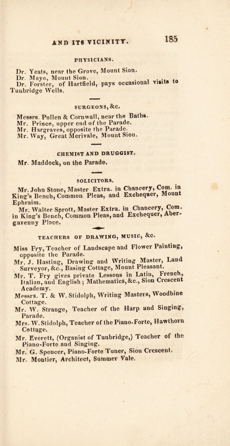 PHYSICIANS. Dr. Yeats, near the Grove, Mount Sion. Dr. Mayo, Mount Sion. . .... Dr. Forster, of Hartfield, pays occasional visits to Tunbridge Wells. SURGEONS, &C. Messrs. Pullen & Cornwall, near the Baths. Mr. Prince, upper end of the Parade. Mr. Hargraves, opposite the Parade. Mr. Way, Great Merivale, Mount Sion. CHEMIST AND DRUGGIST. Mr. Maddock, on the Parade. SOLICITORS. Mr. John Stone, Master Extra, in Chancery, Com. in King’s Bench, Common Pleas, and Exchequer, Mount Ephraim. Mr. Walter Sproft, Master Extra, in Chancery, Com. in King’s Bench, Common Pleas, and Exchequer, Aber- gavenny Place. TEACHERS OF DRAWING, MUSIC, &C. Miss Fry, Teacher of Landscape and Flower Painting, opposite the Parade. Mr. J. Hasting, Drawing and Writing Master, Land Surveyor, &c., Basing Cottage, Mount Pleasant. Mr. T. Fry gives private Lessons in Latin, French, Italian, and English ; Mathematics,&c., Sion Crescent Academy. Messrs. T. & W. Stidolph, Writing Masters, Woodbine Cottage. Mr. W. Strange, Teacher of the Harp and Singing, Parade. Mrs. W. Stidolph, Teacher of the Piano-Forte, Hawthorn Cottage. Mr. Everett, (Organist of Tunbridge,) Teacher of the Piano-Forte and Singing. Mr. G. Spencer, Piano-Forte Tuner, Sion Crescent. Mr. Montier, Architect, Summer Vale.