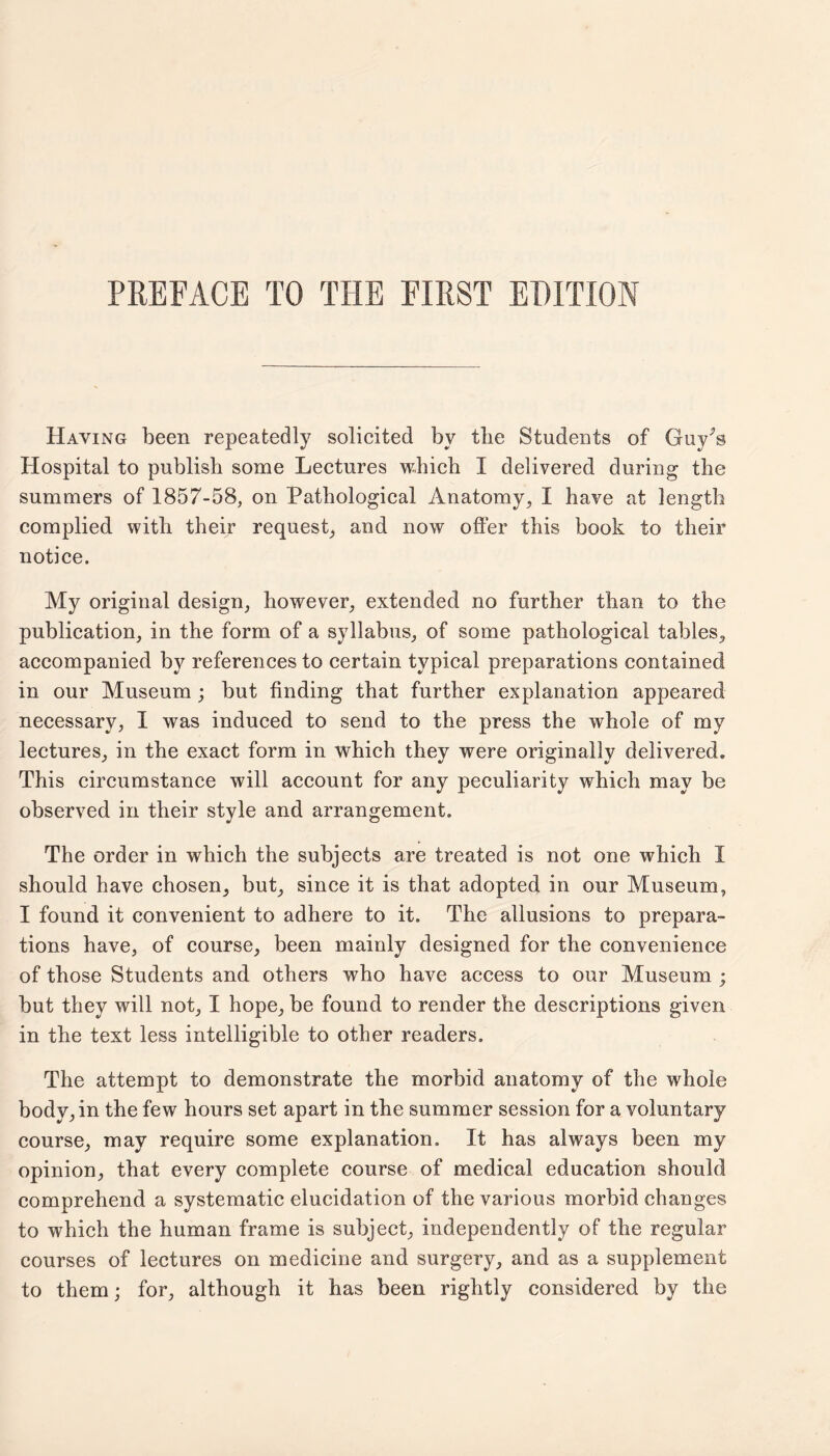 Haying been repeatedly solicited by tlie Students of Guy^s Hospital to publish some Lectures which I delivered during the summers of 1857-58, on Pathological Anatomy, I have at length complied with their request, and now offer this book to their notice. My original design, however, extended no further than to the publication, in the form of a syllabus, of some pathological tables, accompanied by references to certain typical preparations contained in our Museum ; but finding that further explanation appeared necessary, I was induced to send to the press the whole of my lectures, in the exact form in which they were originally delivered. This circumstance will account for any peculiarity which may be observed in their style and arrangement. The order in which the subjects are treated is not one which I should have chosen, but, since it is that adopted in our Museum, I found it convenient to adhere to it. The allusions to prepara¬ tions have, of course, been mainly designed for the convenience of those Students and others who have access to our Museum ; but they will not, I hope, be found to render the descriptions given in the text less intelligible to other readers. The attempt to demonstrate the morbid anatomy of the whole body, in the few hours set apart in the summer session for a voluntary course, may require some explanation. It has always been my opinion, that every complete course of medical education should comprehend a systematic elucidation of the various morbid changes to which the human frame is subject, independently of the regular courses of lectures on medicine and surgery, and as a supplement to them; for, although it has been rightly considered by the