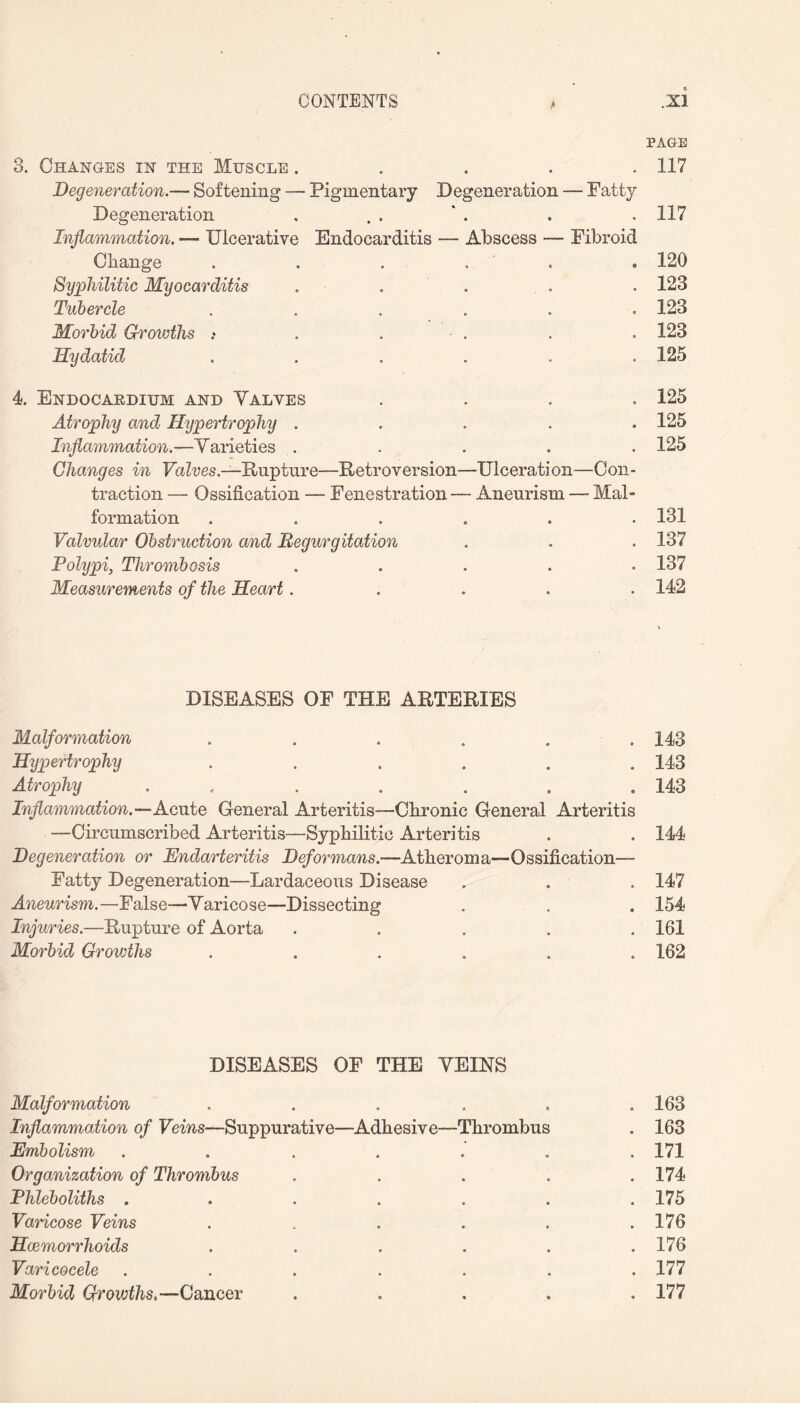 PAGE 3. Changes in the Muscle ..... 117 Degeneration.— Softening — Pigmentary Degeneration — Fatty Degeneration , . . ‘ . . .117 Inflammation. — Ulcerative Endocarditis — Abscess — Fibroid Change . . . . . 120 Syphilitic Myocarditis . . . . 123 Tubercle ...... 123 Morbid Growths .* . ■ . . . 123 Hydatid ...... 125 4. Endocardium and Valves .... 125 Atrophy and Hypertrophy ..... 125 Inflammation.—Varieties . . . . . 125 Changes in Valves.—Rupture—Retroversion—Ulceration—Con¬ traction — Ossification — Fenestration — Aneurism — Mal¬ formation ...... 131 Valvular Obstruction and Regurgitation . . . 137 Polypi, Thrombosis ..... 137 Measurements of the Heart..... 142 DISEASES OF THE ARTERIES Malformation ...... 143 Hijpertrophy ...... 143 Atrophy ....... 143 Inflammation.—Acute General Arteritis—Chronic General Arteritis —Circumscribed Arteritis—Syphilitic Arteritis . . 144 Degeneration or Endarteritis Deformans.—Atheroma-Ossification— Fatty Degeneration—Lardaceous Disease . . . 147 Aneurism.—False—Varicose—Dissecting . . . 154 Injuries.—Rupture of Aorta ..... 161 Morbid Growths ...... 162 DISEASES OF THE VEINS Malformation . . . . . .163 Inflammation of Veins—Suppurative—Adhesive—Thrombus . 163 Embolism ....... 171 Organization of Thrombus ..... 174 Phleboliths . . . . . . .175 Varicose Veins . . . . . .176 Haemorrhoids . . . . . .176 Varicocele ....... 177 Morbid Growths.—Cancer ..... 177