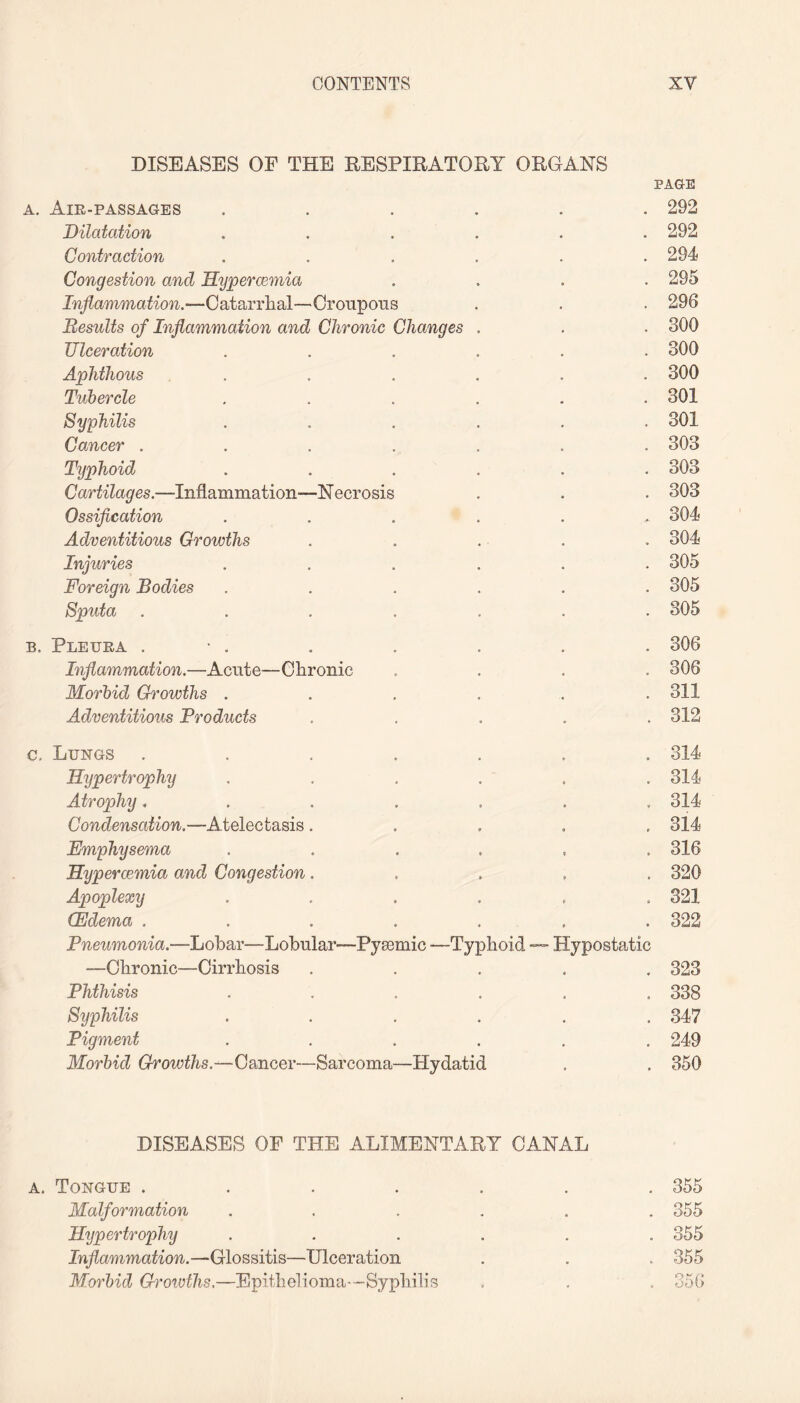 DISEASES OF THE RESPIRATORY ORGANS PAGE a. Air-passages ...... 292 Dilatation ...... 292 Contraction ...... 294 Congestion and Hypercemia .... 295 Inflammation.—Catarrhal—Croupous . . . 296 Results of Inflammation and Chronic Changes . . . 300 Ulceration ...... 300 Aphthous ...... 300 Tubercle ...... 301 Syphilis ...... 301 Cancer ....... 303 Typhoid ...... 303 Cartilages.—Inflammation—Necrosis . . . 303 Ossification ....... 304 Adventitious Growths . . . . . 304 Injuries ...... 305 Foreign Bodies ...... 305 Sputa ....... 305 b. Pleura . • . . . . . . 306 Inflammation.—Acute—Chronic .... 306 Morbid Growths ...... 311 Adventitious Fro ducts . . . . .312 c. Lungs ....... 314 Hypertrophy . . . . . .314 Atrophy....... 314 Condensation.—Atelectasis ..... 314 Emphysema ...... 316 Hypercemia and Congestion..... 320 Apoplexy ...... 321 (Edema ....... 322 Pneumonia.—Lobar—Lobular—Pysemic —Typhoid — Hypostatic —Chronic—Cirrhosis ..... 323 Phthisis ...... 338 Syphilis ...... 347 Pigment ...... 249 Morbid Growths.—Cancer—Sarcoma—Plydatid . . 350 DISEASES OF THE ALIMENTARY CANAL a. Tongue ....... 355 Malformation ...... 355 Hypertrophy ...... 355 Inflammation.—Glossitis—Ulceration . . . 355 Morbid Growths.—Epithelioma—Syphilis . . . 356