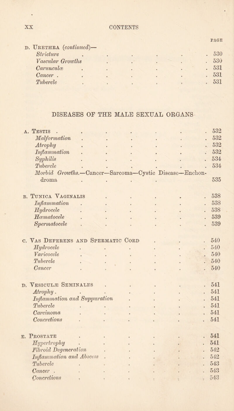 PAGE d. Urethra (continued)— Stricture ...... 530 Vascular Growths . . . . .530 Carunculce ...... 531 Cancer ....... 531 Tubercle 531 DISEASES OF THE MALE SEXUAL ORGANS a. Testis ....... 532 Malformation ...... 532 Atrophy ...... 532 Inflammation ...... 532 Syphilis . . . . . .534 Tubercle ...... 534 Morbid Growths.—Cancer—Sarcoma—Cystic Disease—Enclion- droma .... 535 b. Tunica Yaginalis ..... 538 Inflammation ...... 538 Hydrocele ...... 538 Hcematocele ...... 539 Spermatocele ...... 539 c. Yas Deferens and Spermatic Cord . . . 540 Hydrocele ...... 540 Varicocele ...... 540 Tubercle ...... 540 Cancer ...... 540 d. Yesicul^: Seminales ..... 541 Atrophy....... 541 Inflammation and Suppuration .... 541 Tubercle ...... 541 Carcinoma ...... 541 Concretions ...... 541 e. Prostate ...... 541 Hypertrophy ...... 541 Fibroid Degeneration ..... 542 Inflammation and Abscess ..... 542 Tubercle ...... 543 Cancer ....... 543 Concretions 543