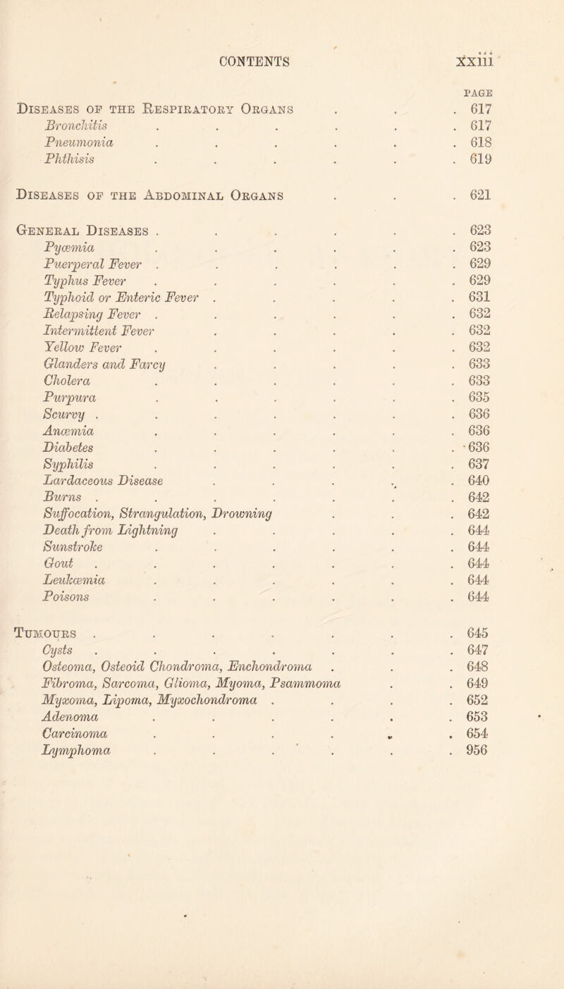 PAGE Diseases of the Respiratory Organs . . . 617 Bronchitis . . . . . .617 Pneumonia ...... 618 Phthisis . . . . . .619 Diseases of the Abdominal Organs . . . 621 General Diseases ...... 623 Pycemia ...... 623 Puerperal Fever ...... 629 Typhus Fever ...... 629 Typhoid or Enteric Fever ..... 631 Relapsing Fever ...... 632 Intermittent Fever ..... 632 Yellow Fever ...... 632 Glanders and Farcy ..... 633 Cholera ...... 633 Purpura ...... 635 Scurvy ....... 636 Anaemia ...... 636 Diabetes . . . . . . • 636 Syphilis ...... 637 Lardaceous Disease . 640 Burns ....... 642 Suffocation, Strangulation, Drowning . . . 642 Death from Lightning ..... 644 Sunstroke ...... 644 Gout ....... 644 Leukaemia ...... 644 Poisons ...... 644 Tumours ....... 645 Cysts ....... 647 Osteoma, Osteoid Chondroma, Enchondroma . . . 648 Fibroma, Sarcoma, Glioma, Myoma, Psammoma . . 649 Myxoma, Lipoma, Myxochondroma .... 652 Adenoma ...... 653 Carcinoma . 654 Lymphoma . . . . . 956