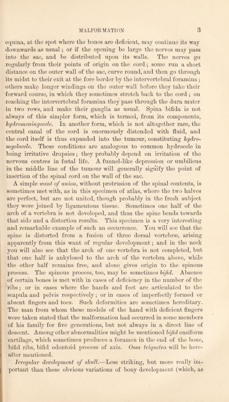 equina, at the spot where tlie bones are deficient, may continue its way downwards as usual; or if the opening be large the nerves may pass into the sac, and be distributed upon its walls. The nerves go regularly from their points of origin on the cord; some run a short distance on the outer wall of the sac, curve round, and then go through its midst to their exit at the fore border by the intervertebral foramina ; others make longer windings on the outer wall before they take their forward course, in whicli they sometimes stretch back to the cord ; on reaching the intervertebral foramina they pass through the dura mater in two rows, and make their ganglia as usual. Spina bifida is not always of this simpler form, which is termed, from its components, hydromeningocele. In another form, which is not altogether rare, the central canal of the cord is enormously distended with fluid, and the cord itself is thus expanded into the tumour, constituting hydro- myelocele. These conditions are analogous to common hydrocele in being irritative dropsies; they probably depend on irritation of the nervous centres in foetal life. A funnel-like depression or umbilicus in the middle line of the tumour will generally signify the point of insertion of the spinal cord on the wall of the sac. A simple want of union, without protrusion of the spinal contents, is sometimes met with, as in this specimen of atlas, where the two halves are perfect, but are not united, though probably in the fresh subject they were joined by ligamentous tissue. Sometimes one half of the arch of a vertebra is not developed, and thus the spine bends towards that side and a distortion results. This specimen is a very interesting and remarkable example of such an occurrence. You will see that the spine is distorted from a fusion of three dorsal vertebrae, arising apparently from this want of regular development; and in the neck you will also see that the arch of one vertebra is not completed, but that one half is ankylosed to the arch of the vertebra above, while the other half remains free, and alone gives origin to the spinous process. The spinous process, too, may be sometimes bifid. Absence of certain bones is met with in cases of deficiency in the number of the ribs; or in cases where the hands and feet are articulated to the scapula and pelvis respectively; or in cases of imperfectly formed or absent fingers and toes. Such deformities are sometimes hereditary. The man from whom these models of the hand with deficient fingers were taken stated that the malformation had occurred in some members of his family for five generations, but not always in a direct line of descent. Among other abnormalities might be mentioned bifid ensiform cartilage, which sometimes produces a foramen in the end of the bone, bifid ribs, bifid odontoid process of axis. Ossa triquetra will be here¬ after mentioned. Irregular development of sJcull.—Less striking, but more really im¬ portant than these obvious variations of bony development (which, as