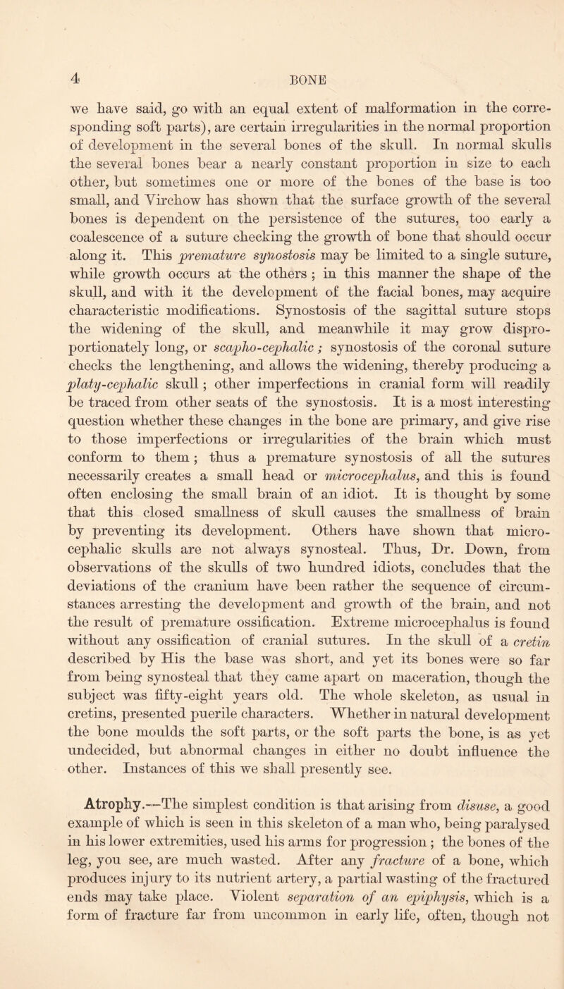 we have said, go with an equal extent of malformation in the corre¬ sponding soft parts), are certain irregularities in the normal proportion of development in the several hones of the skull. In normal skulls the several hones hear a nearly constant proportion in size to each other, hut sometimes one or more of the hones of the hase is too small, and Yirchow has shown that the surface growth of the several hones is dependent on the persistence of the sutures, too early a coalescence of a suture checking the growth of hone that should occur along it. This premature synostosis may he limited to a single suture, while growth occurs at the others ; in this manner the shape of the skull, and with it the development of the facial hones, may acquire characteristic modifications. Synostosis of the sagittal suture stops the widening of the skull, and meanwhile it may grow dispro¬ portionately long, or scaplio-cephalic; synostosis of the coronal suture checks the lengthening, and allows the widening, thereby producing a platy-cephalic skull; other imperfections in cranial form will readily he traced from other seats of the synostosis. It is a most interesting question whether these changes in the hone are primary, and give rise to those imperfections or irregularities of the hrain which must conform to them ; thus a premature synostosis of all the sutures necessarily creates a small head or microcephalies, and this is found often enclosing the small hrain of an idiot. It is thought hy some that this closed smallness of skull causes the smallness of hrain hy preventing its development. Others have shown that micro- cephalic skulls are not always synosteal. Thus, Dr. Down, from observations of the skulls of two hundred idiots, concludes that the deviations of the cranium have been rather the sequence of circum¬ stances arresting the development and growth of the hrain, and not the result of premature ossification. Extreme microcephalus is found without any ossification of cranial sutures. In the skull of a cretin described hy His the hase was short, and yet its hones were so far from being synosteal that they came apart on maceration, though the subject was fifty-eight years old. The whole skeleton, as usual in cretins, presented puerile characters. Whether in natural development the hone moulds the soft parts, or the soft parts the hone, is as yet undecided, hut abnormal changes in either no doubt influence the other. Instances of this we shall presently see. Atrophy.—The simplest condition is that arising from disuse, a good example of which is seen in this skeleton of a man who, being paralysed in his lower extremities, used his arms for progression ; the hones of the leg, you see, are much wasted. After any fracture of a hone, which produces injury to its nutrient artery, a partial wasting of the fractured ends may take place. Violent separation of an epiphysis, which is a form of fracture far from uncommon in early life, often, though not