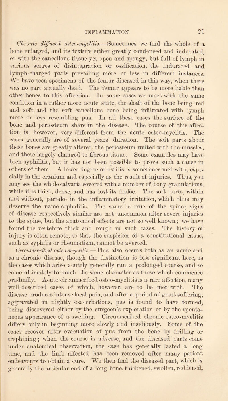 Chronic diffused osteo-myelitis.—Sometimes we find tlie wliole of a bone enlarged, and its texture either greatly condensed and indurated, or with the cancellous tissue yet open and spongy, but full of lymph in various stages of disintegration or ossification, the indurated and lymph-charged parts prevailing more or less in different instances. We have seen specimens of the femur diseased in this way, when there was no part actually dead. The femur appears to be more liable than other bones to this affection. In some cases we meet with the same condition in a rather more acute state, the shaft of the bone being red and soft, and the soft cancellous bone being infiltrated with lymph more or less resembling pus. In all these cases the surface of the bone and periosteum share in the disease. The course of this affec¬ tion is, however, very different from the acute osteo-myelitis. The cases generally are of several years’ duration. The soft parts about these bones are greatly altered, the periosteum united with the muscles, and these largely changed to fibrous tissue. Some examples may have been syphilitic, but it has not been possible to prove such a cause in others of them. A lower degree of ostitis is sometimes met with, espe¬ cially in the cranium and especially as the result of injuries. Thus, you may see the whole calvaria covered with a number of bony granulations, while it is thick, dense, and has lost its diploe. The soft parts, within and without, partake in the inflammatory irritation, which thus may deserve the name cephalitis. The same is true of the spine; signs of disease respectively similar are not uncommon after severe injuries to the spine, but the anatomical effects are not so well known; we have found the vertebrae thick and rough in such cases. The history of injury is often remote, so that the suspicion of a constitutional cause, such as syphilis or rheumatism, cannot be averted. Circumscribed osteo-myelitis.—This also occurs both as an acute and as a chronic disease, though the distinction is less significant here, as the cases which arise acutely generally run a prolonged course, and so come ultimately to much the same character as those which commence gradually. Acute circumscribed osteo-myelitis is a rare affection, many well-described cases of which, however, are to be met with. The disease produces intense local pain, and after a period of great suffering, aggravated in nightly exacerbations, pus is found to have formed, being discovered either by the surgeon’s exploration or by the sponta¬ neous appearance of a swelling. Circumscribed chronic osteo-myelitis differs only in beginning more slowly and insidiously. Some of the cases recover after evacuation of pus from the bone by drilling or trephining; when the course is adverse, and the diseased parts come under anatomical observation, the case has generally lasted a long time, and the limb affected has been removed after many patient endeavours to obtain a cure. We then find the diseased part, which is generally the articular end of a long bone, thickened, swollen, reddened,