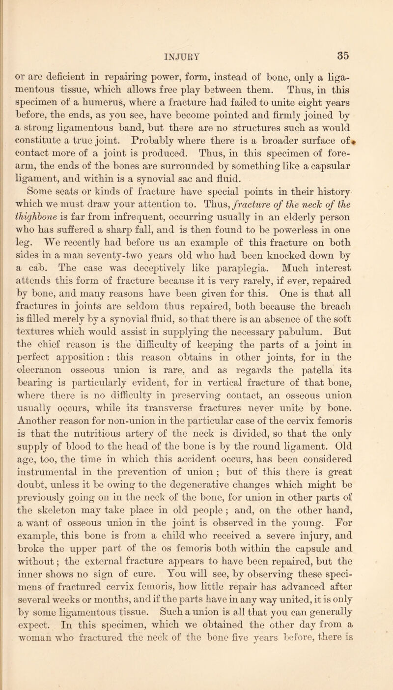 or are deficient in repairing power, form, instead of bone, only a liga¬ mentous tissue, wbicb allows free play between them. Thus, in this specimen of a humerus, where a fracture had failed to unite eight years before, the ends, as you see, have become pointed and firmly joined by a strong ligamentous band, but there are no structures such as would constitute a true joint. Probably where there is a broader surface of * contact more of a joint is produced. Thus, in this specimen of fore¬ arm, the ends of the bones are surrounded by something like a capsular ligament, and within is a synovial sac and fluid. Some seats or kinds of fracture have special points in their history which we must draw your attention to. Thus, fracture of the neck of the thighbone is far from infrequent, occurring usually in an elderly person who has suffered a sharp fall, and is then found to be powerless in one leg. We recently had before us an example of this fracture on both sides in a man seventy-two years old who had been knocked down by a cab. The case was deceptively like paraplegia. Much interest attends this form of fracture because it is very rarely, if ever, repaired by bone, and many reasons have been given for this. One is that all fractures in joints are seldom thus repaired, both because the breach is filled merely by a synovial fluid, so that there is an absence of the soft textures which would assist in supplying the necessary pabulum. But the chief reason is the difficulty of keeping the parts of a joint in perfect apposition: this reason obtains in other joints, for in the olecranon osseous union is rare, and as regards the patella its bearing is particularly evident, for in vertical fracture of that bone, where there is no difficulty in preserving contact, an osseous union usually occurs, while its transverse fractures never unite by bone. Another reason for non-union in the particular case of the cervix femoris is that the nutritious artery of the neck is divided, so that the only supply of blood to the head of the bone is by the round ligament. Old age, too, the time in which this accident occurs, has been considered instrumental in the prevention of union ; but of this there is great doubt, unless it be owing to the degenerative changes which might be previously going on in the neck of the bone, for union in other parts of the skeleton may take place in old people ; and, on the other hand, a want of osseous union in the joint is observed in the young. For example, this bone is from a child who received a severe injury, and broke the upper part of the os femoris both within the capsule and without; the external fracture appears to have been repaired, but the inner shows no sign of cure. You will see, by observing these speci¬ mens of fractured cervix femoris, how little repair has advanced after several weeks or months, and if the parts have in any way united, it is only by some ligamentous tissue. Such a union is all that you can generally expect. In this specimen, which we obtained the other day from a woman who fractured the neck of the bone five years before, there is