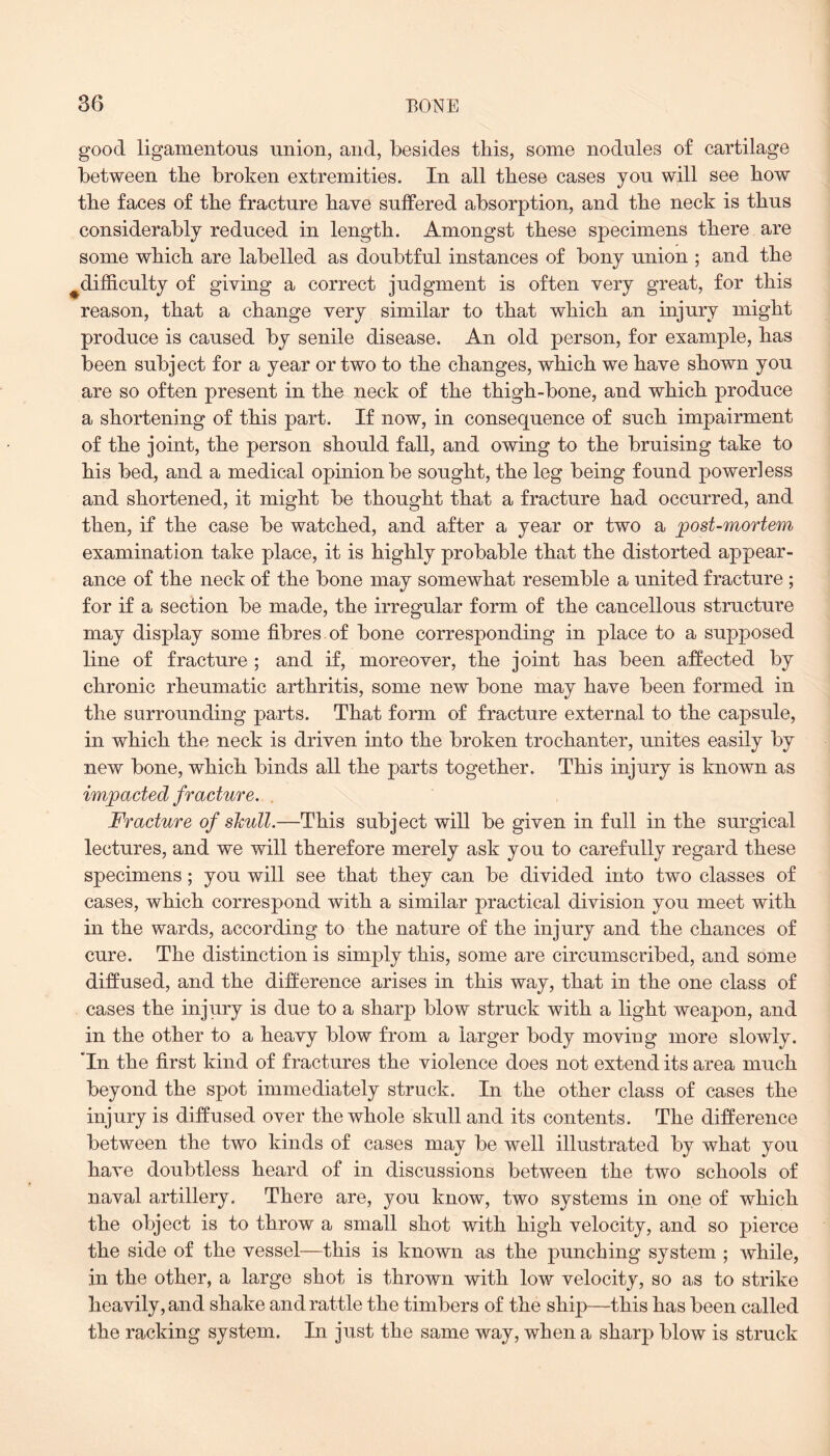good ligamentous union, and, besides this, some nodules of cartilage between the broken extremities. In all these cases you will see how the faces of the fracture have suffered absorption, and the neck is thus considerably reduced in length. Amongst these specimens there are some which are labelled as doubtful instances of bony union ; and the ^difficulty of giving a correct judgment is often very great, for this reason, that a change very similar to that which an injury might produce is caused by senile disease. An old person, for example, has been subject for a year or two to the changes, which we have shown you are so often present in the neck of the thigh-bone, and which produce a shortening of this part. If now, in consequence of such impairment of the joint, the person should fall, and owing to the bruising take to his bed, and a medical opinion be sought, the leg being found powerless and shortened, it might be thought that a fracture had occurred, and then, if the case be watched, and after a year or two a post-mortem examination take place, it is highly probable that the distorted appear¬ ance of the neck of the bone may somewhat resemble a united fracture ; for if a section be made, the irregular form of the cancellous structure may display some fibres of bone corresponding in place to a supposed line of fracture ; and if, moreover, the joint has been affected by chronic rheumatic arthritis, some new bone may have been formed in the surrounding parts. That form of fracture external to the capsule, in which the neck is driven into the broken trochanter, unites easily by new bone, which binds all the parts together. This injury is known as impacted fracture. . Fracture of skull.—This subject will be given in full in the surgical lectures, and we will therefore merely ask you to carefully regard these specimens; you will see that they can be divided into two classes of cases, which correspond with a similar practical division you meet with in the wards, according to the nature of the injury and the chances of cure. The distinction is simply this, some are circumscribed, and some diffused, and the difference arises in this way, that in the one class of cases the injury is due to a sharp blow struck with a light weapon, and in the other to a heavy blow from a larger body moving more slowly. Tn the first kind of fractures the violence does not extend its area much beyond the spot immediately struck. In the other class of cases the injury is diffused over the whole skull and its contents. The difference between the two kinds of cases may be well illustrated by what you have doubtless heard of in discussions between the two schools of naval artillery. There are, you know, two systems in one of which the object is to throw a small shot with high velocity, and so pierce the side of the vessel—this is known as the punching system ; while, in the other, a large shot is thrown with low velocity, so as to strike heavily, and shake and rattle the timbers of the ship—this has been called the racking system. In just the same way, when a sharp blow is struck