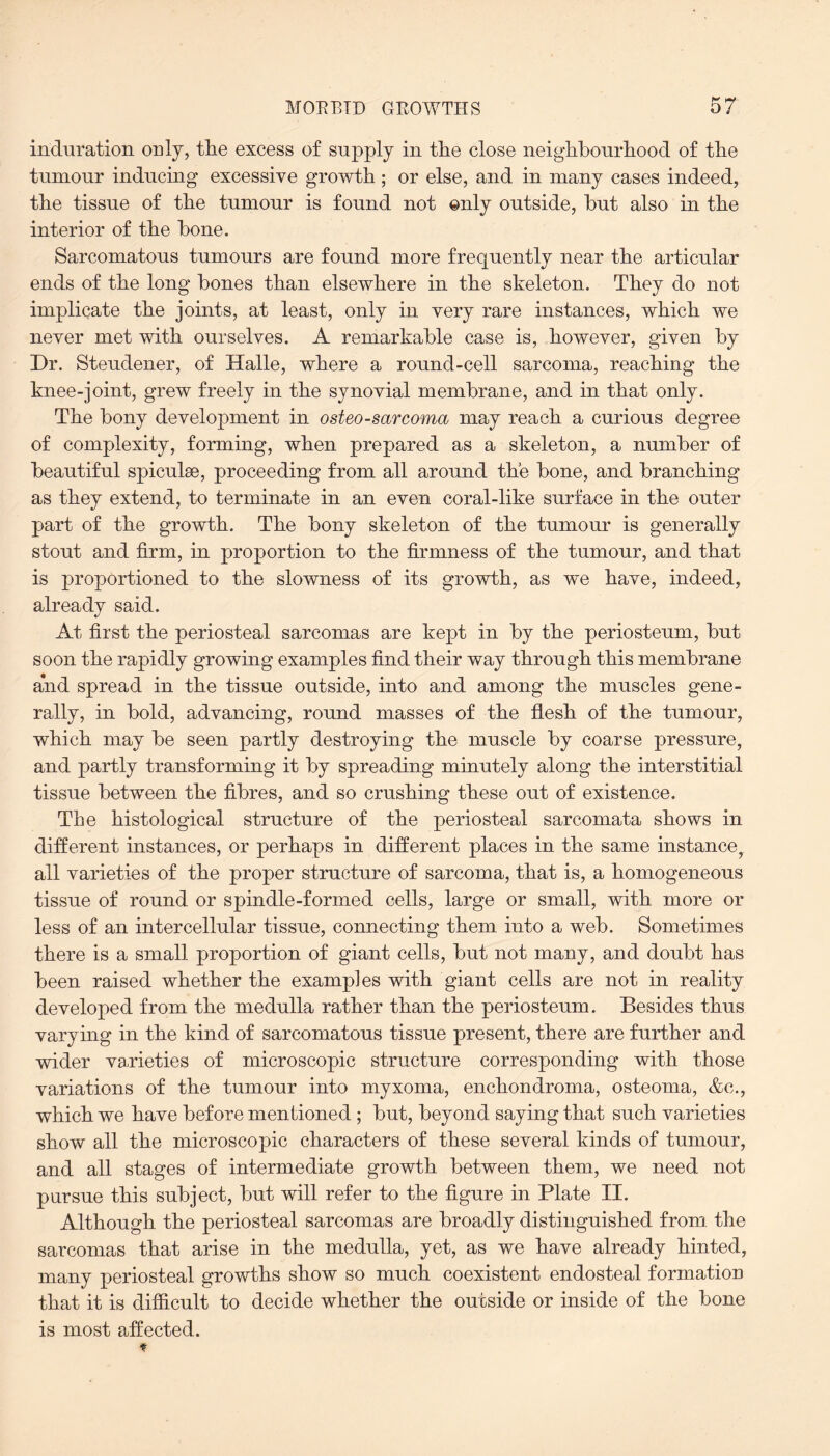 induration only, tlie excess of supply in tlie close neighbourhood of tire tumour inducing excessive growth ; or else, and in many cases indeed, the tissue of the tumour is found not only outside, hut also in the interior of the hone. Sarcomatous tumours are found more frequently near the articular ends of the long hones than elsewhere in the skeleton. They do not implicate the joints, at least, only in very rare instances, which we never met with ourselves. A remarkable case is, however, given hy Dr. Steudener, of Halle, where a round-cell sarcoma, reaching the knee-joint, grew freely in the synovial membrane, and in that only. The bony development in osteosarcoma may reach a curious degree of complexity, forming, when prepared as a skeleton, a number of beautiful spiculae, proceeding from all around the bone, and branching as they extend, to terminate in an even coral-like surface in the outer part of the growth. The bony skeleton of the tumour is generally stout and firm, in proportion to the firmness of the tumour, and that is proportioned to the slowness of its growth, as we have, indeed, already said. At first the periosteal sarcomas are kept in by the periosteum, but soon the rapidly growing examples find their way through this membrane and spread in the tissue outside, into and among the muscles gene¬ rally, in bold, advancing, round masses of the flesh of the tumour, which may be seen partly destroying the muscle by coarse pressure, and partly transforming it by spreading minutely along the interstitial tissue between the fibres, and so crushing these out of existence. The histological structure of the periosteal sarcomata shows in different instances, or perhaps in different places in the same instance, all varieties of the proper structure of sarcoma, that is, a homogeneous tissue of round or spindle-formed cells, large or small, with more or less of an intercellular tissue, connecting them into a web. Sometimes there is a small proportion of giant cells, but not many, and doubt has been raised whether the examples with giant cells are not in reality developed from the medulla rather than the periosteum. Besides thus varying in the kind of sarcomatous tissue present, there are further and wider varieties of microscopic structure corresponding with those variations of the tumour into myxoma, enchondroma, osteoma, &c., which we have before mentioned; but, beyond saying that such varieties show all the microscopic characters of these several kinds of tumour, and all stages of intermediate growth between them, we need not pursue this subject, but will refer to the figure in Plate II. Although the periosteal sarcomas are broadly distinguished from, the sarcomas that arise in the medulla, yet, as we have already hinted, many periosteal growths show so much coexistent endosteal formation that it is difficult to decide whether the outside or inside of the bone is most affected. t