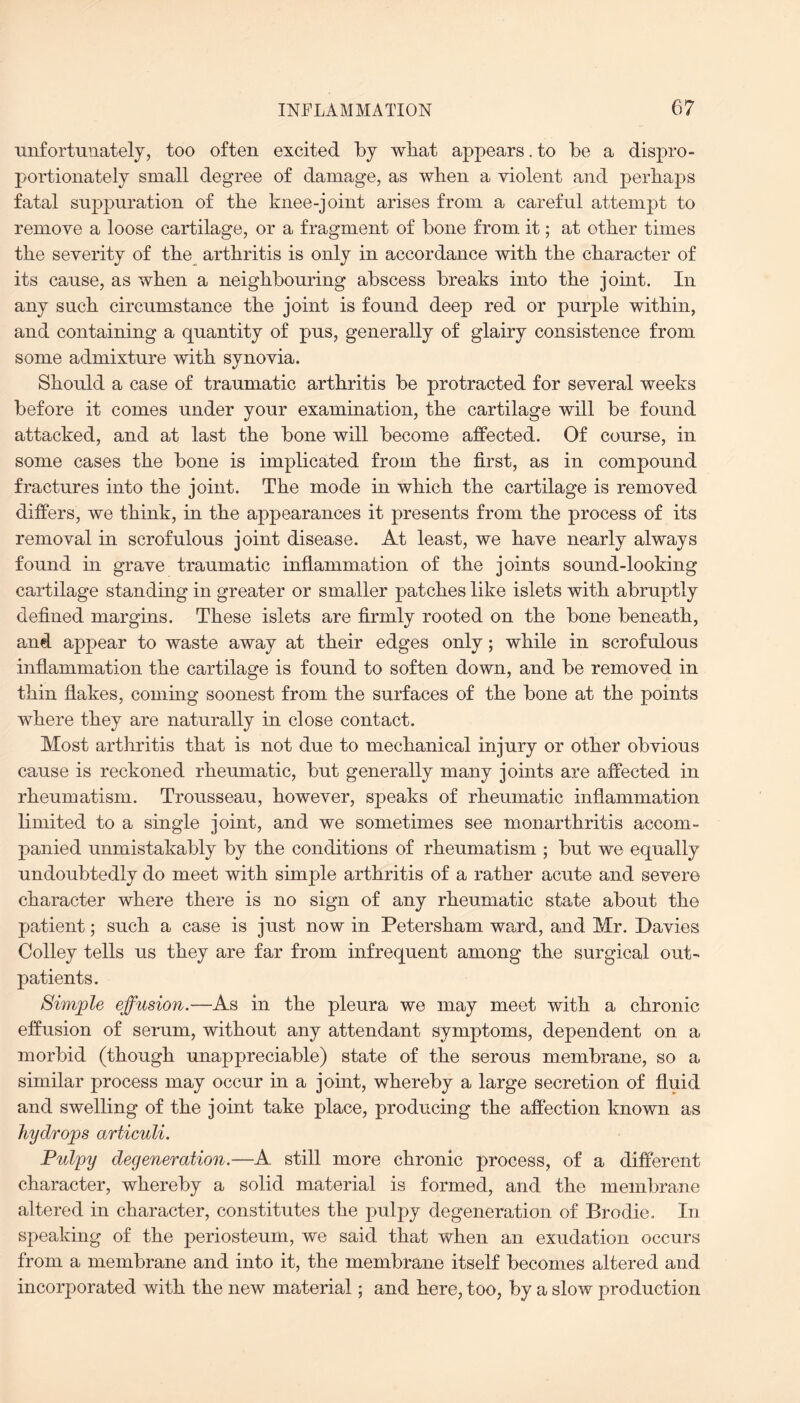 unfortunately, too often excited by what appears .to be a dispro¬ portionately small degree of damage, as when a violent and perhaps fatal suppuration of the knee-joint arises from a careful attempt to remove a loose cartilage, or a fragment of bone from it; at other times the severity of the arthritis is only in accordance with the character of its cause, as when a neighbouring abscess breaks into the joint. In any such circumstance the joint is found deep red or purple within, and containing a quantity of pus, generally of glairy consistence from some admixture with synovia. Should a case of traumatic arthritis be protracted for several weeks before it comes under your examination, the cartilage will be found attacked, and at last the bone will become affected. Of course, in some cases the bone is implicated from the first, as in compound fractures into the joint. The mode in which the cartilage is removed differs, we think, in the appearances it presents from the process of its removal in scrofulous joint disease. At least, we have nearly always found hi grave traumatic inflammation of the joints sound-looking cartilage standing in greater or smaller patches like islets with abruptly defined margins. These islets are firmly rooted on the bone beneath, and appear to waste away at their edges only; while in scrofulous inflammation the cartilage is found to soften down, and be removed in thin flakes, coming soonest from the surfaces of the bone at the points where they are naturally in close contact. Most arthritis that is not due to mechanical injury or other obvious cause is reckoned rheumatic, but generally many joints are affected in rheumatism. Trousseau, however, speaks of rheumatic inflammation limited to a single joint, and we sometimes see monarthritis accom¬ panied unmistakably by the conditions of rheumatism ; but we equally undoubtedly do meet with simple arthritis of a rather acute and severe character where there is no sign of any rheumatic state about the patient; such a case is just now in Petersham ward, and Mr. Davies Colley tells us they are far from infrequent among the surgical out¬ patients. Simple effusion.—As in the pleura we may meet with a chronic effusion of serum, without any attendant symptoms, dependent on a morbid (though unappreciable) state of the serous membrane, so a similar process may occur in a joint, whereby a large secretion of fluid and swelling of the joint take place, producing the affection known as hydrops articuli. Pulpy degeneration.—A still more chronic process, of a different character, whereby a solid material is formed, and the membrane altered in character, constitutes the pulpy degeneration of Brodie. In speaking of the periosteum, we said that when an exudation occurs from a membrane and into it, the membrane itself becomes altered and incorporated with the new material; and here, too, by a slow production