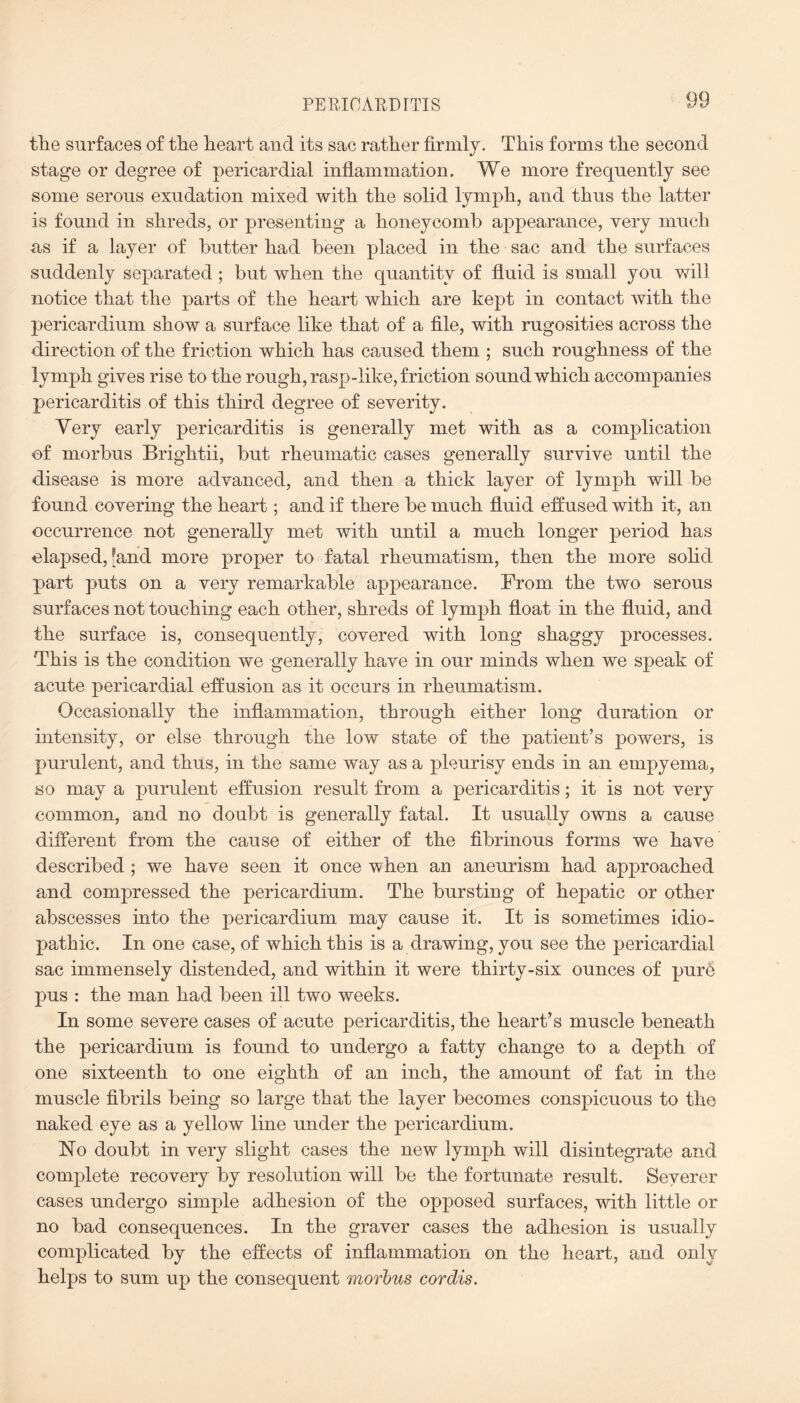 PERICARDITIS the surfaces of the heart and its sac rather firmly. This forms the second stage or degree of pericardial inflammation. We more frequently see some serous exudation mixed with the solid lymph, and thus the latter is found in shreds, or presenting a honeycomb appearance, very much as if a layer of butter had been placed in the sac and the surfaces suddenly separated ; but when the quantity of fluid is small you will notice that the parts of the heart which are kept in contact with the pericardium show a surface like that of a file, with rugosities across the direction of the friction which has caused them ; such roughness of the lymph gives rise to the rough, rasp-like, friction sound which accompanies pericarditis of this third degree of severity. Yery early pericarditis is generally met with as a complication of morbus Brightii, but rheumatic cases generally survive until the disease is more advanced, and then a thick layer of lymph will be found covering the heart; and if there be much fluid effused with it, an occurrence not generally met with until a much longer period has elapsed, [and more proper to fatal rheumatism, then the more solid part puts on a very remarkable appearance. From the two serous surfaces not touching each other, shreds of lymph float in the fluid, and the surface is, consequently, covered with long shaggy processes. This is the condition we generally have in our minds when we speak of acute pericardial effusion as it occurs in rheumatism. Occasionally the inflammation, through either long duration or intensity, or else through the low state of the patient’s powers, is purulent, and thus, in the same way as a pleurisy ends in an empyema, so may a purulent effusion result from a pericarditis; it is not very common, and no doubt is generally fatal. It usually owns a cause different from the cause of either of the fibrinous forms we have described; we have seen it once when an aneurism had approached and compressed the pericardium. The bursting of hepatic or other abscesses into the pericardium may cause it. It is sometimes idio¬ pathic. In one case, of which this is a drawing, you see the pericardial sac immensely distended, and within it were thirty-six ounces of pur6 pus : the man had been ill two weeks. In some severe cases of acute pericarditis, the heart’s muscle beneath the pericardium is found to undergo a fatty change to a depth of one sixteenth to one eighth of an inch, the amount of fat in the muscle fibrils being so large that the layer becomes conspicuous to the naked eye as a yellow line under the pericardium. No doubt in very slight cases the new lymph will disintegrate and complete recovery by resolution will be the fortunate result. Severer cases undergo simple adhesion of the opposed surfaces, with little or no bad consequences. In the graver cases the adhesion is usually complicated by the effects of inflammation on the heart, and only helps to sum up the consequent morbus cordis.