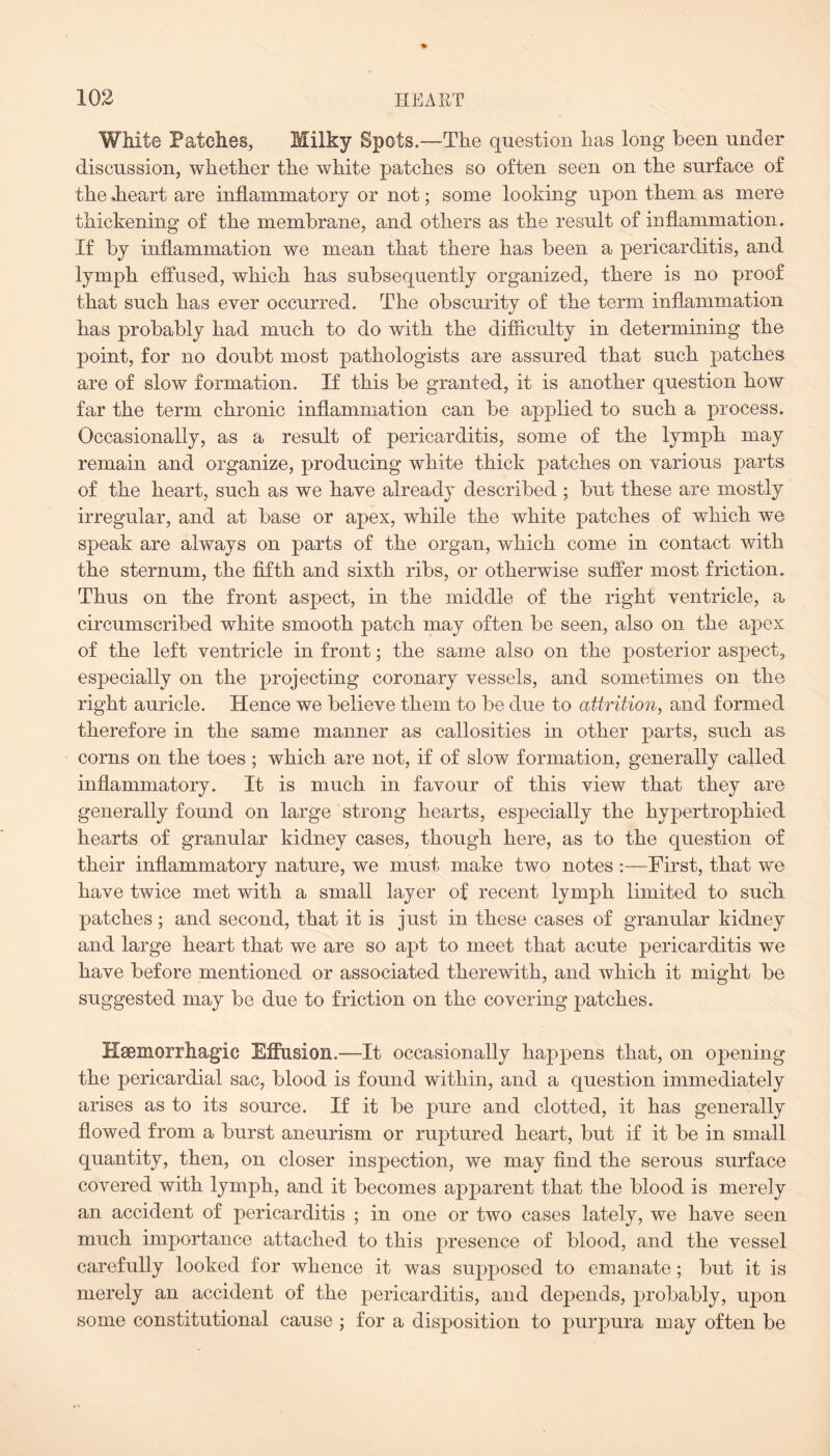 White Patches, Milky Spots.—The question lias long been under discussion, whether the white patches so often seen on the surface of the .heart are inflammatory or not; some looking upon them as mere thickening of the membrane, and others as the result of inflammation. If by inflammation we mean that there has been a pericarditis, and lymph effused, which has subsequently organized, there is no proof that such has ever occurred. The obscurity of the term inflammation has probably had much to do with the difficulty in determining the point, for no doubt most pathologists are assured that such patches are of slow formation. If this be granted, it is another question how far the term chronic inflammation can be applied to such a process. Occasionally, as a result of pericarditis, some of the lymph may remain and organize, producing white thick patches on various parts of the heart, such as we have already described ; but these are mostly irregular, and at base or apex, while the white patches of which we speak are always on parts of the organ, which come in contact with the sternum, the fifth and sixth ribs, or otherwise suffer most friction. Thus on the front aspect, in the middle of the right ventricle, a circumscribed white smooth patch may often be seen, also on the apex of the left ventricle in front; the same also on the posterior aspect, especially on the projecting coronary vessels, and sometimes on the right auricle. Hence we believe them to be due to attrition, and formed therefore in the same manner as callosities in other parts, such as corns on the toes ; which are not, if of slow formation, generally called inflammatory. It is much in favour of this view that they are generally found on large strong hearts, especially the hypertrophied hearts of granular kidney cases, though here, as to the question of their inflammatory nature, we must make two notes :—First, that we have twice met with a small layer of recent lymph limited to such patches; and second, that it is just in these cases of granular kidney and large heart that we are so apt to meet that acute pericarditis we have before mentioned or associated therewith, and which it might be suggested may be due to friction on the covering patches. IXsemorrhagic Effusion.—It occasionally happens that, on opening the pericardial sac, blood is found within, and a question immediately arises as to its source. If it be pure and clotted, it has generally flowed from a burst aneurism or ruptured heart, but if it be in small quantity, then, on closer inspection, we may find the serous surface covered with lymph, and it becomes apparent that the blood is merely an accident of pericarditis ; in one or two cases lately, we have seen much importance attached to this presence of blood, and the vessel carefully looked for whence it was supposed to emanate; but it is merely an accident of the pericarditis, and depends, probably, upon some constitutional cause ; for a disposition to purpura may often be