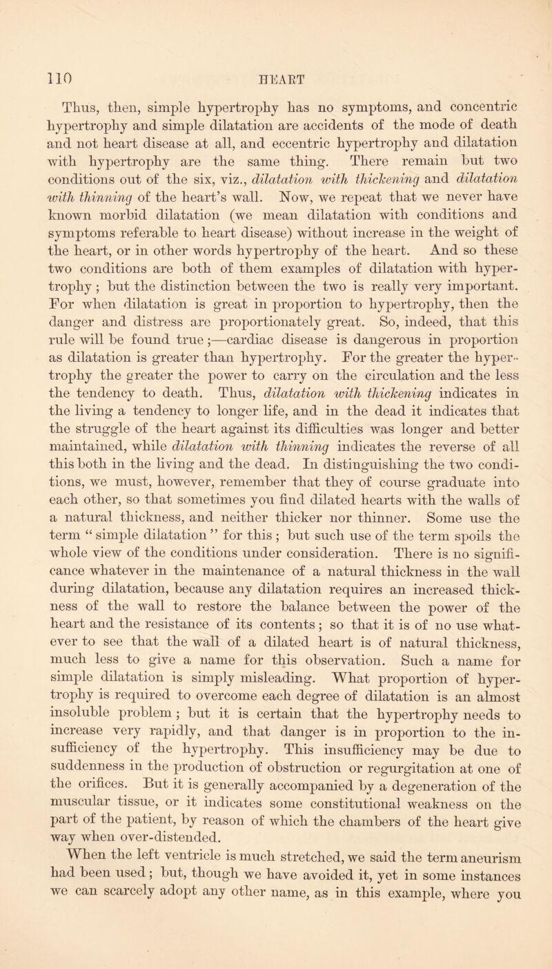 Thus, then, simple hypertrophy has no symptoms, and concentric hypertrophy and simple dilatation are accidents of the mode of death and not heart disease at all, and eccentric hypertrophy and dilatation with hypertrophy are the same thing. There remain hut two conditions out of the six, viz., dilatation with thickening and dilatation with thinning of the heart’s wall. Now, we repeat that we never have known morbid dilatation (we mean dilatation with conditions and symptoms referable to heart disease) without increase in the weight of the heart, or in other words hypertrophy of the heart. And so these two conditions are both of them examples of dilatation with hyper¬ trophy ; but the distinction between the two is really very important. For when dilatation is great in proportion to hypertrophy, then the danger and distress are proportionately great. So, indeed, that this rule will be found true ;—cardiac disease is dangerous in proportion as dilatation is greater than hypertrophy. For the greater the hyper¬ trophy the greater the power to carry on the circulation and the less the tendency to death. Thus, dilatation with thickening indicates in the living a tendency to longer life, and in the dead it indicates that the struggle of the heart against its difficulties Avas longer and better maintained, while dilatation with thinning indicates the reverse of all this both in the living and the dead. In distinguishing the two condi¬ tions, we must, however, remember that they of course graduate into each other, so that sometimes you find dilated hearts with the walls of a natural thickness, and neither thicker nor thinner. Some use the term “ simple dilatation ” for this ; but such use of the term spoils the whole view of the conditions under consideration. There is no sinnifi- O cance whatever in the maintenance of a natural thickness in the Avail during dilatation, because any dilatation requires an increased thick¬ ness of the wall to restore the balance between the power of the heart and the resistance of its contents ; so that it is of no use what¬ ever to see that the wall of a dilated heart is of natural thickness, much less to give a name for this observation. Such a name for simple dilatation is simply misleading. What proportion of hyper¬ trophy is required to overcome each degree of dilatation is an almost insoluble problem ; but it is certain that the hypertrophy needs to increase very rapidly, and that danger is in proportion to the in¬ sufficiency of the hypertrophy. This insufficiency may be due to suddenness in the production of obstruction or regurgitation at one of the orifices. But it is generally accompanied by a degeneration of the muscular tissue, or it indicates some constitutional weakness on the part of the patient, by reason of which the chambers of the heart give way when over-distended. When the left ventricle is much stretched, we said the term aneurism had been used; but, though we have avoided it, yet in some instances we can scarcely adopt any other name, as in this example, where you