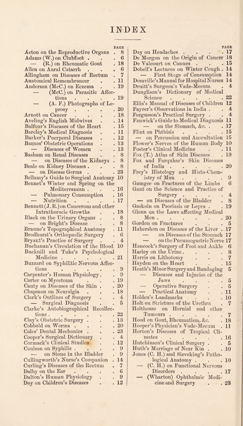 INDEX PAGE Acton on the Reproductive Organs . 8 Adams (W.) on Clubfoot . . .6 — (R.) on Rheumatic Gout . 18 Allen on Aural Catarrh . . .6 Allingham on Diseases of Rectum . 7 Anatomical Remembrancer . . 11 Anderson (McC.) on Eczema . . 19 — (McC.) on Parasitic Affec¬ tions . . . .19 •— (A. E.) Photographs of Le¬ prosy . . . .20 Arnott on Cancer . . . .18 Aveling’s English Midwives . .14 Balfour’s Diseases of the Heart . 15 Barclay’s Medical Diagnosis . . 11 Barker’s Puerperal Diseases . . 12 Baines’ Obstetric Operations . .13 — Diseases of Women . . 13 Basham on Renal Diseases . . 8 — on Diseases of the Kidneys . 8 Beale on Kidney Diseases . . .8 — on Disease Germs . . .23 Bellamy’s Guide to Surgical Anatomy 10 Bennet’s Winter and Spring on the Mediterranean . . .16 — Pulmonary Consumption . 16 — Nutrition . . . .17 Bennett (J. R.) on Cancerous and other Intrathoracic Growths . . 18 Black on the Urinary Organs . . 8 — on Bright’s Disease . . 8 Braune’s Topographical Anatomy . 11 Brodhurst’s Orthopedic Surgery . 6 Bryant’s Practice of Surgery . . 4 Buchanan’s Circulation of the Blood 10 Bucknill and Tuke’s Psychological Medicine . . . . .21 Buzzard on Syphilitic Nervous Affec¬ tions .9 Carpenter’s Human Physiology. . 9 Carter on Mycetoma . . .19 Cauty on Diseases of the Skin . . 20 Chapman on Neuralgia . . .18 Clark’s Outlines of Surgery . . 4 — Surgical Diaguosis . . 5 Clarke’s Autobiographical Recollec¬ tions . . . . . .22 Clay’s Obstetric Surgery . . .13 Cobbold on Worms . . . .20 Coles’ Dental Mechanics . . .23 Cooper’s Surgical Dictionary . . 4 Cormack’s Clinical Studies . . 12 Coulson on Syphilis . . . .9 ■*— on Stone in the Bladder . 9 Cullingworth’s Nurse’s Companion . 14 Curling’s Diseases of the Rectum . 7 Dalby on the Ear ... .6 Dalton’s Human Physiology . . 9 Day on Children’s Diseases . . 12 PAGE Day on Headaches . . . .17 De Morgan on the Origin of Cancer 18 De Yalcourt on Cannes . . .15 Dobell’s Lectures on Winter Cough . 14 — First Stage of Consumption 14 Domville’s Manual for Hospital Nurses 14 Druitt’s Surgeon’s Vade-Mecum . 4 Dunglison’s Dictionary of Medical Science . . . . .22 Ellis’s Manual of Diseases of Children 12 Fayrer’s Observations in India . . 4 Fergusson’s Practical Surgery . . 4 Fenwick’s Guide to Medical Diagnosis 11 — on the Stomach, &c. . . 17 Flint on Phthisis . . . .15 — on Percussion and Auscultation 15 Flower’s Nerves of the Human Body 10 Foster’s Clinical Medicine . .11 Fox (T.) Atlas of Skin Diseases . 19 Fox and Farquliar’s Skin Diseases of India . . . . .20 Frey’s Histology and Histo-Chem- istry of Man . . . .9 Gamgee on Fractures of the Limbs 6 Gant on the Science and Practice of Surgery ... .4 — on Diseases of the Bladder . 8 Gaskoin on Psoriasis or Lepra . . 19 Glenn qh the Laws affecting Medical Men..20 Gordon on Fractures . . .5 Haberslion on Diseases of the Liver . 17 — on Diseases of the Stomach 17 —- onthePneumogastricNerve 17 Hancock’s Surgery of Foot and Ankle 6 Harley on the Urine... .8 Harris on Lithotomy . . .7 Hayden on the Heart . . .15 Heath’s Minor Surgery and Bandaging 5 — Diseases and Injuries of the Jaws . . . .5 — Operative Surgery . . 5 — Practical Anatomy . .11 Holden’s Landmarks . . .10 Holt on Stricture of the Urethra . 7 Holthouse on Hernial and other Tumours ..... 7 Hood on Gout, Rheumatism, &c. . 18 Hooper’s Physician’s Vade-Mecum . 11 Horton’s Diseases of Tropical Cli¬ mates .16 Hutchinson’s Clinical Surgery . . 5 Huth’s Marriage of Near Kin . . 10 Jones (C. H.) and Sieveking’s Patho¬ logical Anatomy . . .10 — (C. H.) on Functional Nervous Disorders . . . .17 — (Wharton) Ophthalmic Medi¬ cine and Surgery . . 23