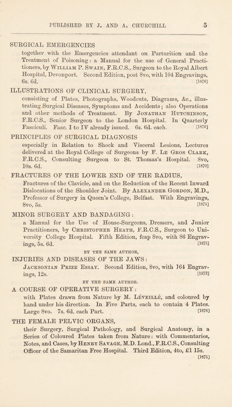 SURGICAL EMERGENCIES together with the Emergencies attendant on Parturition and the Treatment of Poisoning : a Manual for the use of General Practi¬ tioners, by William P. Swain, F.R.C.S., Surgeon to the Royal Albert Hospital, Devonport. Second Edition, post 8vo, with 104 Engravings, 6s. 6d. [1876] ILLUSTRATIONS OP CLINICAL SURGERY, consisting of Plates, Photographs, Woodcuts, Diagrams, &c., illus¬ trating Surgical Diseases, Symptoms and Accidents; also Operations and other methods of Treatment. By Jonathan Hutchinson, P.R.C.S., Senior Surgeon to the London Hospital. In Quarterly Fasciculi. Fasc. I to IY already issued. 6s. 6d. each. [1876] PRINCIPLES OF SURGICAL DIAGNOSIS especially in Relation to Shock and Yisceral Lesions, Lectures delivered at the Royal College of Surgeons by F. Le Geos Clark, F.R.C.S., Consulting Surgeon to St. Thomas’s Hospital. 8vo, 10s. 6d. [1870] FRACTURES OF THE LOWER END OF THE RADIUS, Fractures of the Clavicle, and on the Reduction of the Recent Inward Dislocations of the Shoulder Joint. By Alexander Gordon, M.D., Professor of Surgery in Queen’s College, Belfast. With Engravings, 8vo, 5s. [1875] MINOR SURGERY AND BANDAGING : a Manual for the Use of House-Surgeons, Dressers, and Junior Practitioners, by Christopher Heath, F.R.C.S., Surgeon to Uni¬ versity College Hospital. Fifth Edition, fcap 8vo, with 86 Engrav¬ ings, 5s. 6d. [1875] BY THE SAME AUTHOR, INJURIES AND DISEASES OF THE JAWS: Jacksonian Prize Essay. Second Edition, 8vo, with 164 Engrav¬ ings, 12s. [1872] BY THE SAME AUTHOR. A COURSE OF OPERATIVE SURGERY: with Plates drawn from Nature by M. Leveille, and coloured by hand under his direction. In Five Parts, each to contain 4 Plates. Large 8vo. 7s. 6d. each Part. [1876] THE FEMALE PELVIC ORGANS, their Surgery, Surgical Pathology, and Surgical Anatomy, in a Series of Coloured Plates taken from Nature: with Commentaries, Notes, and Cases, by Henry Savage, M.D. Lond., F.R.C.S., Consulting Officer of the Samaritan Free Hospital. Third Edition, 4to, £1 15s. [1875]