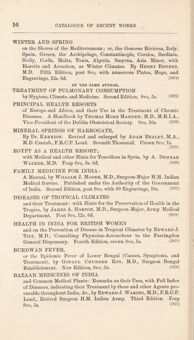 WINTER AND SPRING on tlie Shores of the Mediterranean; or, the Genoese Rivieras, Italy, Spain, Greece, the Archipelago, Constantinople, Corsica, Sardinia, Sicily, Corfu, Malta, Tunis, Algeria, Smyrna, Asia Minor, with Biarritz and Arcachon, as Winter Climates. By Henry Bennet, M.D. Fifth Edition, post 8vo, with numerous Plates, Maps, and Engravings, 12s. 6d. 0874] BY THE SAME AUTHOR, TREATMENT OF PULMONARY CONSUMPTION by Hygiene, Climate, and Medicine. Second Edition, 8vo, 5s. 0871] PRINCIPAL HEALTH RESORTS of Europe and Africa, and their Use in the Treatment of Chronic Diseases. A Handbook by Thomas More Madden, M.D., M.R.I.A., Yice-President of the Dublin Obstetrical Society. Svo, 10s. 0876] MINERAL SPRINGS OF HARROGATE, By Dr. Kennion. Revised and enlarged by Adam Bealey, M.A., M.D. Cantab., F.R.C.P. Lond. Seventh Thousand. Crown Svo, Is. 0875] EGYPT AS A HEALTH RESORT; with Medical and other Hints for Travellers in Syria, by A. Dunbar Walker, M.D. Fcap Svo, 3s. 6d. [1373] FAMILY MEDICINE FOR INDIA: A Manual, by William J. Moore, M.D., Surgeon-Major H.M. Indian Medical Service. Published under the Authority of the Government of India. Second Edition, post 8vo, with 60 Engravings, 10s. 0877] DISEASES OF TROPICAL CLIMATES and their Treatment: with Hints for the Preservation of Health in the Tropics, by James A. Horton, M.D., Surgeon-Major, Army Medical Department. Post 8vo, 12s. 6d. 0874] HEALTH IN INDIA FOR BRITISH WOMEN and on the Prevention of Disease in Tropical Climates by Edward J. Tilt, M.D., Consulting Physician-Accoucheur to the Farringdon General Dispensary. Fourth Edition, crown Svo, 5s. [18751 BURDWAN FEWER, or the Epidemic Fever of Lower Bengal (Causes, Symptoms, and Treatment), by Gopaul Chunder Roy, M.D., Surgeon Bengal Establishment. New Edition, Svo, 5s. [1876] BAZAAR MEDICINES OF INDIA and Common Medical Plants : Remarks on their Uses, with Full Index of Diseases, indicating their Treatment by these and other Agents pro¬ curable throughout India, &c., by Edward J. Waring, M.D., F.R.C.P. Lond., Retired Surgeon H.M. Indian Army. Third Edition. Fcap 8vo, 5s.