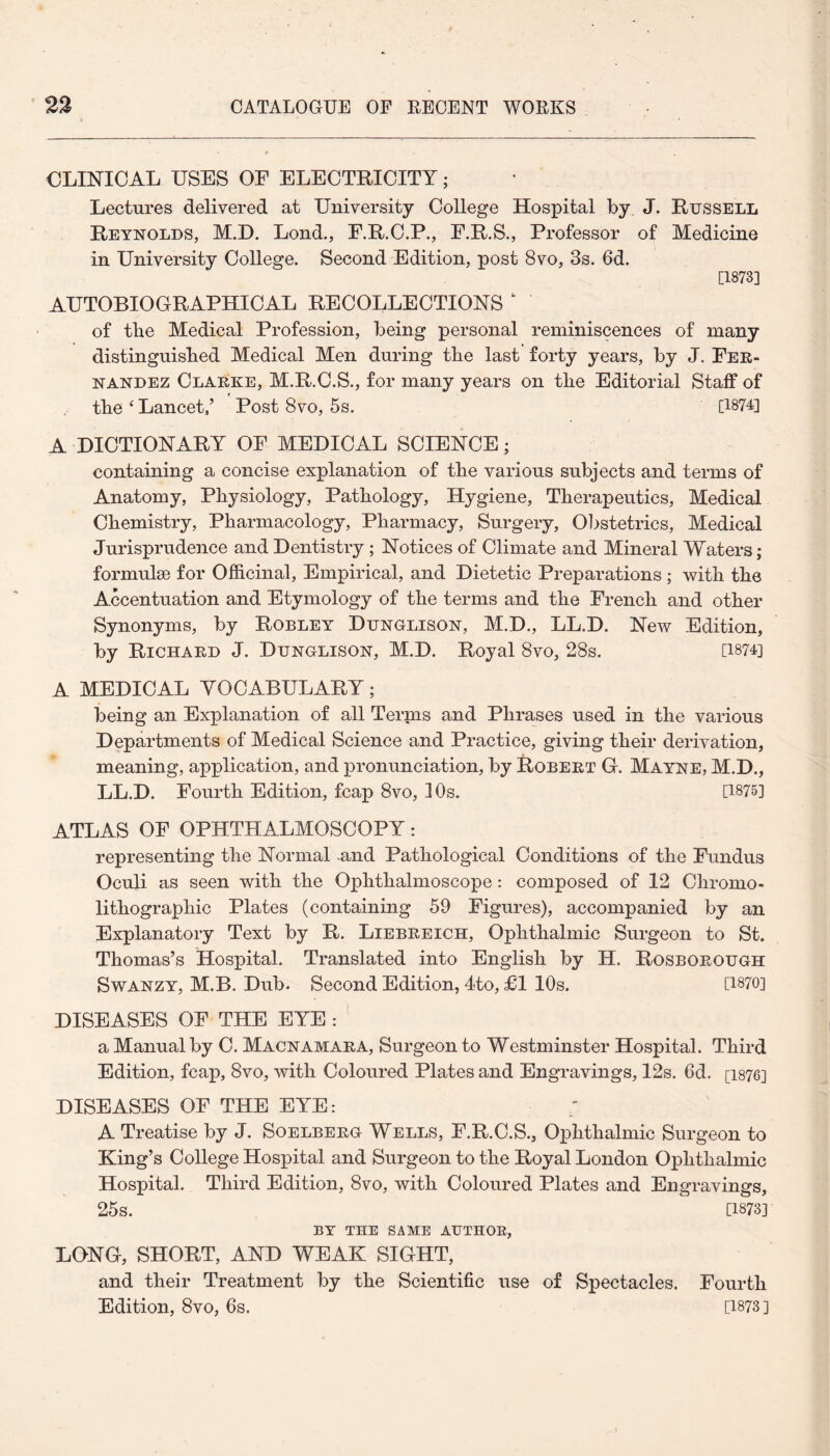 CLINICAL USES OF ELECTRICITY; Lectures delivered at University College Hospital by J. Russell Reynolds, M.D. Lond., F.R.C.P., F.R.S., Professor of Medicine in University College. Second Edition, post 8vo, 3s. 6d. [1873] AUTOBIOGRAPHICAL RECOLLECTIONS of ttie Medical Profession, being personal reminiscences of many distinguished Medical Men during the last forty years, by J. Fer¬ nandez Clarke, M.R.C.S., for many years on the Editorial Staff of the ‘ Lancet/ Post 8vo, 5s. [1874] A DICTIONARY OF MEDICAL SCIENCE; containing a concise explanation of the various subjects and terms of Anatomy, Physiology, Pathology, Hygiene, Therapeutics, Medical Chemistry, Pharmacology, Pharmacy, Surgery, Obstetrics, Medical Jurisprudence and Dentistry ; Notices of Climate and Mineral Waters; formulae for Officinal, Empirical, and Dietetic Preparations ; with the Accentuation and Etymology of the terms and the French and other Synonyms, by Robley Dunglison, M.D., LL.D. New Edition, by Richard J. Dunglison, M.D. Royal 8vo, 28s. [1874] A MEDICAL YOCABULARY; being an Explanation of all Terms and Phrases used in the various Departments of Medical Science and Practice, giving their derivation, meaning, application, and pronunciation, by Robert G. Mayne, M.D., LL.D. Fourth Edition, fcap 8vo, 10s. [1875] ATLAS OF OPHTHALMOSCOPY: representing the Normal and Pathological Conditions of the Fundus Oculi as seen with the Ophthalmoscope: composed of 12 Cliromo- lithographic Plates (containing 59 Figures), accompanied by an Explanatory Text by R. Liebreich, Ophthalmic Surgeon to St. Thomas’s Hospital. Translated into English by H. Rosborough Swanzy, M.B. Dub. Second Edition, 4to, £1 10s. [1870] DISEASES OF THE EYE : a Manual by C. Macnamara, Surgeon to Westminster Hospital. Third Edition, fcap, 8vo, with Coloured Plates and Engravings, 12s. 6d. [1876] DISEASES OF THE EYE: A Treatise by J. Soelberg Wells, F.R.C.S., Ophthalmic Surgeon to King’s College Hospital and Surgeon to the Royal London Ophthalmic Hospital. Third Edition, 8vo, with Coloured Plates and Engravings, 25s. [1873] BY THE SAME AUTHOR, LONG, SHORT, AND WEAK SIGHT, and their Treatment by the Scientific use of Spectacles. Fourth Edition, 8vo, 6s. [1873]