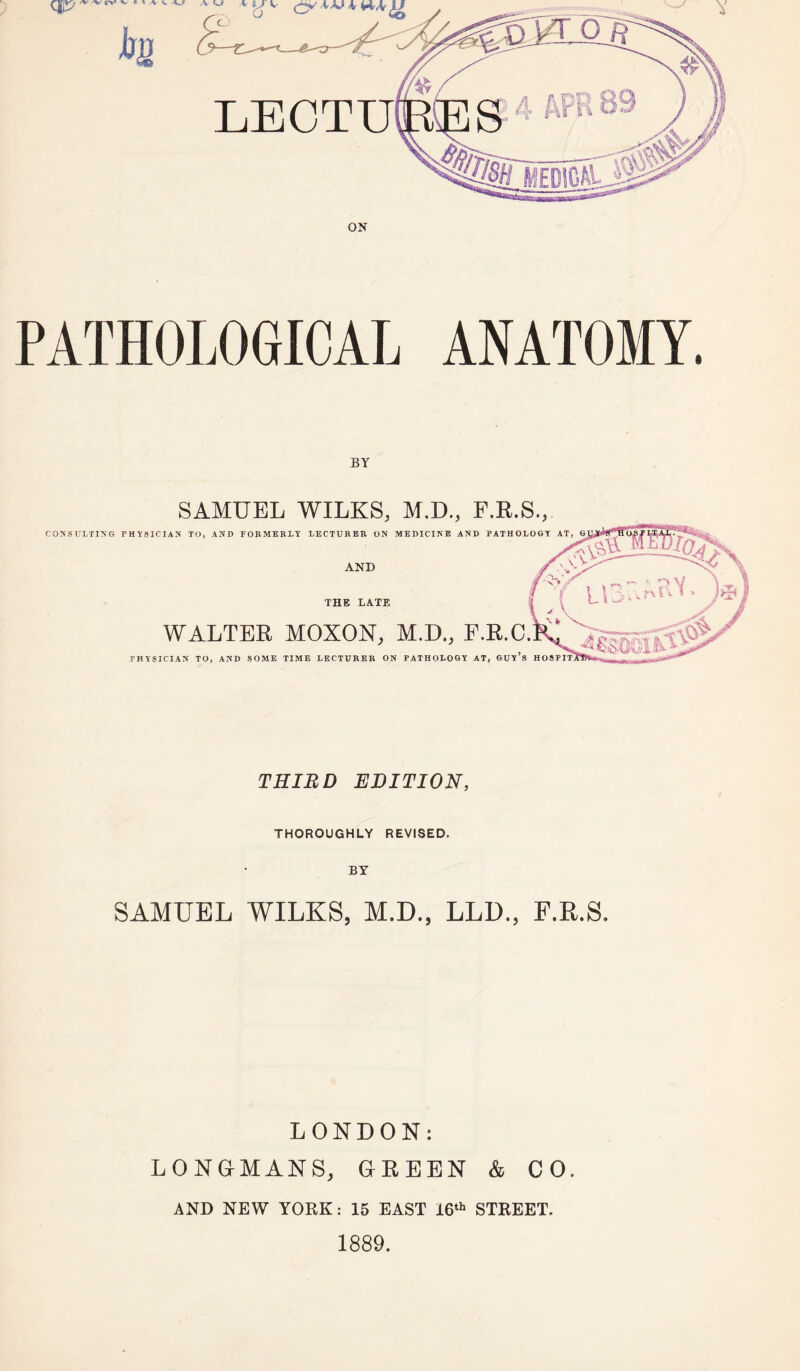 SAMUEL WILKS, M.D., F.R.S., CONSULTING PHYSICIAN TO, AND FORMERLY LECTURER ON MEDICINE AND PATHOLOGY AT, AND THE LATE WALTER MOXON, M.D., P.R.O. PHYSICIAN TO, AND SOME TIME LECTURER ON PATHOLOGY AT, GUY’S THIRD EDITION, THOROUGHLY REVISED. SAMUEL WILKS, M.D., LLD., F.R.S. LONDON: LONGMANS, GREEN & CO. AND NEW YORK: 15 EAST 16th STREET. 1889.