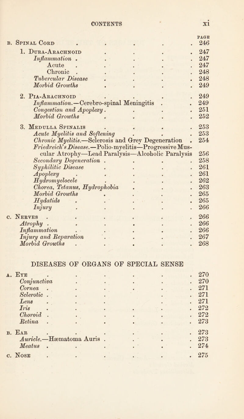 PAGE b. Spinal Coed ..... 246 1. Dura-Arachnoid .... 247 Inflammation . . . . .247 Acute ..... 247 Chronic ..... 248 Tubercular Disease .... 248 Morbid Growths .... 249 2. Pia-Arachnoid .... 249 Inflammation.—Cerebro-spinal Meningitis . . 249 Congestion and Apoplexy. . . .251 Morbid Growths .... 252 3. Medulla Spinalis Acute Myelitis and Softening Chronic Myelitis.—Sclerosis and Grey Degeneration Friedreich’s Disease.—Polio-myelitis—Progressive Mus¬ cular Atrophy—Lead Paralysis—Alcoholic Paralysis Secondary Degeneration . Syphilitic Disease Apoplexy Hydromyelocele Chorea, Tetanus, Hydrophobia Morbid Growths Hydatids Injury 253 253 254 256 258 261 261 262 263 265 265 266 c. Nerves ...... 266 Atrophy ...... 266 Inflammation ..... 266 Injury and Reparation . . . .267 Morbid Growths ..... 268 DISEASES OF OEGANS OF SPECIAL SENSE a. Eye ...... 270 Conjunctiva . . . . .270 Cornea . . . . . 271 Sclerotic . . . . .271 Lens ... . . 271 Iris ...... 272 Choroid . . . . . . 272 Retina ...... 273 b. Ear ...... 273 Auricle.—Hsematoma Auris . . . .273 Meatus ...... 274 c. Nose . . . ... . 275