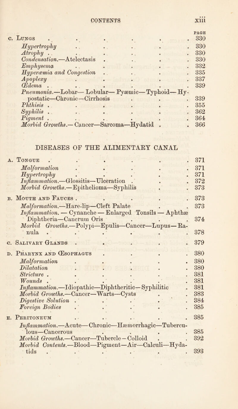 c. Lungs Hypertrophy Atrophy . Condensation.—Atelectasis Emphysema Hypercemia and Congestion Apoplexy (Edema . Pneumonia.—Lobar— Lobular— Pyaeinic— Typhoid— Hy¬ postatic—Chronic —Cirrhosis Phthisis . Syphilis . Pigment . Morbid Growths.— Cancer—Sarcoma—Hydatid PAGE 330 330 330 330 332 335 337 339 339 355 362 364 366 DISEASES OE THE ALIMENTARY CANAL a. Tongue ...... Malformation . Hypertrophy . ... . Inflammation.—Glossitis—Ulceration . Morbid Growths.—Epithelioma—Syphilis b. Mouth and Eauces . Malformation.—Hare-lip—Cleft Palate Inflammation. — Cynanche — Enlarged Tonsils — Aphthae Diphtheria—Cancrum Oris . . , Morbid Growths.—Polypi—Epulis—Cancer—Lupus— Ra- nula ...... a e v » c. Salivary Glands . d. Pharynx and (Esophagus . . . . Malformation . ... . Dilatation . ... . Stricture ...... Wounds . Inflammation.—Idiopathic—Diphtheritic— Syphilitic Morbid Growths.—Cancer—Warts—Cysts Digestive Solution . Foreign Bodies c » v to o e. Peritoneum . .... Inflammation.—Acute—Chronic—Haemorrhagic—Tubercu¬ lous—Cancerous . . . . Morbid Growths.—Cancer—Tubercle — Colloid Morbid Contents.—Blood—Pigment—Air—Calculi—Hyda¬ tids ...... 371 371 371 372 373 373 373 374 378 379 380 380 380 381 381 381 383 384 385 385 385 392 393