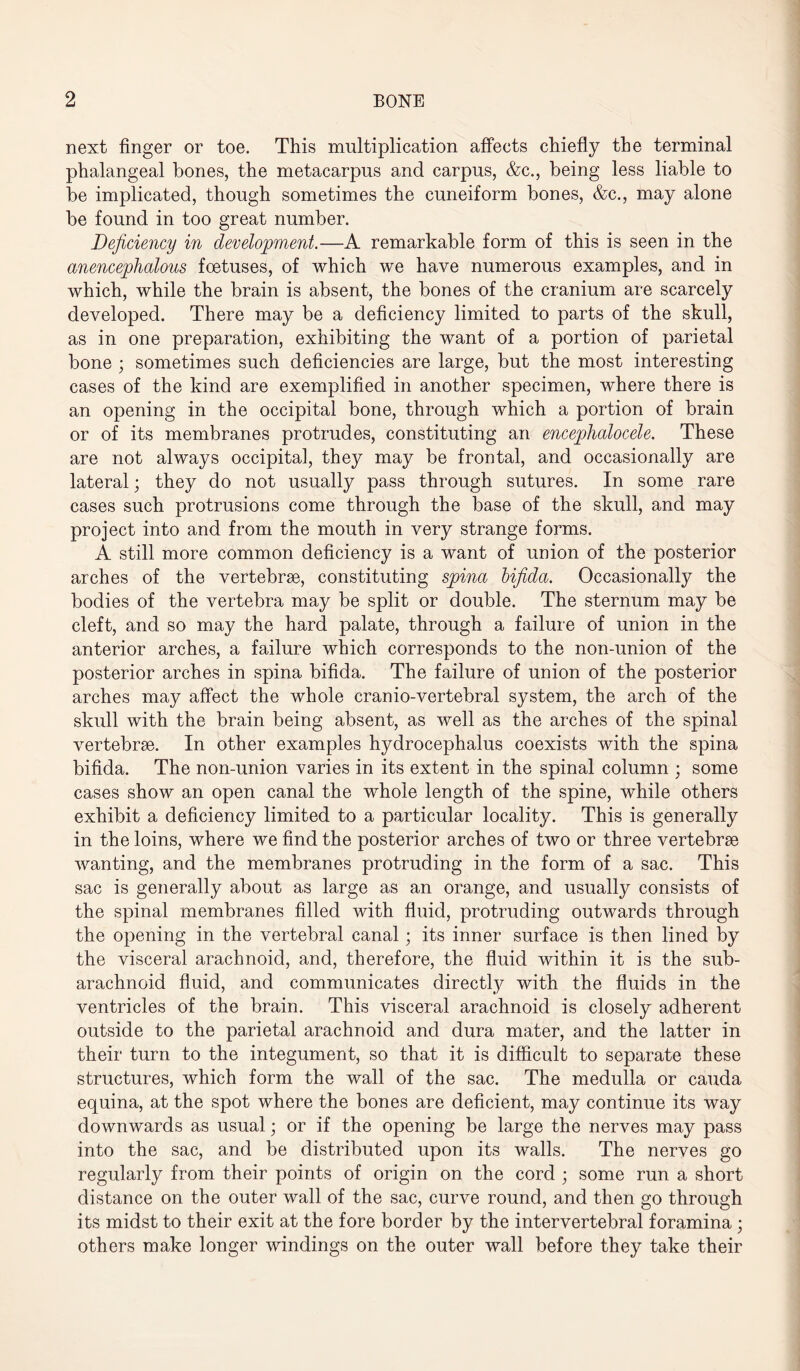 next finger or toe. This multiplication affects chiefly the terminal phalangeal bones, the metacarpus and carpus, &c., being less liable to be implicated, though sometimes the cuneiform bones, &c., may alone be found in too great number. Deficiency in development.—A remarkable form of this is seen in the anencephalous foetuses, of which we have numerous examples, and in which, while the brain is absent, the bones of the cranium are scarcely developed. There may be a deficiency limited to parts of the skull, as in one preparation, exhibiting the want of a portion of parietal bone ; sometimes such deficiencies are large, but the most interesting cases of the kind are exemplified in another specimen, where there is an opening in the occipital bone, through which a portion of brain or of its membranes protrudes, constituting an encephalocele. These are not always occipital, they may be frontal, and occasionally are lateral; they do not usually pass through sutures. In some rare cases such protrusions come through the base of the skull, and may project into and from the mouth in very strange forms. A still more common deficiency is a want of union of the posterior arches of the vertebrae, constituting spina bifida. Occasionally the bodies of the vertebra may be split or double. The sternum may be cleft, and so may the hard palate, through a failure of union in the anterior arches, a failure which corresponds to the non-union of the posterior arches in spina bifida. The failure of union of the posterior arches may affect the whole cranio-vertebral system, the arch of the skull with the brain being absent, as well as the arches of the spinal vertebrae. In other examples hydrocephalus coexists with the spina bifida. The non-union varies in its extent in the spinal column ; some cases show an open canal the whole length of the spine, while others exhibit a deficiency limited to a particular locality. This is generally in the loins, where we find the posterior arches of two or three vertebrae wanting, and the membranes protruding in the form of a sac. This sac is generally about as large as an orange, and usually consists of the spinal membranes filled with fluid, protruding outwards through the opening in the vertebral canal; its inner surface is then lined by the visceral arachnoid, and, therefore, the fluid within it is the sub¬ arachnoid fluid, and communicates directly with the fluids in the ventricles of the brain. This visceral arachnoid is closely adherent outside to the parietal arachnoid and dura mater, and the latter in their turn to the integument, so that it is difficult to separate these structures, which form the wall of the sac. The medulla or cauda equina, at the spot where the bones are deficient, may continue its way downwards as usual; or if the opening be large the nerves may pass into the sac, and be distributed upon its walls. The nerves go regularly from their points of origin on the cord ; some run a short distance on the outer wall of the sac, curve round, and then go through its midst to their exit at the fore border by the intervertebral foramina ; others make longer windings on the outer wall before they take their