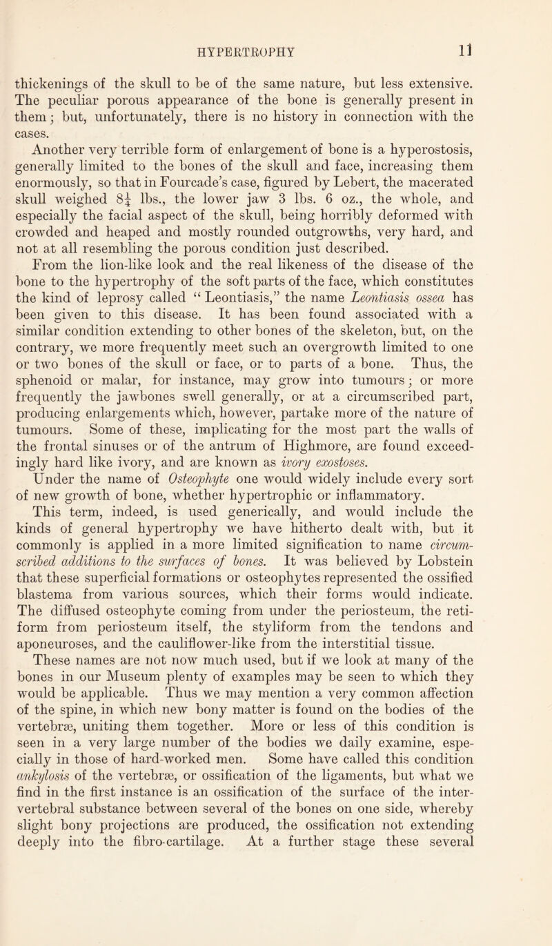 thickenings of the skull to be of the same nature, but less extensive. The peculiar porous appearance of the bone is generally present in them; but, unfortunately, there is no history in connection with the cases. Another very terrible form of enlargement of bone is a hyperostosis, generally limited to the bones of the skull and face, increasing them enormously, so that in Fourcade’s case, figured by Lebert, the macerated skull weighed 85 lbs., the lower jaw 3 lbs. 6 oz., the whole, and especially the facial aspect of the skull, being horribly deformed with crowded and heaped and mostly rounded outgrowths, very hard, and not at all resembling the porous condition just described. From the lion-like look and the real likeness of the disease of the bone to the hypertrophy of the soft parts of the face, which constitutes the kind of leprosy called “ Leontiasis,” the name Leontiasis ossea has been given to this disease. It has been found associated with a similar condition extending to other bones of the skeleton, but, on the contrary, we more frequently meet such an overgrowth limited to one or two bones of the skull or face, or to parts of a bone. Thus, the sphenoid or malar, for instance, may grow into tumours; or more frequently the jawbones swell generally, or at a circumscribed part, producing enlargements which, however, partake more of the nature of tumours. Some of these, implicating for the most part the walls of the frontal sinuses or of the antrum of Highmore, are found exceed¬ ingly hard like ivory, and are known as ivory exostoses. Under the name of Osteophyte one would widely include every sort of new growth of bone, whether hypertrophic or inflammatory. This term, indeed, is used generically, and would include the kinds of general hypertrophy we have hitherto dealt with, but it commonly is applied in a more limited signification to name circum¬ scribed additions to the surfaces of bones. It was believed by Lobstein that these superficial formations or osteophytes represented the ossified blastema from various sources, which their forms would indicate. The diffused osteophyte coming from under the periosteum, the reti- form from periosteum itself, the styliform from the tendons and aponeuroses, and the cauliflower-like from the interstitial tissue. These names are not now much used, but if we look at many of the bones in our Museum plenty of examples may be seen to which they would be applicable. Thus we may mention a very common affection of the spine, in which new bony matter is found on the bodies of the vertebrae, uniting them together. More or less of this condition is seen in a very large number of the bodies we daily examine, espe¬ cially in those of hard-worked men. Some have called this condition ankylosis of the vertebrae, or ossification of the ligaments, but what we find in the first instance is an ossification of the surface of the inter¬ vertebral substance between several of the bones on one side, whereby slight bony projections are produced, the ossification not extending deeply into the fibro-cartilage. At a further stage these several