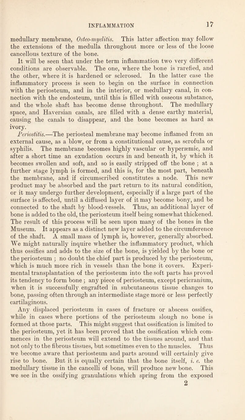 medullary membrane, Osteo-myelitis. This latter affection may follow the extensions of the medulla throughout more or less of the loose cancellous texture of the bone. It will be seen that under the term inflammation two very different conditions are observable. The one, where the bone is rarefied, and the other, where it is hardened or sclerosed. In the latter case the inflammatory process is seen to begin on the surface in connection with the periosteum, and in the interior, or medullary canal, in con¬ nection with the endosteum, until this is filled with osseous substance, and the whole shaft has become dense throughout. The medullary space, and Haversian canals, are filled with a dense earthy material, causing the canals to disappear, and the bone becomes as hard as ivory. Periostitis.—The periosteal membrane may become inflamed from an external cause, as a blow, or from a constitutional cause, as scrofula or syphilis. The membrane becomes highly vascular or hypersemic, and after a short time an exudation occurs in and beneath it, by which it becomes swollen and soft, and so is easily stripped off the bone ; at a further stage lymph is formed, and this is, for the most part, beneath the membrane, and if circumscribed constitutes a node. This new product may be absorbed and the part return to its natural condition, or it may undergo further development, especially if a large part of the surface is affected, until a diffused layer of it may become bony, and be connected to the shaft by blood-vessels. Thus, an additional layer of bone is added to the old, the periosteum itself being somewhat thickened. The result of this process will be seen upon many of the bones in the Museum. It appears as a distinct new layer added to the circumference of the shaft. A small mass of lymph is, however, generally absorbed. We might naturally inquire whether the inflammatory product, which thus ossifies and adds to the size of the bone, is yielded by the bone or the periosteum ; no doubt the chief part is produced by the periosteum, which is much more rich in vessels than the bon,e it covers. Experi¬ mental transplantation of the periosteum into the soft parts has proved its tendency to form bone 3 any piece of periosteum, except pericranium, when it is successfully engrafted in subcutaneous tissue changes to bone, passing often through an intermediate stage more or less perfectly cartilaginous. Any displaced periosteum in cases of fracture or abscess ossifies, while in cases where portions of the periosteum slough no bone is formed at those parts. This might suggest that ossification is limited to the periosteum, yet it has been proved that the ossification which com¬ mences in the periosteum will extend to the tissues around, and that not only to the fibrous tissues, but sometimes even to the muscles. Thus we become aware that periosteum and parts around will certainly give rise to bone. But it is equally certain that the bone itself, i. e. the medullary tissue in the cancelli of bone, will produce new bone. This we see in the ossifying granulations which spring from the exposed 2