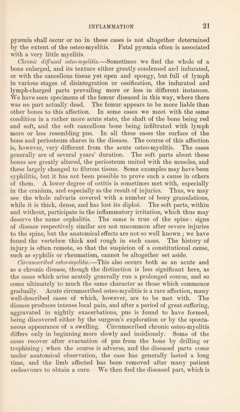 pyaemia shall occur or no in these cases is not altogether determined by the extent of the osteo-myelitis. Fatal pyaemia often is associated with a very little myelitis. Chronic diffused osteo-myelitis.—Sometimes we find the whole of a bone enlarged, and its texture either greatly condensed and indurated, or with the cancellous tissue yet open and spongy, but full of lymph in various stages of disintegration or ossification, the indurated and lymph-charged parts prevailing more or less in different instances. We have seen specimens of the femur diseased in this way, where there was no part actually dead. The femur appears to be more liable than other bones to this affection. In some cases we meet with the same condition in a rather more acute state, the shaft of the bone being red and soft, and the soft cancellous bone being infiltrated with lymph more or less resembling pus. In all these cases the surface of the bone and periosteum shares in the disease. The course of this affection is, however, very different from the acute osteo-myelitis. The cases generally are of several years’ duration. The soft parts about these bones are greatly altered, the periosteum united with the muscles, and these largely changed to fibrous tissue. Some examples may have been syphilitic, but it has not been possible to prove such a cause in others of them. A lower degree of ostitis is sometimes met with, especially in the cranium, and especially as the result of injuries. Thus, we may see the whole calvaria covered with a number of bony granulations, while it is thick, dense, and has lost its diploe. The soft parts, within and without, participate in the inflammatory irritation, which thus may deserve the name cephalitis. The same is true of the spine : signs of disease respectively similar are not uncommon after severe injuries to the spine, but the anatomical effects are not so well known ; we have found the vertebrae thick and rough in such cases. The history of injury is often remote, so that the suspicion of a constitutional cause, such as syphilis or rheumatism, cannot be altogether set aside. Circumscribed osteo-myelitis.—This also occurs both as an acute and as a chronic disease, though the distinction is less significant here, as the cases which arise acutely generally run a prolonged course, and so come ultimately to much the same character as those which commence gradually. Acute circumscribed osteo-myelitis is a rare affection, many well-described cases of which, however, are to be met with. The disease produces intense local pain, and after a period of great suffering, aggravated in nightly exacerbations, pus is found to have formed, being discovered either by the surgeon’s exploration or by the sponta¬ neous appearance of a swelling. Circumscribed chronic osteo-myelitis differs only in beginning more slowly and insidiously. Some of the cases recover after evacuation of pus from the bone by drilling or trephining; when the course is adverse, and the diseased parts come under anatomical observation, the case has generally lasted a long time, and the limb affected has been removed after many patient endeavours to obtain a cure. We then find the diseased part, which is
