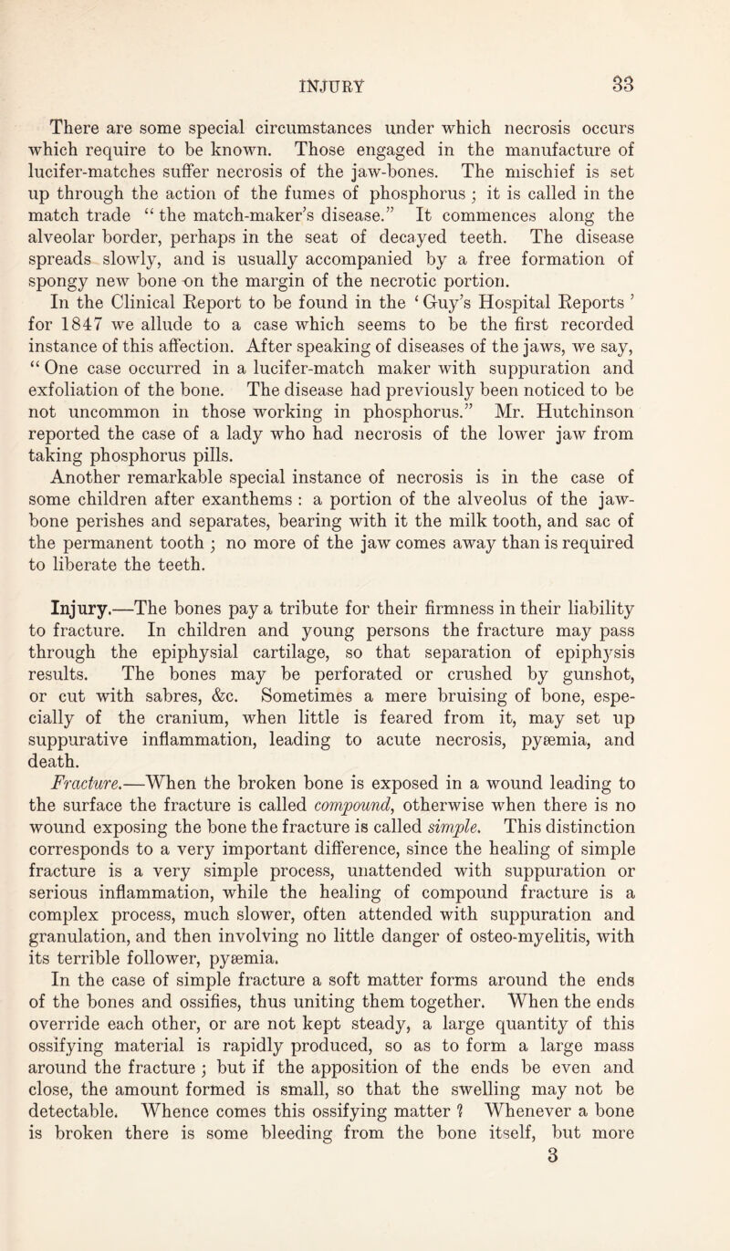 There are some special circumstances under which necrosis occurs which require to be known. Those engaged in the manufacture of lucifer-matches suffer necrosis of the jaw-bones. The mischief is set up through the action of the fumes of phosphorus ; it is called in the match trade “ the match-maker’s disease.” It commences along the alveolar border, perhaps in the seat of decayed teeth. The disease spreads slowly, and is usually accompanied by a free formation of spongy new bone on the margin of the necrotic portion. In the Clinical Eeport to be found in the ‘ Guy’s Hospital Keports ’ for 1847 we allude to a case which seems to be the first recorded instance of this affection. After speaking of diseases of the jaws, we say, “ One case occurred in a lucifer-match maker with suppuration and exfoliation of the bone. The disease had previously been noticed to be not uncommon in those working in phosphorus.” Mr. Hutchinson reported the case of a lady who had necrosis of the lower jaw from taking phosphorus pills. Another remarkable special instance of necrosis is in the case of some children after exanthems : a portion of the alveolus of the jaw¬ bone perishes and separates, bearing with it the milk tooth, and sac of the permanent tooth ; no more of the jaw comes away than is required to liberate the teeth. Injury.—The bones pay a tribute for their firmness in their liability to fracture. In children and young persons the fracture may pass through the epiphysial cartilage, so that separation of epiphysis results. The bones may be perforated or crushed by gunshot, or cut with sabres, &c. Sometimes a mere bruising of bone, espe¬ cially of the cranium, when little is feared from it, may set up suppurative inflammation, leading to acute necrosis, pyaemia, and death. Fracture.—When the broken bone is exposed in a wound leading to the surface the fracture is called compound, otherwise when there is no wound exposing the bone the fracture is called simple. This distinction corresponds to a very important difference, since the healing of simple fracture is a very simple process, unattended with suppuration or serious inflammation, while the healing of compound fracture is a complex process, much slower, often attended with suppuration and granulation, and then involving no little danger of osteo-myelitis, with its terrible follower, pysemia. In the case of simple fracture a soft matter forms around the ends of the bones and ossifies, thus uniting them together. When the ends override each other, or are not kept steady, a large quantity of this ossifying material is rapidly produced, so as to form a large mass around the fracture ; but if the apposition of the ends be even and close, the amount formed is small, so that the swelling may not be detectable. Whence comes this ossifying matter h Whenever a bone is broken there is some bleeding from the bone itself, but more 3