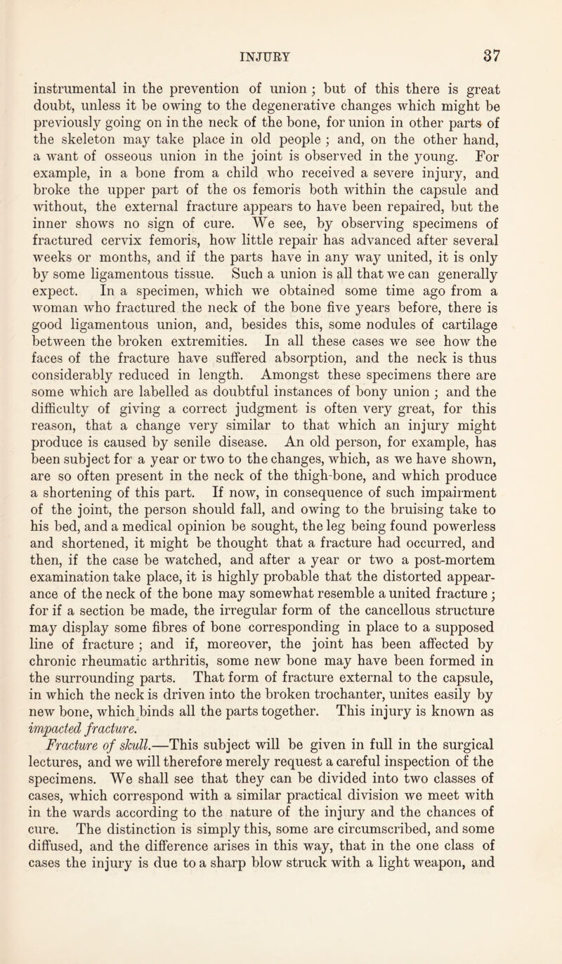 instrumental in the prevention of union • but of this there is great doubt, unless it be owing to the degenerative changes which might be previously going on in the neck of the bone, for union in other parts of the skeleton may take place in old people ; and, on the other hand, a want of osseous union in the joint is observed in the young. For example, in a bone from a child who received a severe injury, and broke the upper part of the os femoris both within the capsule and without, the external fracture appears to have been repaired, but the inner shows no sign of cure. We see, by observing specimens of fractured cervix femoris, how little repair has advanced after several weeks or months, and if the parts have in any way united, it is only by some ligamentous tissue. Such a union is all that we can generally expect. In a specimen, which we obtained some time ago from a woman who fractured the neck of the bone five years before, there is good ligamentous union, and, besides this, some nodules of cartilage between the broken extremities. In all these cases we see how the faces of the fracture have suffered absorption, and the neck is thus considerably reduced in length. Amongst these specimens there are some which are labelled as doubtful instances of bony union; and the difficulty of giving a correct judgment is often very great, for this reason, that a change very similar to that which an injury might produce is caused by senile disease. An old person, for example, has been subject for a year or two to the changes, which, as we have shown, are so often present in the neck of the thigh-bone, and which produce a shortening of this part. If now, in consequence of such impairment of the joint, the person should fall, and owing to the bruising take to his bed, and a medical opinion be sought, the leg being found powerless and shortened, it might be thought that a fracture had occurred, and then, if the case be watched, and after a year or two a post-mortem examination take place, it is highly probable that the distorted appear¬ ance of the neck of the bone may somewhat resemble a united fracture ; for if a section be made, the irregular form of the cancellous structure may display some fibres of bone corresponding in place to a supposed line of fracture ; and if, moreover, the joint has been affected by chronic rheumatic arthritis, some new bone may have been formed in the surrounding parts. That form of fracture external to the capsule, in which the neck is driven into the broken trochanter, unites easily by new bone, which binds all the parts together. This injury is known as impacted fracture. Fracture of skull.—This subject will be given in full in the surgical lectures, and we will therefore merely request a careful inspection of the specimens. We shall see that they can be divided into two classes of cases, which correspond with a similar practical division we meet with in the wards according to the nature of the injury and the chances of cure. The distinction is simply this, some are circumscribed, and some diffused, and the difference arises in this way, that in the one class of cases the injury is due to a sharp blow struck with a light weapon, and