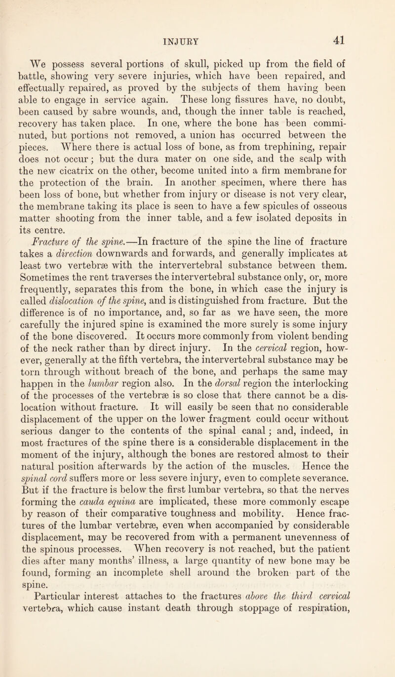 We possess several portions of skull, picked up from the field of battle, showing very severe injuries, which have been repaired, and effectually repaired, as proved by the subjects of them having been able to engage in service again. These long fissures have, no doubt, been caused by sabre wounds, and, though the inner table is reached, recovery has taken place. In one, where the bone has been commi¬ nuted, but portions not removed, a union has occurred between the pieces. Where there is actual loss of bone, as from trephining, repair does not occur; but the dura mater on one side, and the scalp with the new cicatrix on the other, become united into a firm membrane for the protection of the brain. In another specimen, where there has been loss of bone, but whether from injury or disease is not very clear, the membrane taking its place is seen to have a few spicules of osseous matter shooting from the inner table, and a few isolated deposits in its centre. Fracture of the spine.—In fracture of the spine the line of fracture takes a direction downwards and forwards, and generally implicates at least two vertebrae with the intervertebral substance between them. Sometimes the rent traverses the intervertebral substance only, or, more frequently, separates this from the bone, in which case the injury is called dislocation of the spine, and is distinguished from fracture. But the difference is of no importance, and, so far as we have seen, the more carefully the injured spine is examined the more surely is some injury of the bone discovered. It occurs more commonly from violent bending of the neck rather than by direct injury. In the cervical region, how¬ ever, generally at the fifth vertebra, the intervertebral substance may be torn through without breach of the bone, and perhaps the same may happen in the lumbar region also. In the dorsal region the interlocking of the processes of the vertebrae is so close that there cannot be a dis¬ location without fracture. It will easily be seen that no considerable displacement of the upper on the lower fragment could occur without serious danger to the contents of the spinal canal; and, indeed, in most fractures of the spine there is a considerable displacement in the moment of the injury, although the bones are restored almost to their natural position afterwards by the action of the muscles. Hence the spinal cord suffers more or less severe injury, even to complete severance. But if the fracture is below the first lumbar vertebra, so that the nerves forming the cauda equina are implicated, these more commonly escape by reason of their comparative toughness and mobility. Hence frac¬ tures of the lumbar vertebrae, even when accompanied by considerable displacement, may be recovered from with a permanent unevenness of the spinous processes. When recovery is not reached, but the patient dies after many months’ illness, a large quantity of new bone may be found, forming an incomplete shell around the broken part of the spine. Particular interest attaches to the fractures above the third cervical vertebra, which cause instant death through stoppage of respiration,