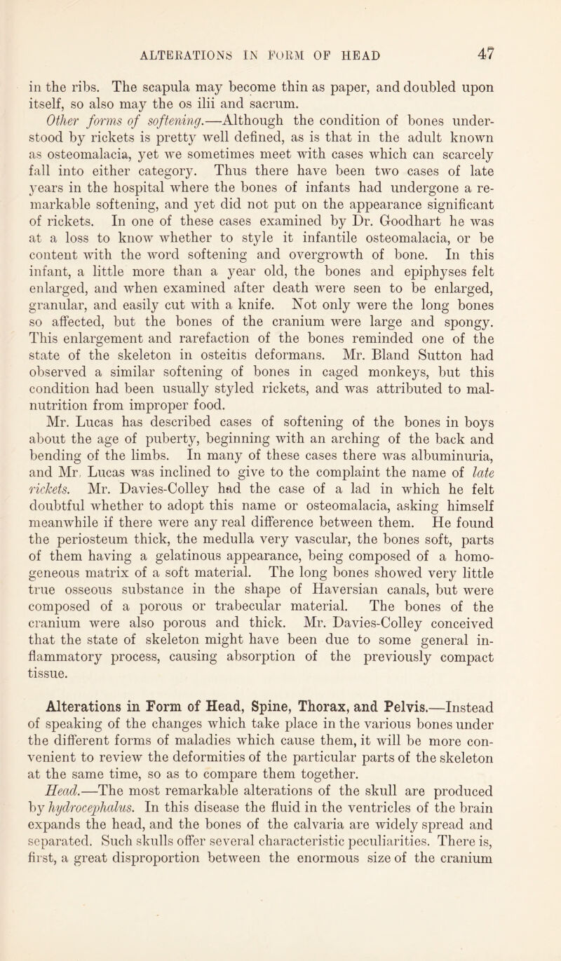 in the ribs. The scapula may become thin as paper, and doubled upon itself, so also may the os ilii and sacrum. Other forms of softening.—Although the condition of bones under¬ stood by rickets is pretty well defined, as is that in the adult known as osteomalacia, yet we sometimes meet with cases which can scarcely fall into either category. Thus there have been two cases of late years in the hospital where the bones of infants had undergone a re¬ markable softening, and yet did not put on the appearance significant of rickets. In one of these cases examined by Dr. Goodhart he was at a loss to know whether to style it infantile osteomalacia, or be content with the word softening and overgrowth of bone. In this infant, a little more than a year old, the bones and epiphyses felt enlarged, and when examined after death were seen to be enlarged, granular, and easily cut with a knife. Not only were the long bones so affected, but the bones of the cranium were large and spongy. This enlargement and rarefaction of the bones reminded one of the state of the skeleton in osteitis deformans. Mr. Bland Sutton had observed a similar softening of bones in caged monkeys, but this condition had been usually styled rickets, and was attributed to mal¬ nutrition from improper food. Mr. Lucas has described cases of softening of the bones in boys about the age of puberty, beginning with an arching of the back and bending of the limbs. In many of these cases there was albuminuria, and Mr, Lucas was inclined to give to the complaint the name of late rickets. Mr. Davies-Colley had the case of a lad in which he felt doubtful whether to adopt this name or osteomalacia, asking himself meanwhile if there were any real difference between them. He found the periosteum thick, the medulla very vascular, the bones soft, parts of them having a gelatinous appearance, being composed of a homo¬ geneous matrix of a soft material. The long bones showed very little true osseous substance in the shape of Haversian canals, but were composed of a porous or trabecular material. The bones of the cranium were also porous and thick. Mr. Davies-Colley conceived that the state of skeleton might have been due to some general in¬ flammatory process, causing absorption of the previously compact tissue. Alterations in Form of Head, Spine, Thorax, and Pelvis.—Instead of speaking of the changes which take place in the various bones under the different forms of maladies which cause them, it will be more con¬ venient to review the deformities of the particular parts of the skeleton at the same time, so as to compare them together. Head.—The most remarkable alterations of the skull are produced by hydrocephalus. In this disease the fluid in the ventricles of the brain expands the head, and the bones of the calvaria are widely spread and separated. Such skulls offer several characteristic peculiarities. There is, first, a great disproportion between the enormous size of the cranium