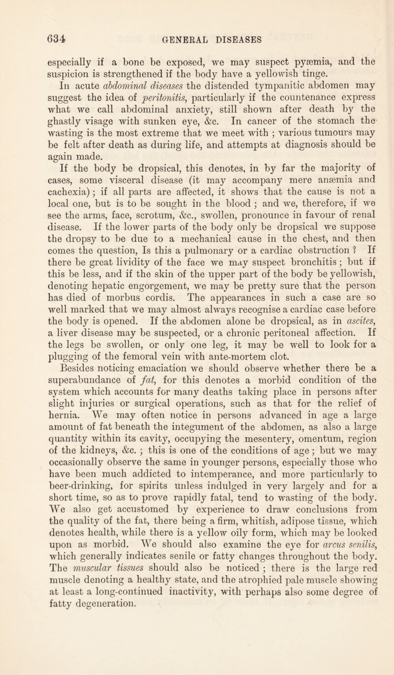 especially if a bone be exposed, we may suspect pyaemia, and the suspicion is strengthened if the body have a yellowish tinge. In acute abdominal diseases the distended tympanitic abdomen may suggest the idea of peritonitis, particularly if the countenance express what we call abdominal anxiety, still shown after death by the ghastly visage with sunken eye, &c. In cancer of the stomach the wasting is the most extreme that we meet with ; various tumours may be felt after death as during life, and attempts at diagnosis should be again made. If the body be dropsical, this denotes, in by far the majority of cases, some visceral disease (it may accompany mere anaemia and cachexia); if all parts are affected, it shows that the cause is not a local one, but is to be sought in the blood ; and we, therefore, if we see the arms, face, scrotum, &c., swollen, pronounce in favour of renal disease. If the lower parts of the body only be dropsical we suppose the dropsy to be due to a mechanical cause in the chest, and then comes the question, Is this a pulmonary or a cardiac obstruction ? If there be great lividity of the face we may suspect bronchitis; but if this be less, and if the skin of the upper part of the body be yellowish, denoting hepatic engorgement, we may be pretty sure that the person has died of morbus cordis. The appearances in such a case are so well marked that we may almost always recognise a cardiac case before the body is opened. If the abdomen alone be dropsical, as in ascites, a liver disease may be suspected, or a chronic peritoneal affection. If the legs be swollen, or only one leg, it may be well to look for a plugging of the femoral vein with ante-mortem clot. Besides noticing emaciation we should observe whether there be a superabundance of fat, for this denotes a morbid condition of the system which accounts for many deaths taking place in persons after slight injuries or surgical operations, such as that for the relief of hernia. We may often notice in persons advanced in age a large amount of fat beneath the integument of the abdomen, as also a large quantity within its cavity, occupying the mesentery, omentum, region of the kidneys, &c. ; this is one of the conditions of age; but we may occasionally observe the same in younger persons, especially those who have been much addicted to intemperance, and more particularly to beer-drinking, for spirits unless indulged in very largely and for a short time, so as to prove rapidly fatal, tend to wasting of the body. We also get accustomed by experience to draw conclusions from the quality of the fat, there being a firm, whitish, adipose tissue, which denotes health, while there is a yellow oily form, which may be looked upon as morbid. We should also examine the eye for arcus senilis, which generally indicates senile or fatty changes throughout the body. The muscular tissues should also be noticed ; there is the large red muscle denoting a healthy state, and the atrophied pale muscle showing at least a long-continued inactivity, with perhaps also some degree of fatty degeneration.