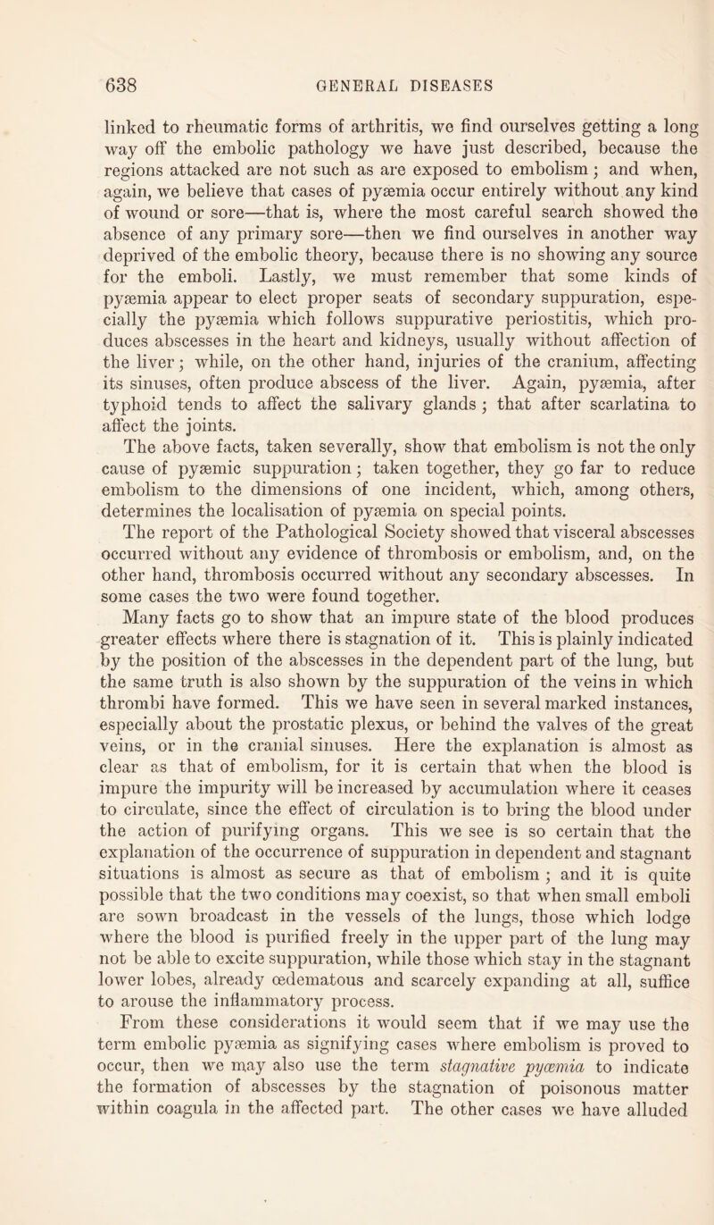 linked to rheumatic forms of arthritis, we find ourselves getting a long way off the embolic pathology we have just described, because the regions attacked are not such as are exposed to embolism; and when, again, we believe that cases of pyaemia occur entirely without any kind of wound or sore—that is, where the most careful search showed the absence of any primary sore—then we find ourselves in another way deprived of the embolic theory, because there is no showing any source for the emboli. Lastly, we must remember that some kinds of pyaemia appear to elect proper seats of secondary suppuration, espe¬ cially the pyaemia which follows suppurative periostitis, which pro¬ duces abscesses in the heart and kidneys, usually without affection of the liver; while, on the other hand, injuries of the cranium, affecting its sinuses, often produce abscess of the liver. Again, pyaemia, after typhoid tends to affect the salivary glands ; that after scarlatina to affect the joints. The above facts, taken severally, show that embolism is not the only cause of pyaemic suppuration; taken together, they go far to reduce embolism to the dimensions of one incident, which, among others, determines the localisation of pyaemia on special points. The report of the Pathological Society showed that visceral abscesses occurred without any evidence of thrombosis or embolism, and, on the other hand, thrombosis occurred without any secondary abscesses. In some cases the two were found together. Many facts go to show that an impure state of the blood produces greater effects where there is stagnation of it. This is plainly indicated by the position of the abscesses in the dependent part of the lung, but the same truth is also shown by the suppuration of the veins in which thrombi have formed. This we have seen in several marked instances, especially about the prostatic plexus, or behind the valves of the great veins, or in the cranial sinuses. Here the explanation is almost as clear as that of embolism, for it is certain that when the blood is impure the impurity will be increased by accumulation where it ceases to circulate, since the effect of circulation is to bring the blood under the action of purifying organs. This we see is so certain that the explanation of the occurrence of suppuration in dependent and stagnant situations is almost as secure as that of embolism ; and it is quite possible that the two conditions may coexist, so that when small emboli are sown broadcast in the vessels of the lungs, those which lodge where the blood is purified freely in the upper part of the lung may not be able to excite suppuration, while those which stay in the stagnant lower lobes, already oedematous and scarcely expanding at all, suffice to arouse the inflammatory process. From these considerations it would seem that if we may use the term embolic pyaemia as signifying cases where embolism is proved to occur, then we may also use the term stagnative pycemia to indicate the formation of abscesses by the stagnation of poisonous matter within coagula in the affected part. The other cases we have alluded