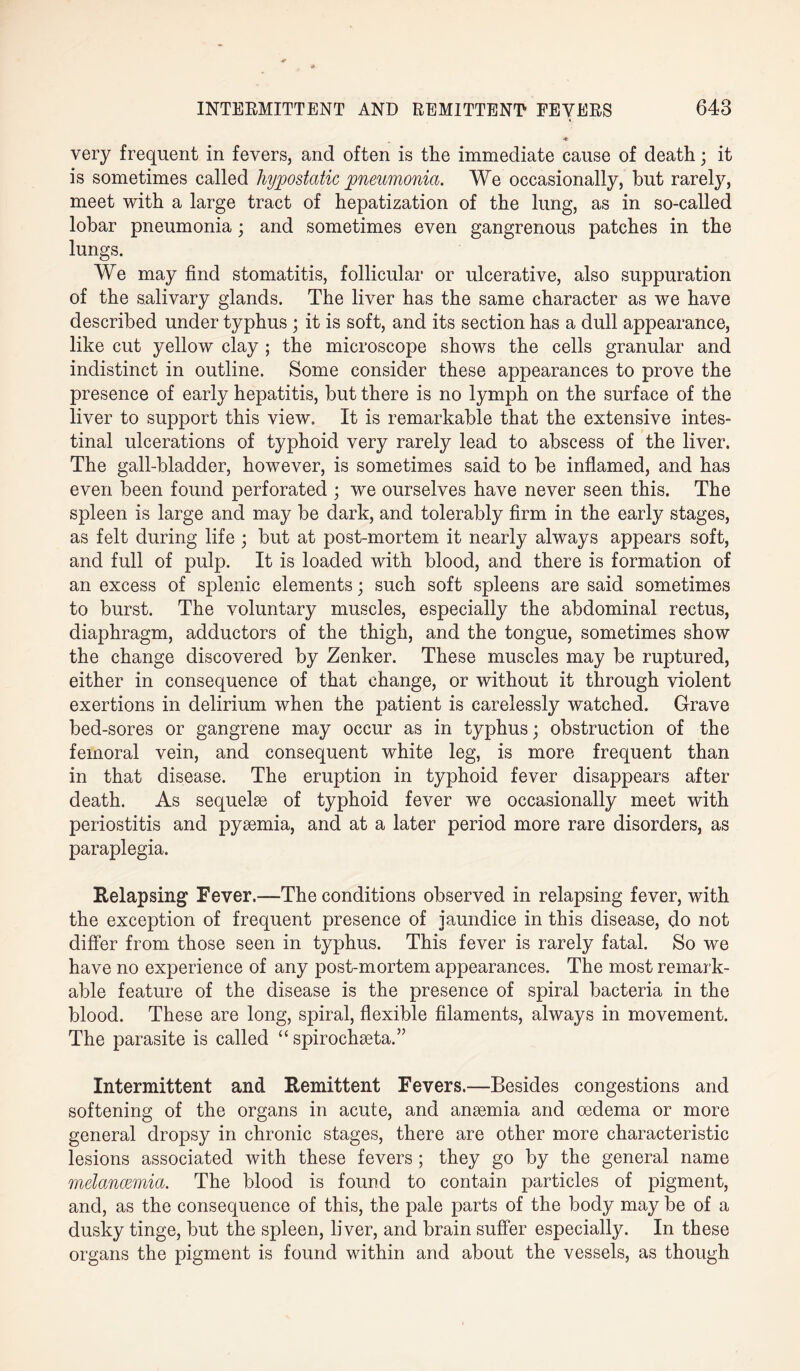 -e very frequent in fevers, and often is the immediate cause of death; it is sometimes called hypostatic pneumonia. We occasionally, but rareljq meet with a large tract of hepatization of the lung, as in so-called lobar pneumonia; and sometimes even gangrenous patches in the lungs. We may find stomatitis, follicular or ulcerative, also suppuration of the salivary glands. The liver has the same character as we have described under typhus ; it is soft, and its section has a dull appearance, like cut yellow clay ; the microscope shows the cells granular and indistinct in outline. Some consider these appearances to prove the presence of early hepatitis, but there is no lymph on the surface of the liver to support this view. It is remarkable that the extensive intes¬ tinal ulcerations of typhoid very rarely lead to abscess of the liver. The gall-bladder, however, is sometimes said to be inflamed, and has even been found perforated ; we ourselves have never seen this. The spleen is large and may be dark, and tolerably firm in the early stages, as felt during life ; but at post-mortem it nearly always appears soft, and full of pulp. It is loaded with blood, and there is formation of an excess of splenic elements; such soft spleens are said sometimes to burst. The voluntary muscles, especially the abdominal rectus, diaphragm, adductors of the thigh, and the tongue, sometimes show the change discovered by Zenker. These muscles may be ruptured, either in consequence of that change, or without it through violent exertions in delirium when the patient is carelessly watched. Grave bed-sores or gangrene may occur as in typhus; obstruction of the femoral vein, and consequent white leg, is more frequent than in that disease. The eruption in typhoid fever disappears after death. As sequelae of typhoid fever we occasionally meet with periostitis and pyaemia, and at a later period more rare disorders, as paraplegia. Relapsing Fever.—The conditions observed in relapsing fever, with the exception of frequent presence of jaundice in this disease, do not differ from those seen in typhus. This fever is rarely fatal. So we have no experience of any post-mortem appearances. The most remark¬ able feature of the disease is the presence of spiral bacteria in the blood. These are long, spiral, flexible filaments, always in movement. The parasite is called “ spirochseta.” Intermittent and Remittent Fevers.—Besides congestions and softening of the organs in acute, and ansemia and oedema or more general dropsy in chronic stages, there are other more characteristic lesions associated with these fevers ; they go by the general name melancemia. The blood is found to contain particles of pigment, and, as the consequence of this, the pale parts of the body may be of a dusky tinge, but the spleen, liver, and brain suffer especially. In these organs the pigment is found within and about the vessels, as though