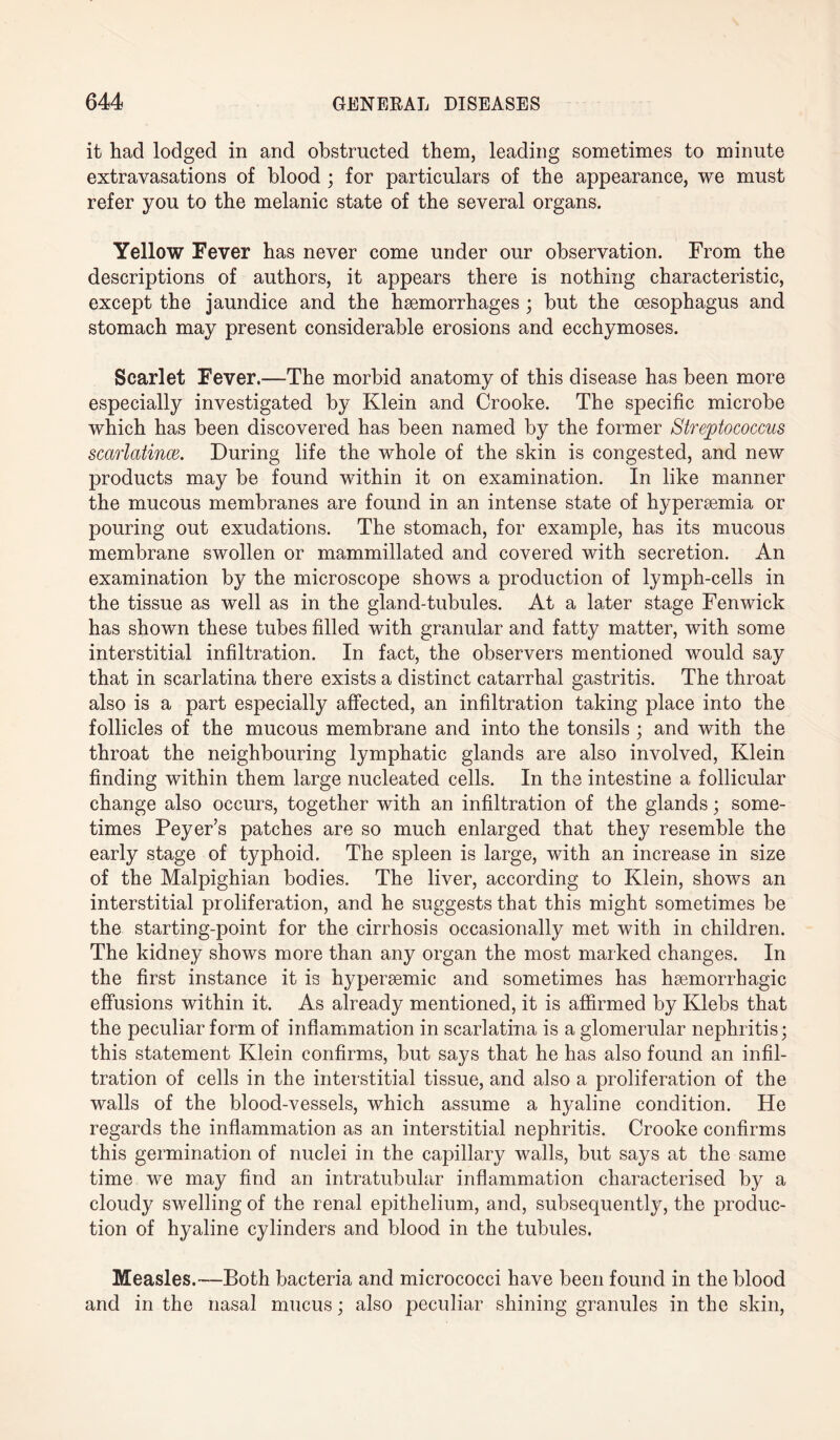 it had lodged in and obstructed them, leading sometimes to minute extravasations of blood ; for particulars of the appearance, we must refer you to the melanic state of the several organs. Yellow Fever has never come under our observation. From the descriptions of authors, it appears there is nothing characteristic, except the jaundice and the hemorrhages ; but the esophagus and stomach may present considerable erosions and ecchymoses. Scarlet Fever.—The morbid anatomy of this disease has been more especially investigated by Klein and Crooke. The specific microbe which has been discovered has been named by the former Streptococcus scarlatince. During life the whole of the skin is congested, and new products may be found within it on examination. In like manner the mucous membranes are found in an intense state of hypersemia or pouring out exudations. The stomach, for example, has its mucous membrane swollen or mammillated and covered with secretion. An examination by the microscope shows a production of lymph-cells in the tissue as well as in the gland-tubules. At a later stage Fenwick has shown these tubes filled with granular and fatty matter, with some interstitial infiltration. In fact, the observers mentioned would say that in scarlatina there exists a distinct catarrhal gastritis. The throat also is a part especially affected, an infiltration taking place into the follicles of the mucous membrane and into the tonsils ; and with the throat the neighbouring lymphatic glands are also involved, Klein finding within them large nucleated cells. In the intestine a follicular change also occurs, together with an infiltration of the glands; some¬ times Peyer’s patches are so much enlarged that they resemble the early stage of typhoid. The spleen is large, with an increase in size of the Malpighian bodies. The liver, according to Klein, shows an interstitial proliferation, and he suggests that this might sometimes be the starting-point for the cirrhosis occasionally met with in children. The kidney shows more than any organ the most marked changes. In the first instance it is hypersemic and sometimes has haemorrhagic effusions within it. As already mentioned, it is affirmed by Klebs that the peculiar form of inflammation in scarlatina is a glomerular nephritis; this statement Klein confirms, but says that he has also found an infil¬ tration of cells in the interstitial tissue, and also a proliferation of the walls of the blood-vessels, which assume a hyaline condition. He regards the inflammation as an interstitial nephritis. Crooke confirms this germination of nuclei in the capillary walls, but says at the same time we may find an intratubular inflammation characterised by a cloudy swelling of the renal epithelium, and, subsequently, the produc¬ tion of hyaline cylinders and blood in the tubules. Measles.-—Both bacteria and micrococci have been found in the blood and in the nasal mucus; also peculiar shining granules in the skin,