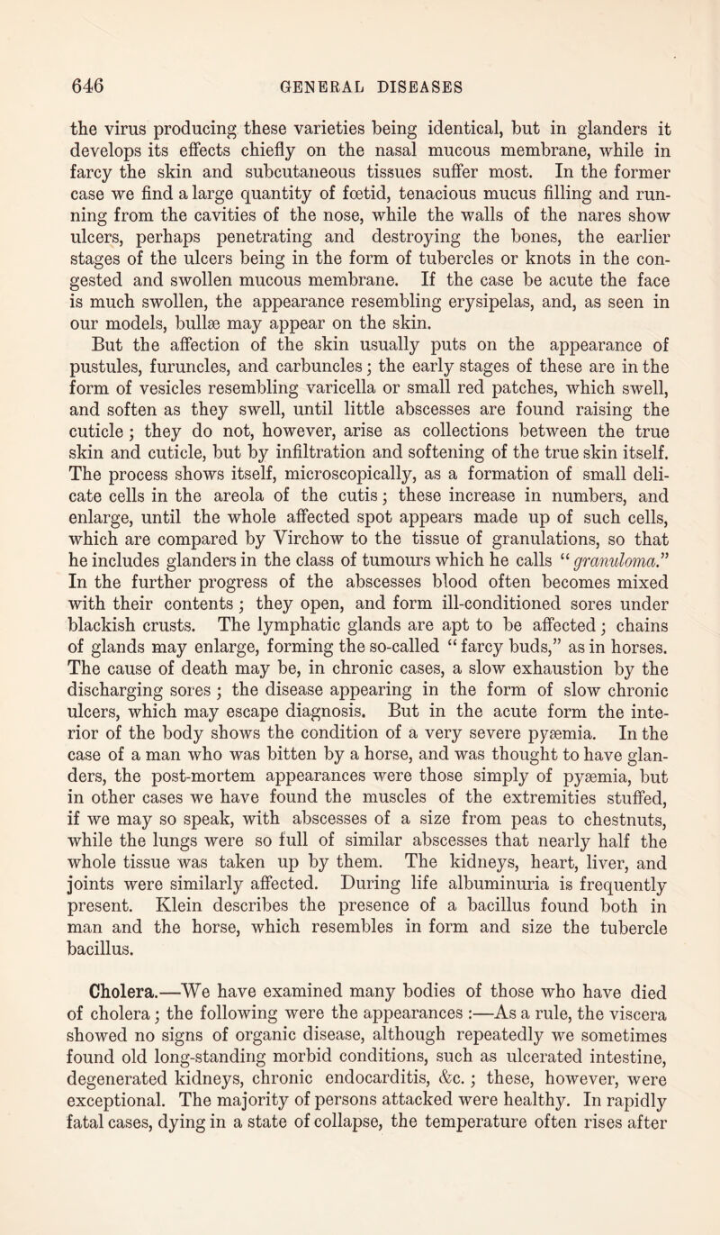 the virus producing these varieties being identical, but in glanders it develops its effects chiefly on the nasal mucous membrane, while in farcy the skin and subcutaneous tissues suffer most. In the former case we find a large quantity of foetid, tenacious mucus filling and run¬ ning from the cavities of the nose, while the walls of the nares show ulcers, perhaps penetrating and destroying the bones, the earlier stages of the ulcers being in the form of tubercles or knots in the con¬ gested and swollen mucous membrane. If the case be acute the face is much swollen, the appearance resembling erysipelas, and, as seen in our models, bullae may appear on the skin. But the affection of the skin usually puts on the appearance of pustules, furuncles, and carbuncles; the early stages of these are in the form of vesicles resembling varicella or small red patches, which swell, and soften as they swell, until little abscesses are found raising the cuticle ; they do not, however, arise as collections between the true skin and cuticle, but by infiltration and softening of the true skin itself. The process shows itself, microscopically, as a formation of small deli¬ cate cells in the areola of the cutis; these increase in numbers, and enlarge, until the whole affected spot appears made up of such cells, which are compared by Virchow to the tissue of granulations, so that he includes glanders in the class of tumours which he calls “ granuloma.” In the further progress of the abscesses blood often becomes mixed with their contents; they open, and form ill-conditioned sores under blackish crusts. The lymphatic glands are apt to be affected ; chains of glands may enlarge, forming the so-called “ farcy buds,” as in horses. The cause of death may be, in chronic cases, a slow exhaustion by the discharging sores ; the disease appearing in the form of slow chronic ulcers, which may escape diagnosis. But in the acute form the inte¬ rior of the body shows the condition of a very severe pysemia. In the case of a man who was bitten by a horse, and was thought to have glan¬ ders, the post-mortem appearances were those simply of pyaemia, but in other cases we have found the muscles of the extremities stuffed, if we may so speak, with abscesses of a size from peas to chestnuts, while the lungs were so full of similar abscesses that nearly half the whole tissue was taken up by them. The kidneys, heart, liver, and joints were similarly affected. During life albuminuria is frequently present. Klein describes the presence of a bacillus found both in man and the horse, which resembles in form and size the tubercle bacillus. Cholera.—We have examined many bodies of those who have died of cholera; the following were the appearances :—As a rule, the viscera showed no signs of organic disease, although repeatedly we sometimes found old long-standing morbid conditions, such as ulcerated intestine, degenerated kidneys, chronic endocarditis, &c.; these, however, were exceptional. The majority of persons attacked were healthy. In rapidly fatal cases, dying in a state of collapse, the temperature often rises after