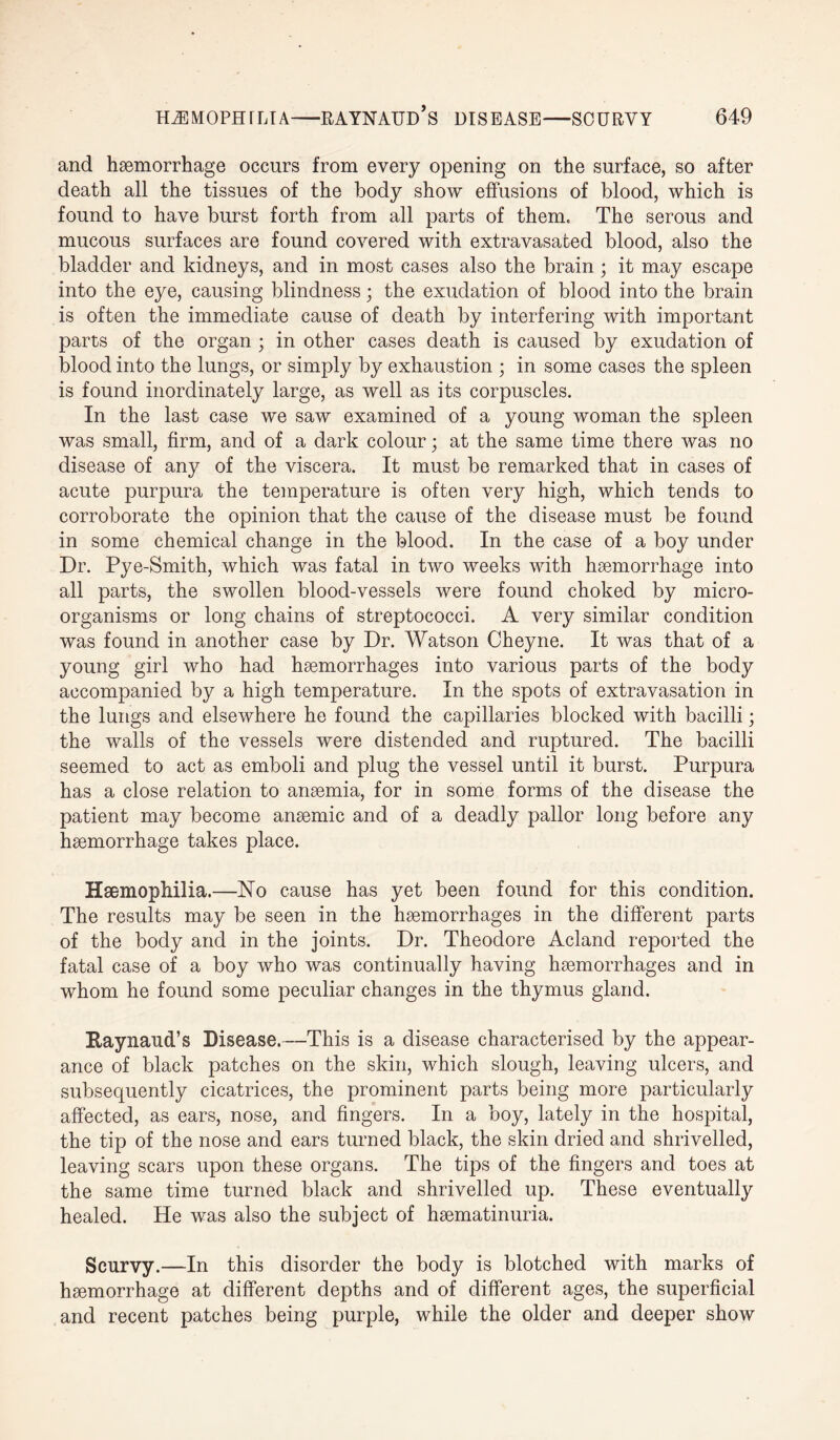 and haemorrhage occurs from every opening on the surface, so after death all the tissues of the body show effusions of blood, which is found to have burst forth from all parts of them. The serous and mucous surfaces are found covered with extravasafced blood, also the bladder and kidneys, and in most cases also the brain ; it may escape into the eye, causing blindness; the exudation of blood into the brain is often the immediate cause of death by interfering with important parts of the organ ; in other cases death is caused by exudation of blood into the lungs, or simply by exhaustion ; in some cases the spleen is found inordinately large, as well as its corpuscles. In the last case we saw examined of a young woman the spleen was small, firm, and of a dark colour; at the same time there was no disease of any of the viscera. It must be remarked that in cases of acute purpura the temperature is often very high, which tends to corroborate the opinion that the cause of the disease must be found in some chemical change in the blood. In the case of a boy under Dr. Pye-Smith, which was fatal in two weeks with haemorrhage into all parts, the swollen blood-vessels were found choked by micro¬ organisms or long chains of streptococci. A very similar condition was found in another case by Dr. Watson Cheyne. It was that of a young girl who had haemorrhages into various parts of the body accompanied by a high temperature. In the spots of extravasation in the lungs and elsewhere he found the capillaries blocked with bacilli; the walls of the vessels were distended and ruptured. The bacilli seemed to act as emboli and plug the vessel until it burst. Purpura has a close relation to anaemia, for in some forms of the disease the patient may become anaemic and of a deadly pallor long before any haemorrhage takes place. Haemophilia.—No cause has yet been found for this condition. The results may be seen in the haemorrhages in the different parts of the body and in the joints. Dr. Theodore Aclancl reported the fatal case of a boy who was continually having haemorrhages and in whom he found some peculiar changes in the thymus gland. Raynaud’s Disease.—This is a disease characterised by the appear¬ ance of black patches on the skin, which slough, leaving ulcers, and subsequently cicatrices, the prominent parts being more particularly affected, as ears, nose, and fingers. In a boy, lately in the hospital, the tip of the nose and ears turned black, the skin dried and shrivelled, leaving scars upon these organs. The tips of the fingers and toes at the same time turned black and shrivelled up. These eventually healed. He was also the subject of haematinuria. Scurvy.—In this disorder the body is blotched with marks of haemorrhage at different depths and of different ages, the superficial and recent patches being purple, while the older and deeper show