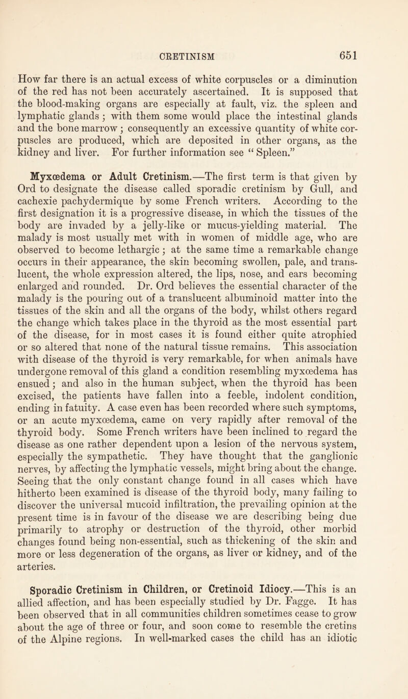 How far there is an actual excess of white corpuscles or a diminution of the red has not been accurately ascertained. It is supposed that the blood-making organs are especially at fault, viz. the spleen and lymphatic glands ; with them some would place the intestinal glands and the bone marrow; consequently an excessive quantity of white cor¬ puscles are produced, which are deposited in other organs, as the kidney and liver. For further information see “ Spleen.” Myxcedema or Adult Cretinism.—The first term is that given by Ord to designate the disease called sporadic cretinism by Gull, and cachexie pachydermique by some French writers. According to the first designation it is a progressive disease, in which the tissues of the body are invaded by a jelly-like or mucus-yielding material. The malady is most usually met with in women of middle age, who are observed to become lethargic; at the same time a remarkable change occurs in their appearance, the skin becoming swollen, pale, and trans¬ lucent, the whole expression altered, the lips, nose, and ears becoming enlarged and rounded. Dr. Ord believes the essential character of the malady is the pouring out of a translucent albuminoid matter into the tissues of the skin and all the organs of the body, whilst others regard the change which takes place in the thyroid as the most essential part of the disease, for in most cases it is found either quite atrophied or so altered that none of the natural tissue remains. This association with disease of the thyroid is very remarkable, for when animals have undergone removal of this gland a condition resembling myxoedema has ensued; and also in the human subject, when the thyroid has been excised, the patients have fallen into a feeble, indolent condition, ending in fatuity. A case even has been recorded where such symptoms, or an acute myxcedema, came on very rapidly after removal of the thyroid body. Some French writers have been inclined to regard the disease as one rather dependent upon a lesion of the nervous system, especially the sympathetic. They have thought that the ganglionic nerves, by affecting the lymphatic vessels, might bring about the change. Seeing that the only constant change found in all cases which have hitherto been examined is disease of the thyroid body, many failing to discover the universal mucoid infiltration, the prevailing opinion at the present time is in favour of the disease we are describing being due primarily to atrophy or destruction of the thyroid, other morbid changes found being non-essential, such as thickening of the skin and more or less degeneration of the organs, as liver or kidney, and of the arteries. Sporadic Cretinism in Children, or Cretinoid Idiocy.—This is an allied affection, and has been especially studied by Dr. Fagge. It has been observed that in all communities children sometimes cease to grow about the age of three or four, and soon come to resemble the cretins of the Alpine regions. In well-marked cases the child has an idiotic