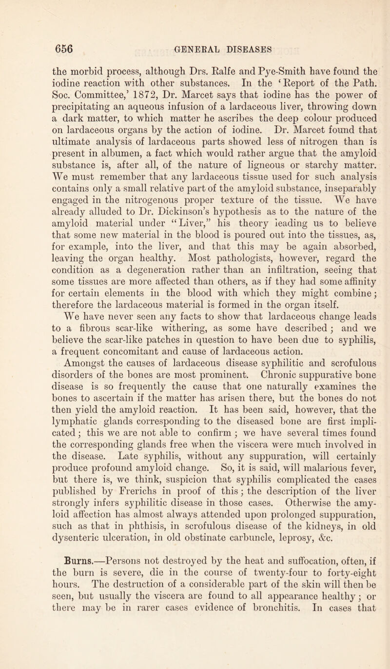 the morbid process, although Drs. Ealfe and Pye-Smith have found the iodine reaction with other substances. In the £ Eeport of the Path. Soc. Committee,’ 1872, Dr. Marcet says that iodine has the power of precipitating an aqueous infusion of a lardaceous liver, throwing down a dark matter, to which matter he ascribes the deep colour produced on lardaceous organs by the action of iodine. Dr. Marcet found that ultimate analysis of lardaceous parts showed less of nitrogen than is present in albumen, a fact which would rather argue that the amyloid substance is, after all, of the nature of ligneous or starchy matter. We must remember that any lardaceous tissue used for such analysis contains only a small relative part of the amyloid substance, inseparably engaged in the nitrogenous proper texture of the tissue. We have already alluded to Dr. Dickinson’s hypothesis as to the nature of the amyloid material under “Liver,” his theory leading us to believe that some new material in the blood is poured out into the tissues, as, for example, into the liver, and that this may be again absorbed, leaving the organ healthy. Most pathologists, however, regard the condition as a degeneration rather than an infiltration, seeing that some tissues are more affected than others, as if they had some affinity for certain elements in the blood with which they might combine; therefore the lardaceous material is formed in the organ itself. We have never seen any facts to show that lardaceous change leads to a fibrous scar-like withering, as some have described ; and we believe the scar-like patches in question to have been due to syphilis, a frequent concomitant and cause of lardaceous action. Amongst the causes of lardaceous disease syphilitic and scrofulous disorders of the bones are most prominent. Chronic suppurative bone disease is so frequently the cause that one naturally examines the bones to ascertain if the matter has arisen there, but the bones do not then yield the amyloid reaction. It has been said, however, that the lymphatic glands corresponding to the diseased bone are first impli¬ cated ; this we are not able to confirm ; we have several times found the corresponding glands free when the viscera were much involved in the disease. Late syphilis, without any suppuration, will certainly produce profound amyloid change. So, it is said, will malarious fever, but there is, we think, suspicion that syphilis complicated the cases published by Frerichs in proof of this; the description of the liver strongly infers syphilitic disease in those cases. Otherwise the amy¬ loid affection has almost always attended upon prolonged suppuration, such as that in phthisis, in scrofulous disease of the kidneys, in old dysenteric ulceration, in old obstinate carbuncle, leprosy, &c. Burns.—Persons not destroyed by the heat and suffocation, often, if the burn is severe, die in the course of twenty-four to forty-eight hours. The destruction of a considerable part of the skin will then be seen, but usually the viscera are found to all appearance healthy • or there may be in rarer cases evidence of bronchitis. In cases that