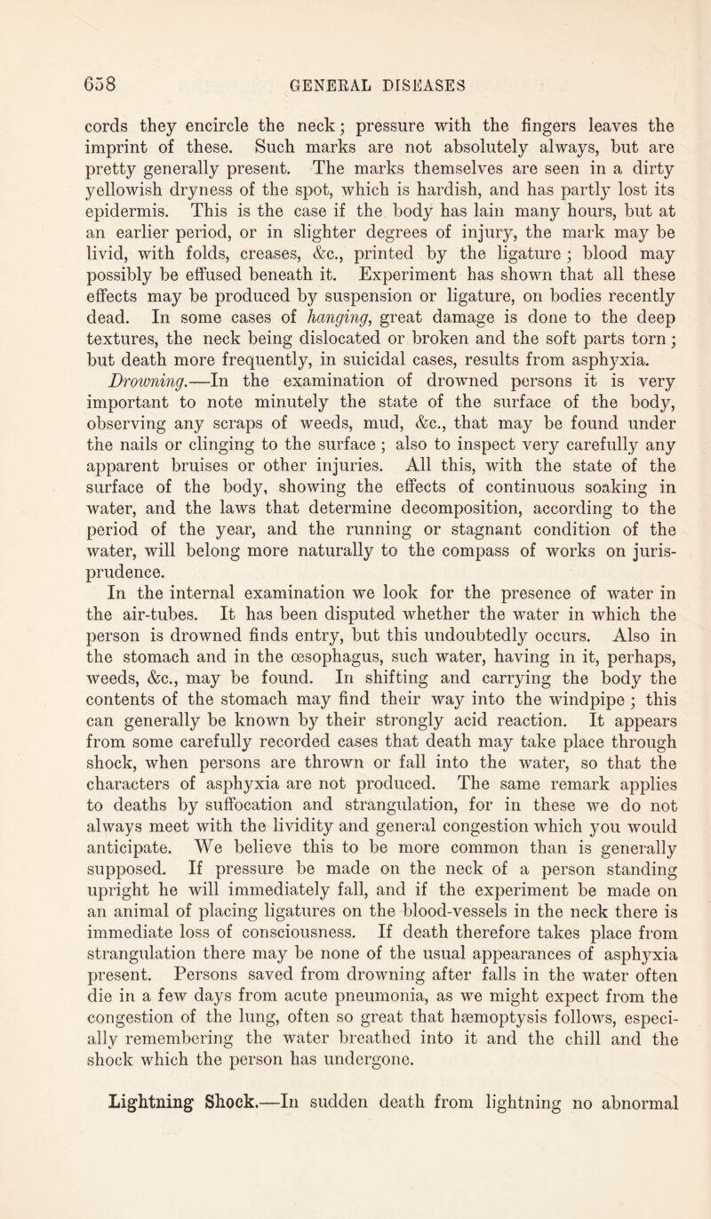 cords they encircle the neck; pressure with the fingers leaves the imprint of these. Such marks are not absolutely always, but are pretty generally present. The marks themselves are seen in a dirty yellowish dryness of the spot, which is hardish, and has partly lost its epidermis. This is the case if the body has lain many hours, but at an earlier period, or in slighter degrees of injury, the mark may be livid, with folds, creases, &c., printed by the ligature ; blood may possibly be effused beneath it. Experiment has shown that all these effects may be produced by suspension or ligature, on bodies recently dead. In some cases of hanging, great damage is done to the deep textures, the neck being dislocated or broken and the soft parts torn; but death more frequently, in suicidal cases, results from asphyxia. Drowning.—In the examination of drowned persons it is very important to note minutely the state of the surface of the body, observing any scraps of weeds, mud, &c., that may be found under the nails or clinging to the surface ; also to inspect very carefully any apparent bruises or other injuries. All this, with the state of the surface of the body, showing the effects of continuous soaking in water, and the laws that determine decomposition, according to the period of the year, and the running or stagnant condition of the water, will belong more naturally to the compass of works on juris¬ prudence. In the internal examination we look for the presence of water in the air-tubes. It has been disputed whether the water in which the person is drowned finds entry, but this undoubtedly occurs. Also in the stomach and in the oesophagus, such water, having in it, perhaps, weeds, &c., may be found. In shifting and carrying the body the contents of the stomach may find their way into the windpipe ; this can generally be known by their strongly acid reaction. It appears from some carefully recorded cases that death may take place through shock, when persons are thrown or fall into the water, so that the characters of asphyxia are not produced. The same remark applies to deaths by suffocation and strangulation, for in these we do not always meet with the lividity and general congestion which you would anticipate. We believe this to be more common than is generally supposed. If pressure be made on the neck of a person standing upright he will immediately fall, and if the experiment be made on an animal of placing ligatures on the blood-vessels in the neck there is immediate loss of consciousness. If death therefore takes place from strangulation there may be none of the usual appearances of asphyxia present. Persons saved from drowning after falls in the water often die in a few days from acute pneumonia, as we might expect from the congestion of the lung, often so great that haemoptysis follows, especi¬ ally remembering the water breathed into it and the chill and the shock which the person has undergone. Lightning Shock.—In sudden death from lightning no abnormal