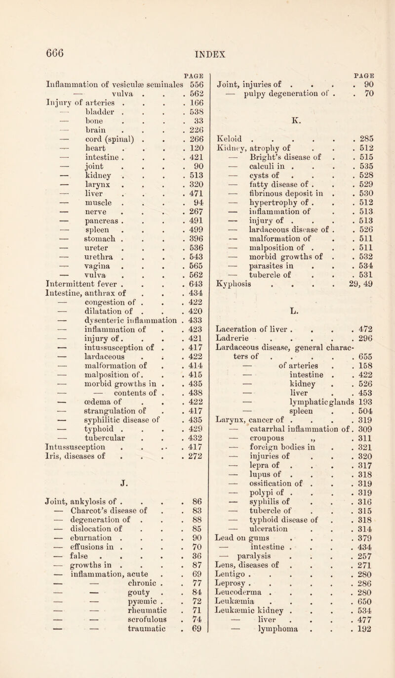 PAGE PAGE Inflammation of vesiculae seminales 556 Joint, injuries of . . 90 — vulva . • 562 — pulpy degeneration of . . 70 Injury of arteries . • 166 bladder . 538 — bone 33 K. brain # 226 — cord (spinal) . • 266 Keloid ..... . 285 — heart • 120 Kidney, atrophy of . 512 — intestine . • 421 — Bright’s disease of . 515 — joint # 90 — calculi in . . 535 — kidney • 513 — cysts of . 528 — larynx • 320 — fatty disease of . . 529 — liver • 471 — fibrinous deposit in . . 530 — muscle • 94 — hypertrophy of . . 512 — nerve • 267 — inflammation of . 513 — pancreas . • 491 — injury of . . 513 — spleen • 499 — lardaceous disease of . . 526 — stomach . 396 — malformation of . 511 — ureter • 536 — malposition of . . 511 — urethra . 543 — morbid growths of . . 532 —- vagina • 565 — parasites in . 534 — vulva • 562 — tubercle of . 531 Intermittent fever . • 643 Kyphosis .... 29, 49 Intestine, anthrax of • 434 — congestion of . • 422 — dilatation of . • 420 L. — dysenteric inflammation 433 inflammation of • 423 Laceration of liver . . 472 — injury of. • 421 Ladrerie .... . 296 — intussusception of » 417 Lardaceous disease, general charac- — lardaceous • 422 ters of . 655 — malformation of • 414 — of arteries . 158 — malposition of. • 415 — intestine . . 422 — morbid growths in • 435 — kidney . 526 — — contents of • 438 — liver . 453 — oedema of • 422 — lymphatic glands 193 — strangulation of • 417 — spleen . 504 — syphilitic disease of • 435 Larynx, cancer of . . 319 — typhoid . • 429 — catarrhal inflammation of. 309 — tubercular • 432 — croupous „ . 311 Intussusception • • • 417 — foreign bodies in . 321 Iris, diseases of • 272 — injuries of . 320 — lepra of . 317 — lupus of . . 318 J. — ossification of . . 319 — polypi of . . 319 Joint, ankylosis of . • 86 — syphilis of . 316 — Charcot’s disease of • 83 — tubercle of . 315 — degeneration of • 88 — typhoid disease of . 318 — dislocation of • 85 — ulceration . 314 — eburnation . • 90 Lead on gums . 379 — effusions in . • 70 — intestine . . 434 — false • 36 — paralysis . 257 — growths in . • 87 Lens, diseases of . 271 — inflammation, acute • 69 Lentigo ..... . 280 — — chronic • 77 Leprosy ..... . 286 — gouty • 84 Leucoderma .... . 280 — — pyaemic • 72 Leukaemia .... . 650 — — rheumatic • 71 Leukaemic kidney . . 534 — — scrofulous • 74 — liver . 477 — — traumatic • 69 — lymphoma . 192