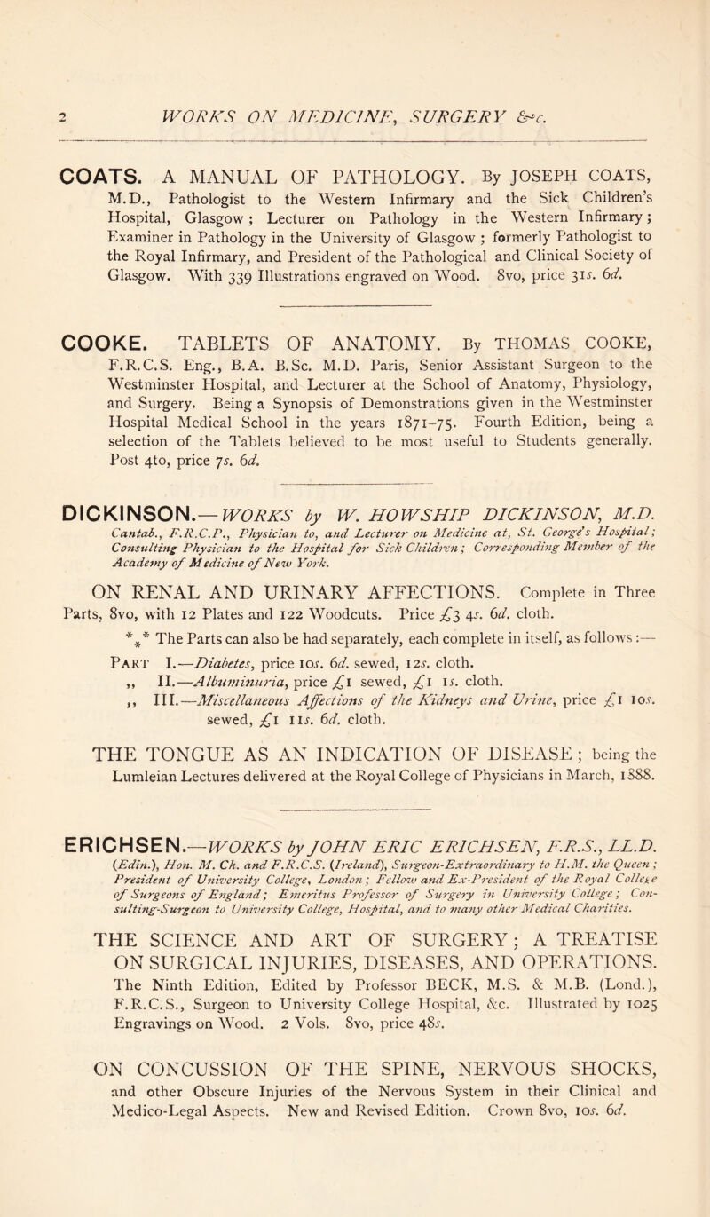 COATS. A MANUAL OF PATHOLOGY. By JOSEPH COATS, M.D., Pathologist to the Western Infirmary and the Sick Children’s Hospital, Glasgow ; Lecturer on Pathology in the Western Infirmary; Examiner in Pathology in the University of Glasgow ; formerly Pathologist to the Royal Infirmary, and President of the Pathological and Clinical Society of Glasgow. With 339 Illustrations engraved on Wood. 8vo, price 31^. 6d. COOKE. TABLETS OF ANATOMY. By THOMAS COOKE, F.R.C.S. Eng., B.A. B.Sc. M.D. Paris, Senior Assistant Surgeon to the Westminster Plospital, and Lecturer at the School of Anatomy, Physiology, and Surgery. Being a Synopsis of Demonstrations given in the Westminster Hospital Medical School in the years 1871-75. Fourth Edition, being a selection of the Tablets believed to be most useful to Students generally. Post 4to, price Js. 6d. DICKINSON.— WORKS by W. HOWSHIP DICKINSON,\ M.D. Cantab., F.R.C.P., Physician to, and Lecturer on Medicine at, St. George’s Hospital; Consulting Physician to the Hospital for Sick Children; Corresponding Member of the Academy of Medicine of New York. ON RENAL AND URINARY AFFECTIONS. Complete in Three Parts, 8vo, with 12 Plates and 122 Woodcuts. Price £2 4^. 6d. cloth. *.** The Parts can also be had separately, each complete in itself, as follows :—- Part I.—Diabetes, price ioj-. 6d. sewed, 12s. cloth. ,, II.—Albuminuria, price £1 sewed, £1 ir. cloth. ,, III.—Miscellaneous Affections of the Kidneys and Urine, price £ I lo.c. sewed, £1 in. 6d. cloth. THE TONGUE AS AN INDICATION OF DISEASE; being the Lumleian Lectures delivered at the Royal College of Physicians in March, 1888. ERICHSEN.— WORKS by JOHN ERIC ER1CHSEN, E.R.S., LL.D. (Edin.), Hon. M. Ch. and F.R.C.S. {Ireland), Surgeon-Extraordinary to H.M. the Queen ; President of University College, London; Fellow and Ex-President of the Royal College of Surgeons of England; Emeritus Professor of Surgery in University College; Con¬ sulting-Surgeon to University College, Hospital, and to many other Medical Charities. THE SCIENCE AND ART OF SURGERY; A TREATISE ON SURGICAL INJURIES, DISEASES, AND OPERATIONS. The Ninth Edition, Edited by Professor BECK, M.S. & M.B. (Lond.), E.R.C.S., Surgeon to University College Hospital, &c. Illustrated by 1025 Engravings on Wood. 2 Vols. 8vo, price 48.T. ON CONCUSSION OF THE SPINE, NERVOUS SHOCKS, and other Obscure Injuries of the Nervous System in their Clinical and Medico-Legal Aspects. New and Revised Edition. Crown 8vo, icw. 6d.