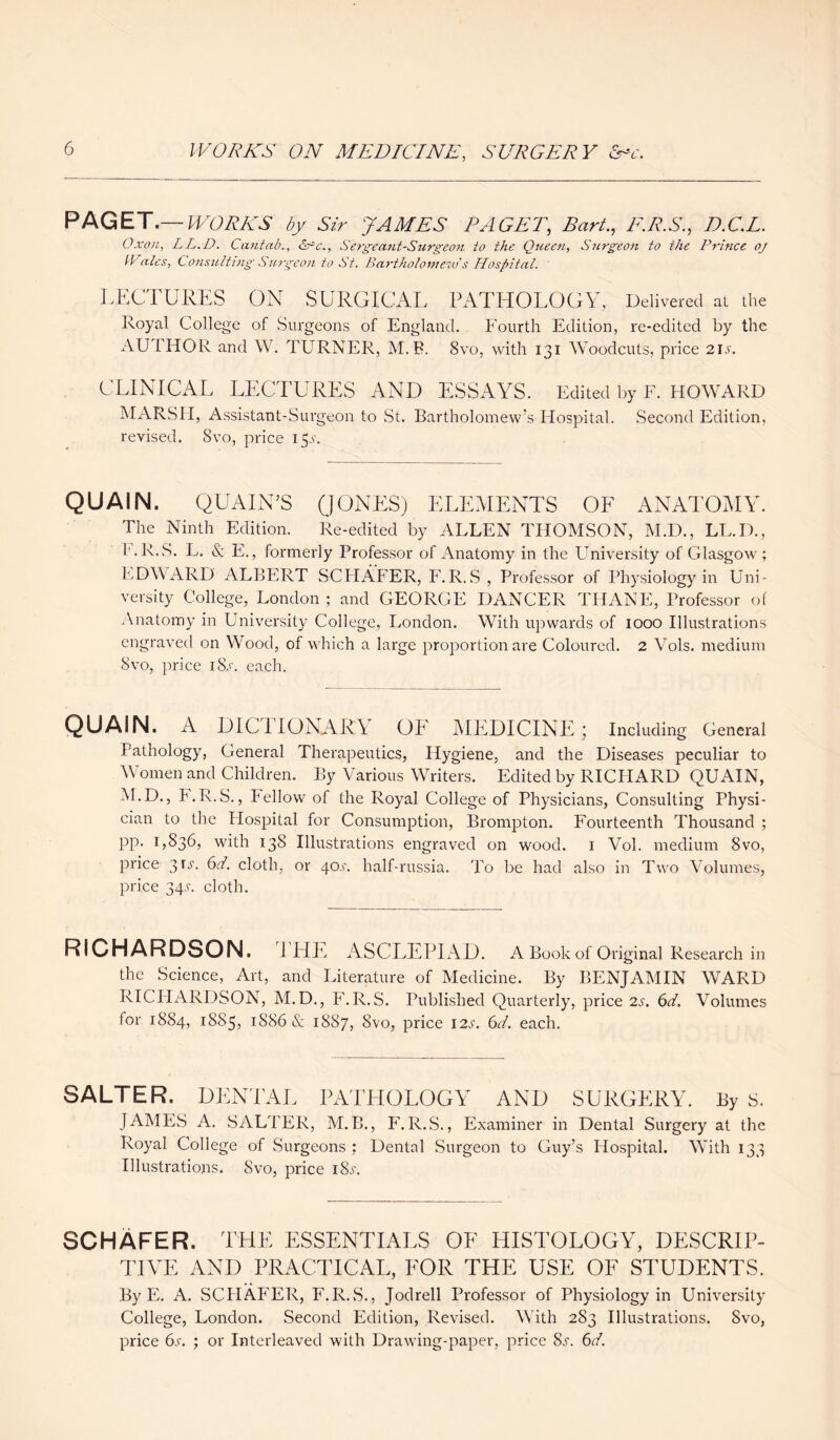 PAGET.— WORKS by Sir JAMES PAGET, Bart., F.R.S., D.C.L. Oxon, LL.D. Cantab., &c., Sergeant-Surgeon to the Queen, Surgeon to the Prince oj IVales, Consulting Surgeon to St. Bartholomew s Hospital. LECTURES ON SURGICAL PATHOLOGY, Delivered at the Royal College of Surgeons of England. Fourth Edition, re-edited by the Svo, with 131 Woodcuts, price 21 s. AUTHOR and W. TURNER. M.B. CLINICAL LECTURES AND ESSAYS. Edited by F. HOWARD MARSII, Assistant-Surgeon to St. Bartholomew’s Hospital. Second Edition, revised. 8vo, price 15,1'. QUAIN. QUAIN’S (JONES) ELEMENTS OF ANATOMY. The Ninth Edition. Re-edited by ALLEN THOMSON, M.D., LL.D., r.R.S. L. & E., formerly Professor of Anatomy in the University of Glasgow; EDWARD ALBERT SCHAFER, F.R.S , Professor of Physiology in Uni¬ versity College, London ; and GEORGE DANCER THANE, Professor of Anatomy in University College, London. With upwards of 1000 Illustrations engraved on Wood, of which a large proportion are Coloured. 2 Vols. medium 8vo, price 1 Ss. each. QUAIN. A DIC1 IONARY OE MEDICINE; Including General Pathology, General Therapeutics, Hygiene, and the Diseases peculiar to \\ omen and Children. By Various Writers. Edited by RICHARD QUAIN, M.D., h.R.S., Fellow of the Royal College of Physicians, Consulting Physi¬ cian to the Hospital for Consumption, Brompton. Fourteenth Thousand ; PP- U836, with 138 Illustrations engraved on wood. 1 Vol. medium 8vo, price 3U. 61. cloth, or 40.9. half-russia. To be had also in Two Volumes, price 34.L cloth. RICHARDSON. I HE ASCLEPIAD. A Book of Original Research in the Science, Art, and Literature of Medicine. By BENJAMIN WARD RICHARDSON, M.D., F.R.S. Published Quarterly, price 2s. 6d. Volumes for 1884, !S85, 1886 & 1887, Svo, price I2.r. 6d. each. SALTER. DENTAL PATHOLOGY AND SURGERY. By S. JAMES A. SALTER, M.B., F.R.S., Examiner in Dental Surgery at the Royal College of Surgeons ; Dented Surgeon to Guy’s Hospital. With 133 Illustrations. Svo, price i8l. SCHAFER. THE ESSENTIALS OF HISTOLOGY, DESCRIP¬ TIVE AND PRACTICAL, FOR THE USE OF STUDENTS. By E. A. SCHAFER, F.R.S., Jodrell Professor of Physiology in University College, London. Second Edition, Revised. With 283 Illustrations. Svo, price 6s. ; or Interleaved with Drawing-paper, price 8s. 6d.