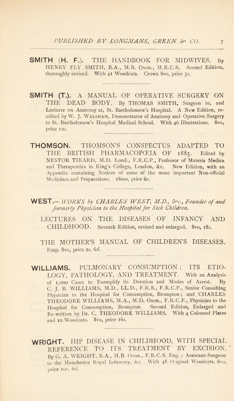 SMITH (H. F.). THE HANDBOOK FOR MIDWIVES. By HENRY FLY SMITH, B.A., M.B. Oxon., M.R.C.S. Second Edition, thoroughly revised. With 41 Woodcuts. Crown 8vo, price 5s. SMITH (T.). A MANUAL OF OPERATIVE SURGERY ON THE DEAD BODY. By THOMAS SMITH, Surgeon to, and Lecturer on Anatomy at, St. Bartholomew’s Hospital. A New Edition, re- edited by W. J. Walsham, Demonstrator of Anatomy and Operative Surgery to St. Bartholomew’s Hospital Medical School. With 46 Illustrations. 8vo, price 12 s. THOMSON. THOMSON’S CONSPECTUS ADAPTED TO THE BRITISH PHARMACOPOEIA OF 1885. Edited by NESTOR TIRARD, M.D. Lond., F.R.C.P., Professor of Materia Medica and Therapeutics in King's College, London, &c. New Edition, with an Appendix containing Notices of some of the more important Non-official Medicines and Preparations. 181110, price 6s. WEST.- WORKS by CHARLES WEST, M.D., &c., Founder of and formerly Physician to the Hospital for Sick Children. LECTURES ON THE DISEASES OF INFANCY AND CHILDHOOD. Seventh Edition, revised and enlarged. 8vo, i8j. THE MOTHER’S MANUAL OF CPIILDREN’S DISEASES. Leap. 8vo, price 2s. 6d. WILLIAMS. PULMONARY CONSUMPTION : ITS ETIO¬ LOGY, PATHOLOGY, AND TREATMENT. With an Analysis of 1,000 Cases to Exemplify its Duration and Modes of Arrest. By C. J. B. WILLIAMS, M.D., LL.D., F.R.S., F.R.C.P., Senior Consulting Physician to the Hospital for Consumption, Brompton; and CHARLES THEODORE WILLIAMS, M.A., M.D. Oxon., F.R.C.P., Physician to the Hospital for Consumption, Brompton. Second Edition, Enlarged and Re-written by Dr. C. THEODORE WILLIAMS. With 4 Coloured Plates and 10 Woodcuts. 8vo, price 16s. WRIGHT. HIP DISEASE IN CHILDHOOD, WITH SPECIAL REFERENCE TO ITS TREATMENT BY EXCISION. By G. A. WRIGHT, B.A., M.B. Oxon., F.R.C.S. Eng. ; Assistant-Surgeon to the Manchester Royal Infirmary, Ac. With 48 Original Woodcuts, 8vo, price 1 os. 6d.