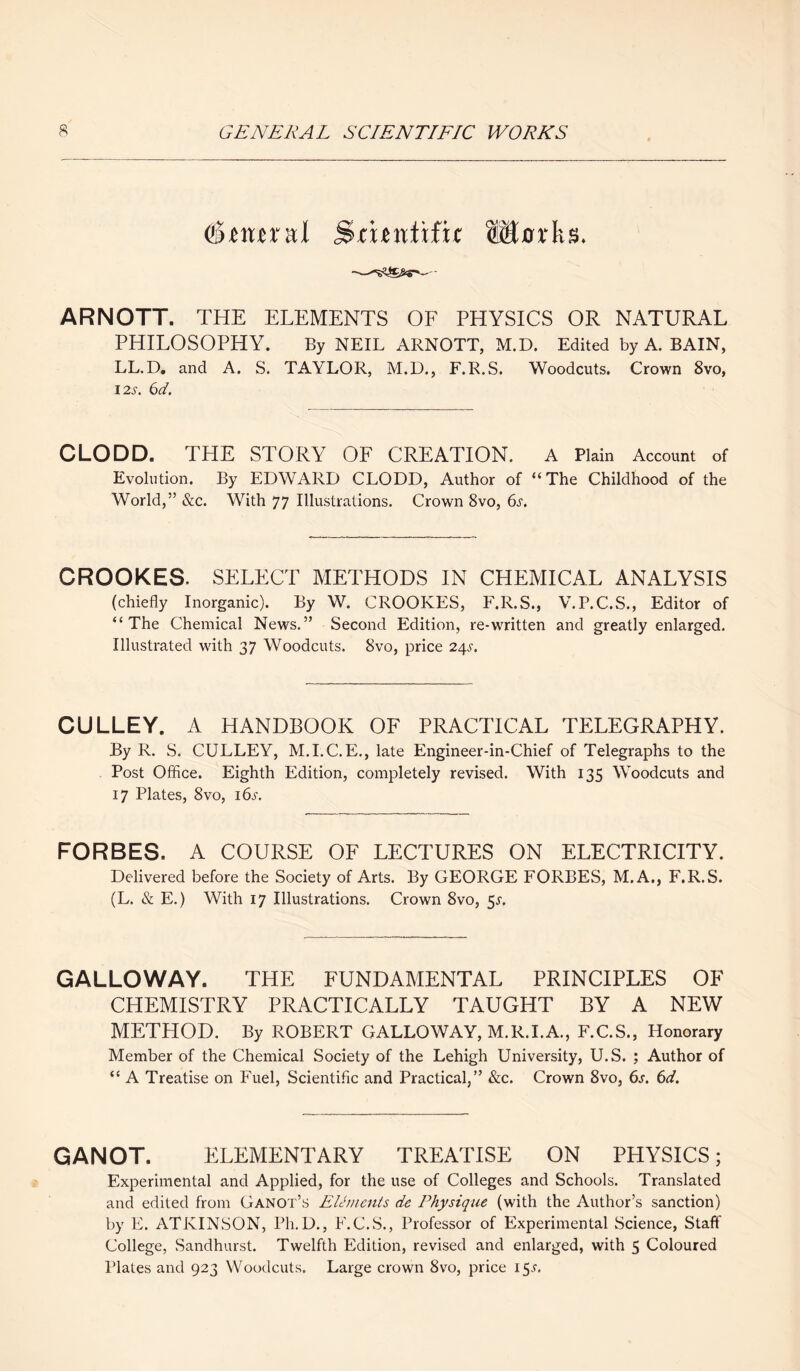 Sxmxul Smntifu Marks. ARNOTT. THE ELEMENTS OF PHYSICS OR NATURAL PHILOSOPHY. By NEIL ARNOTT, M.D. Edited by A. BAIN, LL.D. and A. S. TAYLOR, M.D., F.R.S. Woodcuts. Crown 8vo, 12 s. 6d. CLODD. THE STORY OF CREATION. A Plain Account of Evolution. By EDWARD CLODD, Author of “The Childhood of the World,” &c. With 77 Illustrations. Crown 8vo, 6s. CROOKES. SELECT METHODS IN CHEMICAL ANALYSIS (chiefly Inorganic). By W. CROOKES, F.R.S., V.P.C.S., Editor of “The Chemical News.” Second Edition, re-written and greatly enlarged. Illustrated with 37 Woodcuts. 8vo, price 24s. GULLEY. A HANDBOOK OF PRACTICAL TELEGRAPHY. By R. S. CULLEY, M.I.C.E., late Engineer-in-Chief of Telegraphs to the Post Office. Eighth Edition, completely revised. With 135 Woodcuts and 17 Plates, 8vo, 16s. FORBES. A COURSE OF LECTURES ON ELECTRICITY. Delivered before the Society of Arts. By GEORGE FORBES, M.A., F.R.S. (L. & E.) With 17 Illustrations. Crown 8vo, 5^. GALLOWAY. THE FUNDAMENTAL PRINCIPLES OF CHEMISTRY PRACTICALLY TAUGHT BY A NEW METHOD. By ROBERT GALLOWAY, M.R.I.A., F.C.S., Honorary Member of the Chemical Society of the Lehigh University, U.S. ; Author of “ A Treatise on Fuel, Scientific and Practical,” &c. Crown 8vo, 6s. 6d. GANOT. ELEMENTARY TREATISE ON PHYSICS; Experimental and Applied, for the use of Colleges and Schools. Translated and edited from Ganot’s Elements de Physique (with the Author’s sanction) by E. ATKINSON, Ph.D., F.C.S., Professor of Experimental Science, Staff College, Sandhurst. Twelfth Edition, revised and enlarged, with 5 Coloured Plates and 923 Woodcuts. Large crown 8vo, price 15.?.