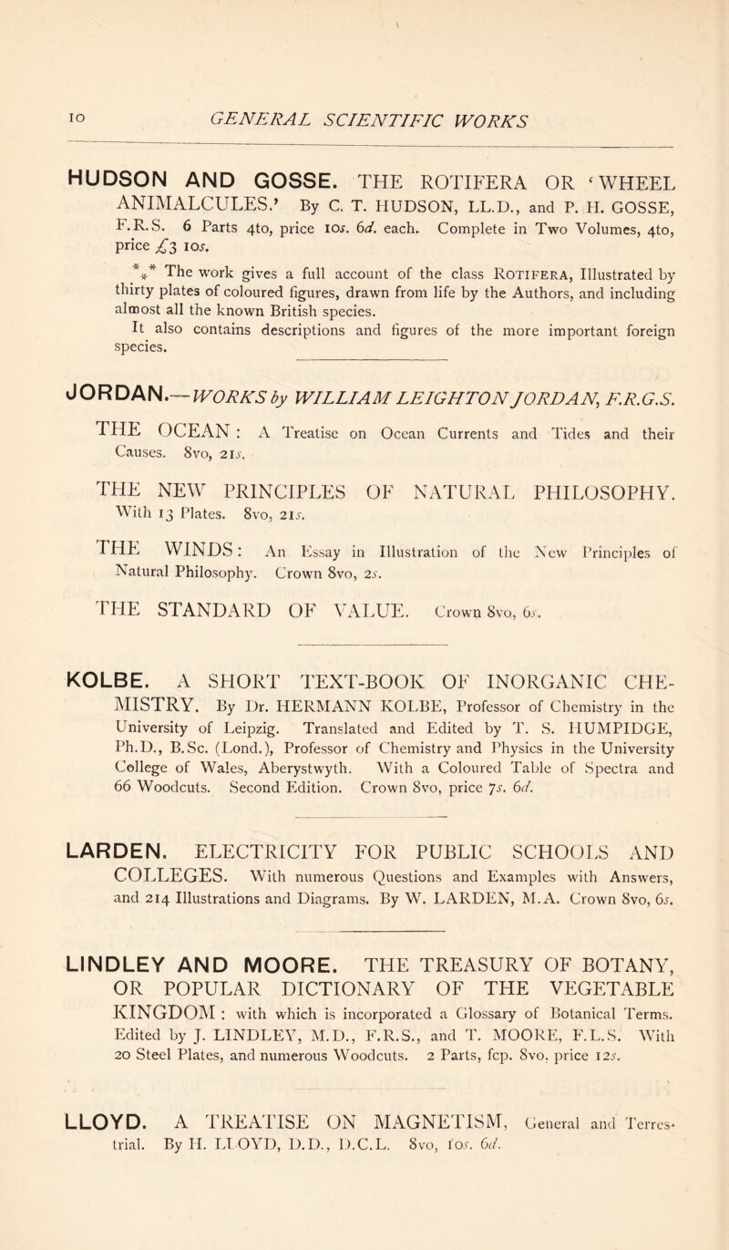 HUDSON AND GOSSE. THE ROTIFERA OR ‘WHEEL ANIMALCULES.’ By C. T. HUDSON, LL.D., and P. H. GOSSE, KR.S. 6 Parts 4to, price ioj. 6d. each. Complete in Two Volumes, 4to, price A 3 ios. *-** The work gives a full account of the class Rotifera, Illustrated by thirty plates of coloured figures, drawn from life by the Authors, and including almost all the known British species. It also contains descriptions and figures of the more important foreign species. JORDAN.— WORKS by WILLIAM LEIGHTON JORDAN, F.R.G.S. THE OCEAN: A Treatise on Ocean Currents and Tides and their Causes. 8vo, 21s. THE NEW PRINCIPLES OK NATURAL PHILOSOPHY. With 13 Plates. 8vo, 2is. THE WINDS: An Essay in Illustration of the New Principles of Natural Philosophy. Crown 8vo, 2s. THE STANDARD OF VALUE. Crown 8vo, 6s. KOLBE. A SHORT TEXT-BOOK OF INORGANIC CHE¬ MISTRY. By Dr. HERMANN KOLBE, Professor of Chemistry in the University of Leipzig. Translated and Edited by T. S. IIUMPIDGE, Ph.U., B.Sc. (Lond.), Professor of Chemistry and Physics in the University College of Wales, Aberystwyth. With a Coloured Table of Spectra and 66 Woodcuts. Second Edition. Crown 8vo, price *]s. 6d. LARDEN. ELECTRICITY FOR PUBLIC SCHOOLS AND COLLEGES. With numerous Questions and Examples with Answers, and 214 Illustrations and Diagrams. By W. LARDEN, M.A. Crown 8vo, 6s. LINDLEY AND MOORE. THE TREASURY OF BOTANY, OR POPULAR DICTIONARY OF THE VEGETABLE KINGDOM : with which is incorporated a Glossary of Botanical Terms. Edited by J. LINDLEY, M.D., F.R.S., and T. MOORE, F.L.S. With 20 Steel Plates, and numerous Woodcuts. 2 Parts, fcp. 8vo, price 12s. LLOYD. A TREATISE ON MAGNETISM, General and Terres trial. By U. LLOYD, D. D., D.C.L. 8vo, ioa. 6d.