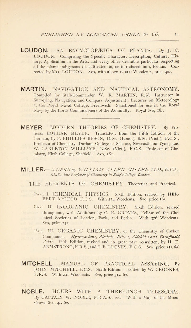 LOUDON. AN ENCYCLOPAEDIA OF PLANTS. By j. C. LOUDON. Comprising the Specific Character, Description, Culture, His¬ tory, Application in the Arts, and every other desirable particular respecting all the plants indigenous to, cultivated in, or introduced into, Britain. Cor¬ rected by Mrs. LOUDON. Svo, with above 12,000 Woodcuts, price 42s. MARTIN. NAVIGATION AND NAUTICAL ASTRONOMY. Compiled by Staff-Commander W. R. MARTIN, R.N., Instructor in Surveying, Navigation, and Compass Adjustment; Lecturer on Meteorology at the Royal Naval College, Greenwich. Sanctioned for use in the Royal Navy by the Lords Commissioners of the Admiralty. Royal Svo, iSj'. MEYER. MODERN THEORIES OF CHEMISTRY. By Pro¬ fessor LOTHAR MEYER. Translated, from the Fifth Edition of the German, by P. PHILLIPS BESON, D.Sc. (Lond.), B.Sc. (Viet.), F.C.S., Professor of Chemistry, Durham College of Science, Newcastle-on-Tyne; and W. CARLETON WILLIAMS, B.Sc. (Viet.), F.C.S., Professor of Che¬ mistry, Firth College, Sheffield. Svo, iSs. MILLER.— WORKS by WILLIAM ALLEN MILLER, M.D.,D.C.L., LL.D., late Professor 0/ Chemistry in Kings College, London. THE ELEMENTS OF CHEMISTRY, Theoretical and Practical. Part I. CHEMICAL PHYSICS. Sixth Edition, revised by PIER- BERT McLEOD, F.C.S. With 274 Woodcuts. Svo, price 16^. Part II. INORGANIC CHEMISTRY. Sixth Edition, revised throughout, with Additions by C. E. GROVES, Fellow of the Che¬ mical Societies of London, Paris, and Berlin. With 376 Woodcuts. Svo, price 24s. Part III. ORGANIC CHEMISTRY, or the Chemistry of Carbon Compounds. Hydrocarbons, Alcohols, Ethers, Aldchides and Paraffinoui Acids. Fifth Edition, revised and in great part re-written, by H. E. ARMSTRONG, F. R.S., and C. E. GROVES, F.C. S. Svo, price 31s. 6d. MITCHELL. MANUAL OF PRACTICAL ASSAYING. By JOHN MITCHELL, F.C.S. Sixth Edition. Edited by W. CROOKES, F. R.S. With 201 Woodcuts. Svo, price 3ir. 6d. NOBLE. HOURS WITH A THREE-INCH TELESCOPE. By CAPTAIN W. NOBLE, F.R.A.S.. &c. With a Map of the Moon. Crown Svo, 4a 6d.