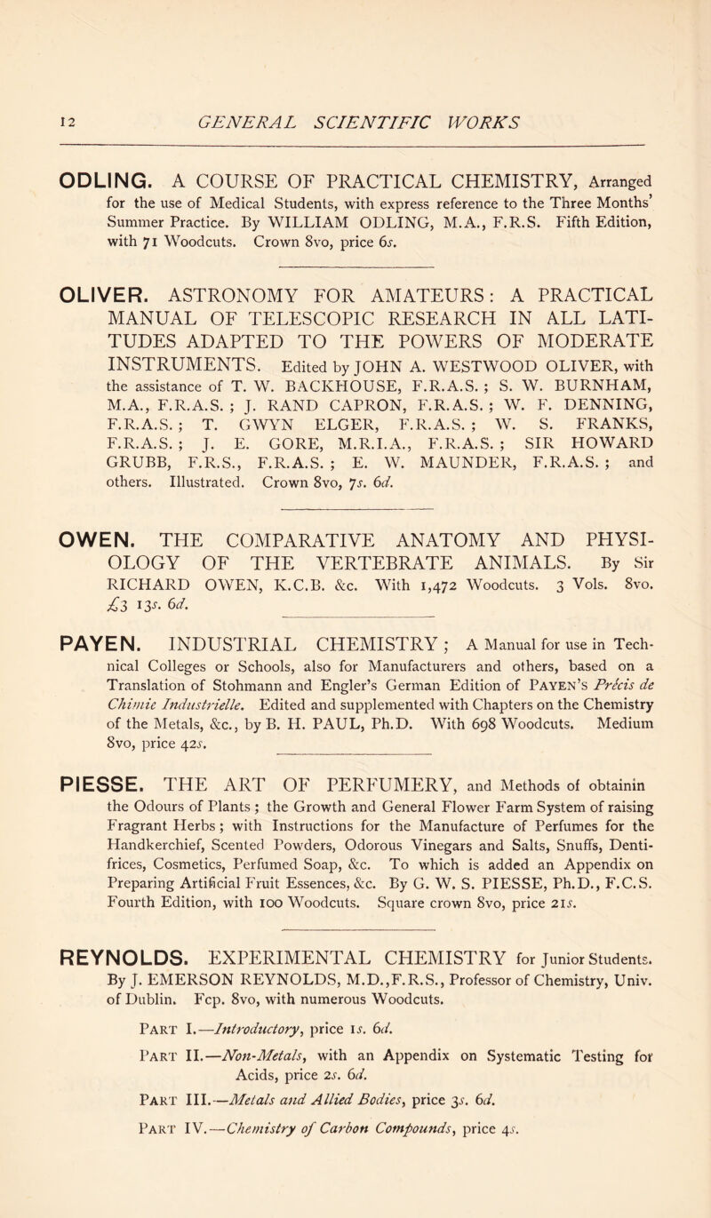 ODLING. A COURSE OF PRACTICAL CHEMISTRY, Arranged for the use of Medical Students, with express reference to the Three Months’ Summer Practice. By WILLIAM ODLING, M.A., F.R.S. Fifth Edition, with 71 Woodcuts. Crown 8vo, price 6s. OLIVER. ASTRONOMY FOR AMATEURS: A PRACTICAL MANUAL OF TELESCOPIC RESEARCH IN ALL LATI¬ TUDES ADAPTED TO THE POWERS OF MODERATE INSTRUMENTS. Edited by JOHN A. WESTWOOD OLIVER, with the assistance of T. W. BACKHOUSE, F.R.A.S. ; S. W. BURNHAM, M.A., F.R.A.S. ; J. RAND CAPRON, F.R.A.S.; W. F. DENNING, F.R.A.S.; T. GWYN ELGER, F.R.A.S.; W. S. FRANKS, F.R.A.S. ; J. E. GORE, M.R.I.A., F.R.A.S. ; SIR HOWARD GRUBB, F.R.S., F.R.A.S. ; E. W. MAUNDER, F.R.A.S. ; and others. Illustrated. Crown 8vo, Js. 6d. OWEN. THE COMPARATIVE ANATOMY AND PHYSI¬ OLOGY OF THE VERTEBRATE ANIMALS. By Sir RICHARD OWEN, ICC.B. &c. With 1,472 Woodcuts. 3 Vols. 8vo. sf3 ij'- 6tf. PAYEN. INDUSTRIAL CHEMISTRY; A Manual for use in Tech- nical Colleges or Schools, also for Manufacturers and others, based on a Translation of Stohmann and Engler’s German Edition of Payen’s Precis de Chimie Industrielle. Edited and supplemented with Chapters on the Chemistry of the Metals, &c., by B. H. PAUL, Ph.D. With 698 Woodcuts. Medium 8vo, price \2s. PI ESSE. THE ART OF PERFUMERY, and Methods oi obtainin the Odours of Plants ; the Growth and General Flower Farm System of raising Fragrant Herbs; with Instructions for the Manufacture of Perfumes for the Handkerchief, Scented Powders, Odorous Vinegars and Salts, Snuffs, Denti¬ frices, Cosmetics, Perfumed Soap, &c. To which is added an Appendix on Preparing Artificial Fruit Essences, &c. By G. W. S. PIESSE, Ph.D., F.C.S. Fourth Edition, with 100 Woodcuts. Square crown 8vo, price 2ii'. REYNOLDS. EXPERIMENTAL CHEMISTRY for junior students. By J. EMERSON REYNOLDS, M.D.,F.R.S., Professor of Chemistry, Univ. of Dublin. Fcp. 8vo, with numerous Woodcuts. Part I.—Introductory, price is. 6d. Part II.—Non-Metals, with an Appendix on Systematic Testing for Acids, price 2s. 6d. Part III.—Metals and Allied Bodies, price 3^. 6d. Part IV.—Chemistry of Carbon Compounds, price 4^.