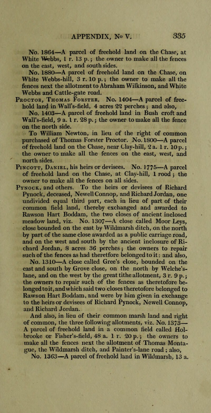 No. 1864—A parcel of freehold land on the Chase, at White Webbs, 1 r. 13 p.; the owner to make all the fences on the east, west, and south sides. No. 1880—A parcel of freehold land on the Chase, on White Webbs-hill, 3 r. 10 p.; the owner to make all the fences next the allotment to Abraham Wilkinson, and White Webbs and Cattle-gate road. Proctor, Thomas Forster. No. 1404—A parcel of free¬ hold land in Wall’s-field, 4 acres 22 perches ; and also. No. 1403—A parcel of freehold land in Bush croft and Wall’s-field, 9 a. I r. 28 p.; the owner to make all the fence on the north side. To William Newton, in lieu of the right of common purchased of Thomas Forster Proctor. No. 1800—A parcel of freehold land on the Chase, near Clay-hill, 2 a. 1 r. 10 p.; the owner to make all the fences on the east, west, and north sides. Pincott, Daniel, his heirs or devisees. No. 1775—A parcel of freehold land on the Chase, at Clay-hill, 1 rood j the owner to make all the fences on all sides. Pynock, and others. To the heirs or devisees of Richard Pynock, deceased, Newell Connop, and Richard Jordan, one undivided equal third part, each in lieu of part of their common field land, thereby exchanged and awarded to Rawson Hart Boddam, the two closes of ancient inclosed meadow land, viz. No. 1307—A close called Moor Leys, close bounded on the east by Wildmarsh ditch, on the north by part of the same close awarded as a public carriage road, and on the west and south by the ancient inclosure of Ri¬ chard Jordan, 8 acres 36 perches; the owners to repair such of the fences as had theretfore belonged to it: and also. No. 1310—A close called Gree’s close, bounded on the east and south by Grove close, on the north by Welehe’s- lane, and on the west by the great tithe allotment, 3 r. 9 p. 5 the owners to repair such of the fences as theretofore be¬ longed toit,andwhich said two closes theretofore belonged to Rawson Hart Boddam, and were by him given in exchange to the heirs or devisees of Richard Pynock, Newell Connop, and Richard Jordan. And also, in lieu of their common marsh land and right of common, the three following allotments, viz. No. 13?3— A parcel of freehold land in a common field called Hol¬ brooke or Fisher’s-field, 48 a. 1 r. 20 p.; the owners to make all the fences next the allotment of Thomas Monta¬ gue, the Wildmarsh ditch, and Painter’s-lane road ; also. No. 1363—A parcel of freehold land in Wildmarsh, 13 a.