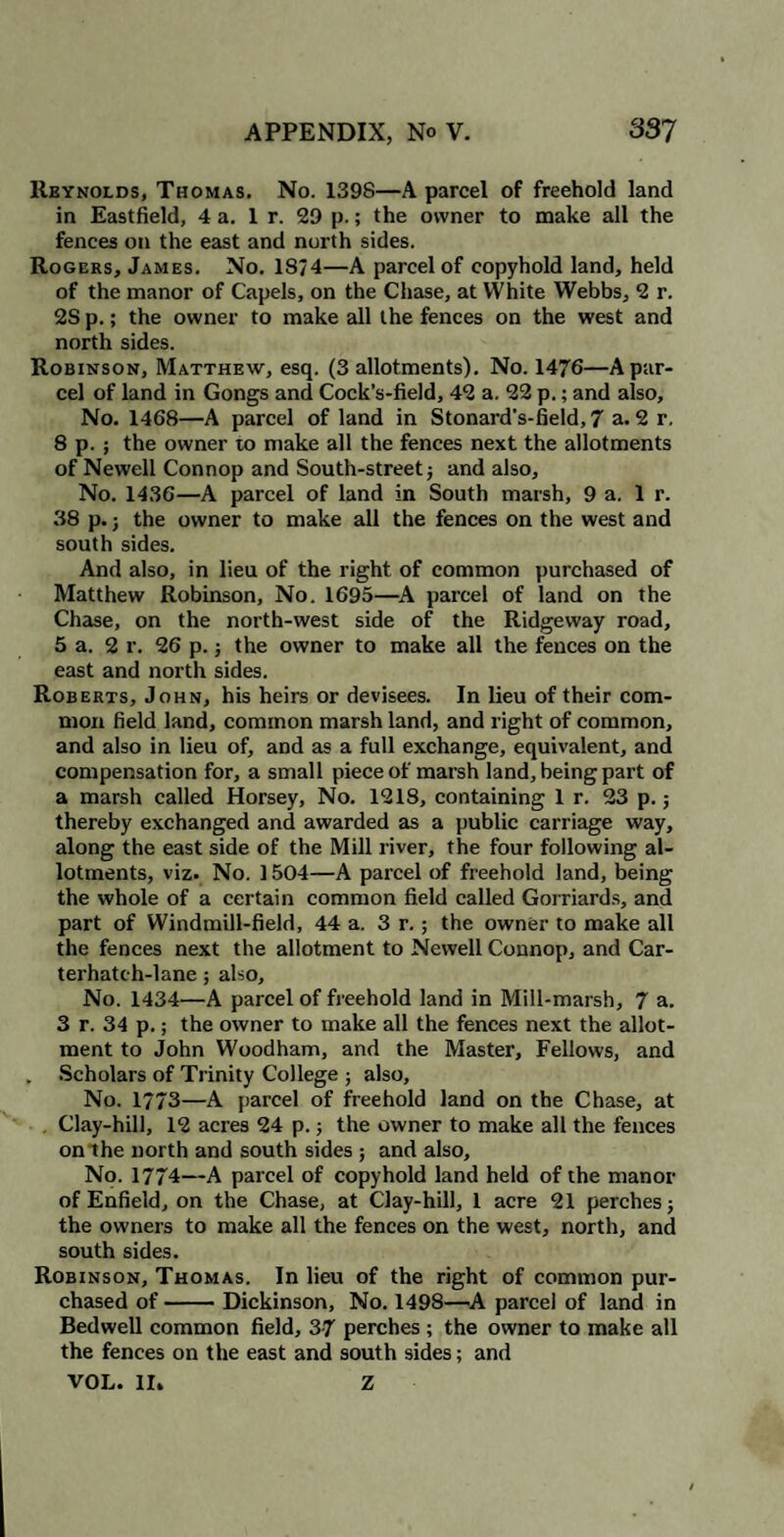 Reynolds, Thomas. No. 1398—A parcel of freehold land in Eastfield, 4 a. 1 r. 29 p.; the owner to make all the fences on the east and north sides. Rogers, James. No. 18/4—A parcel of copyhold land, held of the manor of Capels, on the Chase, at YVhite Webbs, 2 r. 2S p.; the owner to make all the fences on the west and north sides. Robinson, Matthew, esq. (3 allotments). No. 1476—A par¬ cel of land in Gongs and Cock’s-field, 42 a. 22 p.; and also. No. 1468—A parcel of land in Stonard's-field,7 a. 2 r. 8 p. ; the owner to make all the fences next the allotments of Newell Connop and South-street; and also. No. 1436—A parcel of land in South marsh, 9 a. 1 r. 38 p.; the owner to make all the fences on the west and south sides. And also, in lieu of the right of common purchased of Matthew Robinson, No. 1695—A parcel of land on the Chase, on the north-west side of the Ridgeway road, 5 a. 2 r. 26 p.; the owner to make all the fences on the east and north sides. Roberts, John, his heirs or devisees. In lieu of their com¬ mon field land, common marsh land, and right of common, and also in lieu of, and as a full exchange, equivalent, and compensation for, a small piece of marsh land, being part of a marsh called Horsey, No. 1218, containing 1 r. 23 p.; thereby exchanged and awarded as a public carriage way, along the east side of the Mill river, the four following al¬ lotments, viz. No. 1504—A parcel of freehold land, being the whole of a certain common field called Gorriards, and part of Windmill-field, 44 a. 3 r.; the owner to make all the fences next the allotment to Newell Connop, and Car- terhatch-lane; also, No. 1434—A parcel of freehold land in Mill-marsh, 7 a. 3 r. 34 p.; the owner to make all the fences next the allot¬ ment to John Woodham, and the Master, Fellows, and Scholars of Trinity College ; also. No. 1773—A parcel of freehold land on the Chase, at Clay-hill, 12 acres 24 p.; the owner to make all the fences on the north and south sides ; and also. No. 1774—A parcel of copyhold land held of the manor of Enfield, on the Chase, at Clay-hill, 1 acre 21 perches; the owners to make all the fences on the west, north, and south sides. Robinson, Thomas. In lieu of the right of common pur¬ chased of-Dickinson, No. 1498—A parcel of land in Bedwell common field, 3-7 perches ; the owner to make all the fences on the east and south sides; and VOL. II. Z
